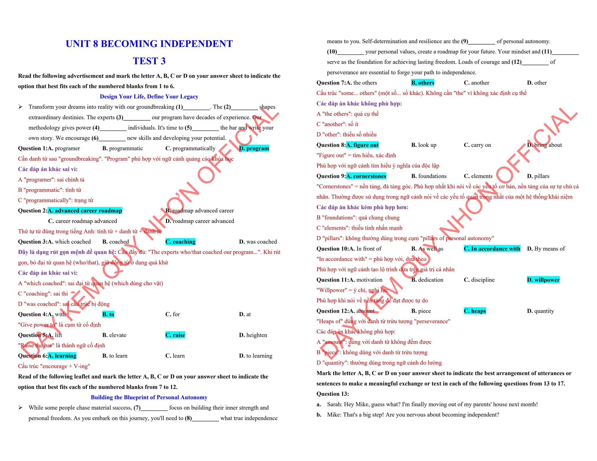 UNIT 8 BECOMING INDEPENDENT
TEST 3
Read the following advertisement and mark the letter A, B, C or D on your answer sheet to indicate the
option that best fits each of the numbered blanks from 1 to 6.
Design Your Life, Define Your Legacy
ÿ Transform your dreams into reality with our groundbreaking (1)_________. The (2)_________ shapes
extraordinary destinies. The experts (3)_________ our program have decades of experience. Our
methodology gives power (4)_________ individuals. It's time to (5)_________ the bar and write your
own story. We encourage (6)_________ new skills and developing your potential.
Question 1:A. programer B. programmatic C. programmatically D. program
Cần danh từ sau "groundbreaking". "Program" phù hợp với ngữ cảnh quảng cáo khóa học
Các đáp án khác sai vì:
A "programer": sai chính tả
B "programmatic": tính từ
C "programmatically": trạng từ
Question 2:A. advanced career roadmap B. roadmap advanced career
C. career roadmap advanced D. roadmap career advanced
Thứ tự từ đúng trong tiếng Anh: tính từ + danh từ + danh từ
Question 3:A. which coached B. coached C. coaching D. was coached
Đây là dạng rút gọn mệnh đề quan hệ: Câu đầy đủ: "The experts who/that coached our program...". Khi rút
gọn, bỏ đại từ quan hệ (who/that), giữ động từ ở dạng quá khứ
Các đáp án khác sai vì:
A "which coached": sai đại từ quan hệ (which dùng cho vật)
C "coaching": sai thì
D "was coached": sai cấu trúc bị động
Question 4:A. with B. to C. for D. at
"Give power to" là cụm từ cố định
Question 5:A. lift B. elevate C. raise D. heighten
"Raise the bar" là thành ngữ cố định
Question 6:A. learning B. to learn C. learn D. to learning
Cấu trúc "encourage + V-ing"
Read of the following leaflet and mark the letter A, B, C or D on your answer sheet to indicate the
option that best fits each of the numbered blanks from 7 to 12.
Building the Blueprint of Personal Autonomy
ÿ While some people chase material success, (7)_________ focus on building their inner strength and
personal freedom. As you embark on this journey, you'll need to (8)_________ what true independence
D
Ạ
Y
K
È
M
Q
U
Y
N
H
Ơ
N
O
F
F
I
C
I
A
L
means to you. Self-determination and resilience are the (9)_________ of personal autonomy.
(10)_________ your personal values, create a roadmap for your future. Your mindset and (11)_________
serve as the foundation for achieving lasting freedom. Loads of courage and (12)_________ of
perseverance are essential to forge your path to independence.
Question 7:A. the others B. others C. another D. other
Cấu trúc "some... others" (một số... số khác). Không cần "the" vì không xác định cụ thể
Các đáp án khác không phù hợp:
A "the others": quá cụ thể
C "another": số ít
D "other": thiếu số nhiều
Question 8:A. figure out B. look up C. carry on D. bring about
"Figure out" = tìm hiểu, xác định
Phù hợp với ngữ cảnh tìm hiểu ý nghĩa của độc lập
Question 9:A. cornerstones B. foundations C. elements D. pillars
"Cornerstones" = nền tảng, đá tảng góc. Phù hợp nhất khi nói về các yếu tố cơ bản, nền tảng của sự tự chủ cá
nhân. Thường được sử dụng trong ngữ cảnh nói về các yếu tố quan trọng nhất của một hệ thống/khái niệm
Các đáp án khác kém phù hợp hơn:
B "foundations": quá chung chung
C "elements": thiếu tính nhấn mạnh
D "pillars": không thường dùng trong cụm "pillars of personal autonomy"
Question 10:A. In front of B. As well as C. In accordance with D. By means of
"In accordance with" = phù hợp với, dựa theo
Phù hợp với ngữ cảnh tạo lộ trình dựa trên giá trị cá nhân
Question 11:A. motivation B. dedication C. discipline D. willpower
"Willpower" = ý chí, nghị lực
Phù hợp khi nói về nền tảng để đạt được tự do
Question 12:A. amount B. piece C. heaps D. quantity
"Heaps of" dùng với danh từ trừu tượng "perseverance"
Các đáp án khác không phù hợp:
A "amount": dùng với danh từ không đếm được
B "piece": không dùng với danh từ trừu tượng
D "quantity": thường dùng trong ngữ cảnh đo lường
Mark the letter A, B, C or D on your answer sheet to indicate the best arrangement of utterances or
sentences to make a meaningful exchange or text in each of the following questions from 13 to 17.
Question 13:
a. Sarah: Hey Mike, guess what? I'm finally moving out of my parents' house next month!
b. Mike: That's a big step! Are you nervous about becoming independent?
D
Ạ
Y
K
È
M
Q
U
Y
N
H
Ơ
N
O
F
F
I
C
I
A
L
 