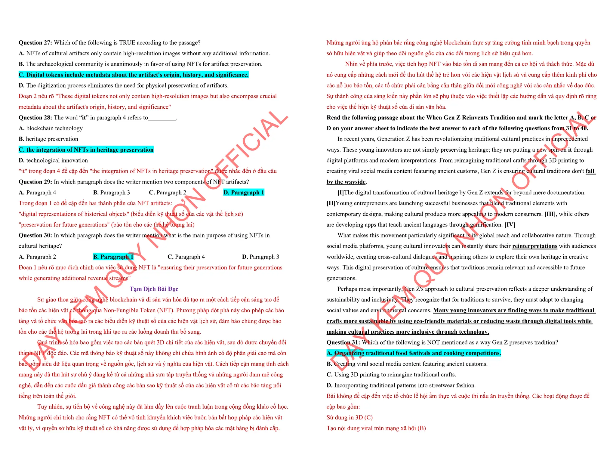 Question 27: Which of the following is TRUE according to the passage?
A. NFTs of cultural artifacts only contain high-resolution images without any additional information.
B. The archaeological community is unanimously in favor of using NFTs for artifact preservation.
C. Digital tokens include metadata about the artifact's origin, history, and significance.
D. The digitization process eliminates the need for physical preservation of artifacts.
Đoạn 2 nêu rõ "These digital tokens not only contain high-resolution images but also encompass crucial
metadata about the artifact's origin, history, and significance"
Question 28: The word “it” in paragraph 4 refers to_________.
A. blockchain technology
B. heritage preservation
C. the integration of NFTs in heritage preservation
D. technological innovation
"it" trong đoạn 4 đề cập đến "the integration of NFTs in heritage preservation" được nhắc đến ở đầu câu
Question 29: In which paragraph does the writer mention two components of NFT artifacts?
A. Paragraph 4 B. Paragraph 3 C. Paragraph 2 D. Paragraph 1
Trong đoạn 1 có đề cập đến hai thành phần của NFT artifacts:
"digital representations of historical objects" (biểu diễn kỹ thuật số của các vật thể lịch sử)
"preservation for future generations" (bảo tồn cho các thế hệ tương lai)
Question 30: In which paragraph does the writer mention what is the main purpose of using NFTs in
cultural heritage?
A. Paragraph 2 B. Paragraph 1 C. Paragraph 4 D. Paragraph 3
Đoạn 1 nêu rõ mục đích chính của việc sử dụng NFT là "ensuring their preservation for future generations
while generating additional revenue streams"
Tạm Dịch Bài Đọc
Sự giao thoa giữa công nghệ blockchain và di sản văn hóa đã tạo ra một cách tiếp cận sáng tạo để
bảo tồn các hiện vật cổ thông qua Non-Fungible Token (NFT). Phương pháp đột phá này cho phép các bảo
tàng và tổ chức văn hóa tạo ra các biểu diễn kỹ thuật số của các hiện vật lịch sử, đảm bảo chúng được bảo
tồn cho các thế hệ tương lai trong khi tạo ra các luồng doanh thu bổ sung.
Quá trình số hóa bao gồm việc tạo các bản quét 3D chi tiết của các hiện vật, sau đó được chuyển đổi
thành NFT độc đáo. Các mã thông báo kỹ thuật số này không chỉ chứa hình ảnh có độ phân giải cao mà còn
bao gồm siêu dữ liệu quan trọng về nguồn gốc, lịch sử và ý nghĩa của hiện vật. Cách tiếp cận mang tính cách
mạng này đã thu hút sự chú ý đáng kể từ cả những nhà sưu tập truyền thống và những người đam mê công
nghệ, dẫn đến các cuộc đấu giá thành công các bản sao kỹ thuật số của các hiện vật cổ từ các bảo tàng nổi
tiếng trên toàn thế giới.
Tuy nhiên, sự tiến bộ về công nghệ này đã làm dấy lên cuộc tranh luận trong cộng đồng khảo cổ học.
Những người chỉ trích cho rằng NFT có thể vô tình khuyến khích việc buôn bán bất hợp pháp các hiện vật
vật lý, vì quyền sở hữu kỹ thuật số có khả năng được sử dụng để hợp pháp hóa các mặt hàng bị đánh cắp.
D
Ạ
Y
K
È
M
Q
U
Y
N
H
Ơ
N
O
F
F
I
C
I
A
L
Những người ủng hộ phản bác rằng công nghệ blockchain thực sự tăng cường tính minh bạch trong quyền
sở hữu hiện vật và giúp theo dõi nguồn gốc của các đối tượng lịch sử hiệu quả hơn.
Nhìn về phía trước, việc tích hợp NFT vào bảo tồn di sản mang đến cả cơ hội và thách thức. Mặc dù
nó cung cấp những cách mới để thu hút thế hệ trẻ hơn với các hiện vật lịch sử và cung cấp thêm kinh phí cho
các nỗ lực bảo tồn, các tổ chức phải cân bằng cẩn thận giữa đổi mới công nghệ với các cân nhắc về đạo đức.
Sự thành công của sáng kiến này phần lớn sẽ phụ thuộc vào việc thiết lập các hướng dẫn và quy định rõ ràng
cho việc thể hiện kỹ thuật số của di sản văn hóa.
Read the following passage about the When Gen Z Reinvents Tradition and mark the letter A, B, C or
D on your answer sheet to indicate the best answer to each of the following questions from 31 to 40.
In recent years, Generation Z has been revolutionizing traditional cultural practices in unprecedented
ways. These young innovators are not simply preserving heritage; they are putting a new spin on it through
digital platforms and modern interpretations. From reimagining traditional crafts through 3D printing to
creating viral social media content featuring ancient customs, Gen Z is ensuring cultural traditions don't fall
by the wayside.
[I]The digital transformation of cultural heritage by Gen Z extends far beyond mere documentation.
[II]Young entrepreneurs are launching successful businesses that blend traditional elements with
contemporary designs, making cultural products more appealing to modern consumers. [III], while others
are developing apps that teach ancient languages through gamification. [IV]
What makes this movement particularly significant is its global reach and collaborative nature. Through
social media platforms, young cultural innovators can instantly share their reinterpretations with audiences
worldwide, creating cross-cultural dialogues and inspiring others to explore their own heritage in creative
ways. This digital preservation of culture ensures that traditions remain relevant and accessible to future
generations.
Perhaps most importantly, Gen Z's approach to cultural preservation reflects a deeper understanding of
sustainability and inclusivity. They recognize that for traditions to survive, they must adapt to changing
social values and environmental concerns. Many young innovators are finding ways to make traditional
crafts more sustainable by using eco-friendly materials or reducing waste through digital tools while
making cultural practices more inclusive through technology.
Question 31: Which of the following is NOT mentioned as a way Gen Z preserves tradition?
A. Organizing traditional food festivals and cooking competitions.
B. Creating viral social media content featuring ancient customs.
C. Using 3D printing to reimagine traditional crafts.
D. Incorporating traditional patterns into streetwear fashion.
Bài không đề cập đến việc tổ chức lễ hội ẩm thực và cuộc thi nấu ăn truyền thống. Các hoạt động được đề
cập bao gồm:
Sử dụng in 3D (C)
Tạo nội dung viral trên mạng xã hội (B)
D
Ạ
Y
K
È
M
Q
U
Y
N
H
Ơ
N
O
F
F
I
C
I
A
L
 