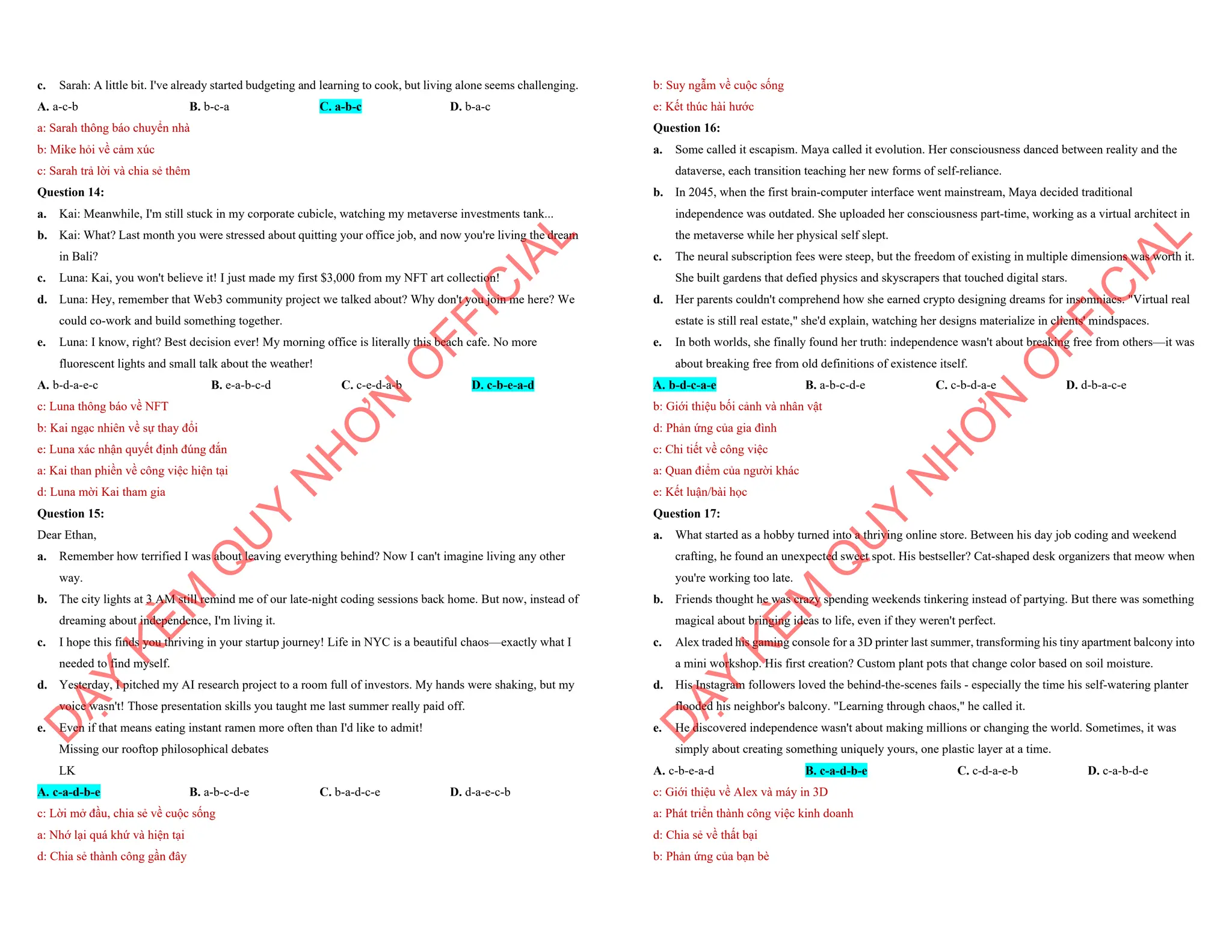 c. Sarah: A little bit. I've already started budgeting and learning to cook, but living alone seems challenging.
A. a-c-b B. b-c-a C. a-b-c D. b-a-c
a: Sarah thông báo chuyển nhà
b: Mike hỏi về cảm xúc
c: Sarah trả lời và chia sẻ thêm
Question 14:
a. Kai: Meanwhile, I'm still stuck in my corporate cubicle, watching my metaverse investments tank...
b. Kai: What? Last month you were stressed about quitting your office job, and now you're living the dream
in Bali?
c. Luna: Kai, you won't believe it! I just made my first $3,000 from my NFT art collection!
d. Luna: Hey, remember that Web3 community project we talked about? Why don't you join me here? We
could co-work and build something together.
e. Luna: I know, right? Best decision ever! My morning office is literally this beach cafe. No more
fluorescent lights and small talk about the weather!
A. b-d-a-e-c B. e-a-b-c-d C. c-e-d-a-b D. c-b-e-a-d
c: Luna thông báo về NFT
b: Kai ngạc nhiên về sự thay đổi
e: Luna xác nhận quyết định đúng đắn
a: Kai than phiền về công việc hiện tại
d: Luna mời Kai tham gia
Question 15:
Dear Ethan,
a. Remember how terrified I was about leaving everything behind? Now I can't imagine living any other
way.
b. The city lights at 3 AM still remind me of our late-night coding sessions back home. But now, instead of
dreaming about independence, I'm living it.
c. I hope this finds you thriving in your startup journey! Life in NYC is a beautiful chaos—exactly what I
needed to find myself.
d. Yesterday, I pitched my AI research project to a room full of investors. My hands were shaking, but my
voice wasn't! Those presentation skills you taught me last summer really paid off.
e. Even if that means eating instant ramen more often than I'd like to admit!
Missing our rooftop philosophical debates
LK
A. c-a-d-b-e B. a-b-c-d-e C. b-a-d-c-e D. d-a-e-c-b
c: Lời mở đầu, chia sẻ về cuộc sống
a: Nhớ lại quá khứ và hiện tại
d: Chia sẻ thành công gần đây
D
Ạ
Y
K
È
M
Q
U
Y
N
H
Ơ
N
O
F
F
I
C
I
A
L
b: Suy ngẫm về cuộc sống
e: Kết thúc hài hước
Question 16:
a. Some called it escapism. Maya called it evolution. Her consciousness danced between reality and the
dataverse, each transition teaching her new forms of self-reliance.
b. In 2045, when the first brain-computer interface went mainstream, Maya decided traditional
independence was outdated. She uploaded her consciousness part-time, working as a virtual architect in
the metaverse while her physical self slept.
c. The neural subscription fees were steep, but the freedom of existing in multiple dimensions was worth it.
She built gardens that defied physics and skyscrapers that touched digital stars.
d. Her parents couldn't comprehend how she earned crypto designing dreams for insomniacs. "Virtual real
estate is still real estate," she'd explain, watching her designs materialize in clients' mindspaces.
e. In both worlds, she finally found her truth: independence wasn't about breaking free from others—it was
about breaking free from old definitions of existence itself.
A. b-d-c-a-e B. a-b-c-d-e C. c-b-d-a-e D. d-b-a-c-e
b: Giới thiệu bối cảnh và nhân vật
d: Phản ứng của gia đình
c: Chi tiết về công việc
a: Quan điểm của người khác
e: Kết luận/bài học
Question 17:
a. What started as a hobby turned into a thriving online store. Between his day job coding and weekend
crafting, he found an unexpected sweet spot. His bestseller? Cat-shaped desk organizers that meow when
you're working too late.
b. Friends thought he was crazy spending weekends tinkering instead of partying. But there was something
magical about bringing ideas to life, even if they weren't perfect.
c. Alex traded his gaming console for a 3D printer last summer, transforming his tiny apartment balcony into
a mini workshop. His first creation? Custom plant pots that change color based on soil moisture.
d. His Instagram followers loved the behind-the-scenes fails - especially the time his self-watering planter
flooded his neighbor's balcony. "Learning through chaos," he called it.
e. He discovered independence wasn't about making millions or changing the world. Sometimes, it was
simply about creating something uniquely yours, one plastic layer at a time.
A. c-b-e-a-d B. c-a-d-b-e C. c-d-a-e-b D. c-a-b-d-e
c: Giới thiệu về Alex và máy in 3D
a: Phát triển thành công việc kinh doanh
d: Chia sẻ về thất bại
b: Phản ứng của bạn bè
D
Ạ
Y
K
È
M
Q
U
Y
N
H
Ơ
N
O
F
F
I
C
I
A
L
 
