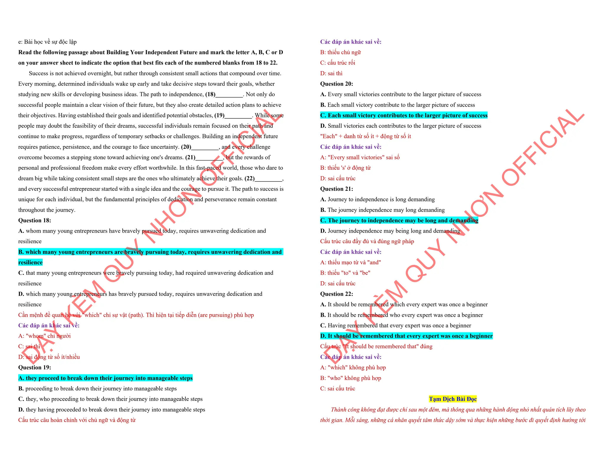e: Bài học về sự độc lập
Read the following passage about Building Your Independent Future and mark the letter A, B, C or D
on your answer sheet to indicate the option that best fits each of the numbered blanks from 18 to 22.
Success is not achieved overnight, but rather through consistent small actions that compound over time.
Every morning, determined individuals wake up early and take decisive steps toward their goals, whether
studying new skills or developing business ideas. The path to independence, (18)_________. Not only do
successful people maintain a clear vision of their future, but they also create detailed action plans to achieve
their objectives. Having established their goals and identified potential obstacles, (19)_________. While some
people may doubt the feasibility of their dreams, successful individuals remain focused on their path and
continue to make progress, regardless of temporary setbacks or challenges. Building an independent future
requires patience, persistence, and the courage to face uncertainty. (20)_________, and every challenge
overcome becomes a stepping stone toward achieving one's dreams. (21)_________, but the rewards of
personal and professional freedom make every effort worthwhile. In this fast-paced world, those who dare to
dream big while taking consistent small steps are the ones who ultimately achieve their goals. (22)_________,
and every successful entrepreneur started with a single idea and the courage to pursue it. The path to success is
unique for each individual, but the fundamental principles of dedication and perseverance remain constant
throughout the journey.
Question 18:
A. whom many young entrepreneurs have bravely pursued today, requires unwavering dedication and
resilience
B. which many young entrepreneurs are bravely pursuing today, requires unwavering dedication and
resilience
C. that many young entrepreneurs were bravely pursuing today, had required unwavering dedication and
resilience
D. which many young entrepreneurs has bravely pursued today, requires unwavering dedication and
resilience
Cần mệnh đề quan hệ với "which" chỉ sự vật (path). Thì hiện tại tiếp diễn (are pursuing) phù hợp
Các đáp án khác sai về:
A: "whom" chỉ người
C: sai thì
D: sai động từ số ít/nhiều
Question 19:
A. they proceed to break down their journey into manageable steps
B. proceeding to break down their journey into manageable steps
C. they, who proceeding to break down their journey into manageable steps
D. they having proceeded to break down their journey into manageable steps
Cấu trúc câu hoàn chỉnh với chủ ngữ và động từ
D
Ạ
Y
K
È
M
Q
U
Y
N
H
Ơ
N
O
F
F
I
C
I
A
L
Các đáp án khác sai về:
B: thiếu chủ ngữ
C: cấu trúc rối
D: sai thì
Question 20:
A. Every small victories contribute to the larger picture of success
B. Each small victory contribute to the larger picture of success
C. Each small victory contributes to the larger picture of success
D. Small victories each contributes to the larger picture of success
"Each" + danh từ số ít + động từ số ít
Các đáp án khác sai về:
A: "Every small victories" sai số
B: thiếu 's' ở động từ
D: sai cấu trúc
Question 21:
A. Journey to independence is long demanding
B. The journey independence may long demanding
C. The journey to independence may be long and demanding
D. Journey independence may being long and demanding
Cấu trúc câu đầy đủ và đúng ngữ pháp
Các đáp án khác sai về:
A: thiếu mạo từ và "and"
B: thiếu "to" và "be"
D: sai cấu trúc
Question 22:
A. It should be remembered which every expert was once a beginner
B. It should be remembered who every expert was once a beginner
C. Having remembered that every expert was once a beginner
D. It should be remembered that every expert was once a beginner
Cấu trúc "It should be remembered that" đúng
Các đáp án khác sai về:
A: "which" không phù hợp
B: "who" không phù hợp
C: sai cấu trúc
Tạm Dịch Bài Đọc
Thành công không đạt được chỉ sau một đêm, mà thông qua những hành động nhỏ nhất quán tích lũy theo
thời gian. Mỗi sáng, những cá nhân quyết tâm thức dậy sớm và thực hiện những bước đi quyết định hướng tới
D
Ạ
Y
K
È
M
Q
U
Y
N
H
Ơ
N
O
F
F
I
C
I
A
L
 