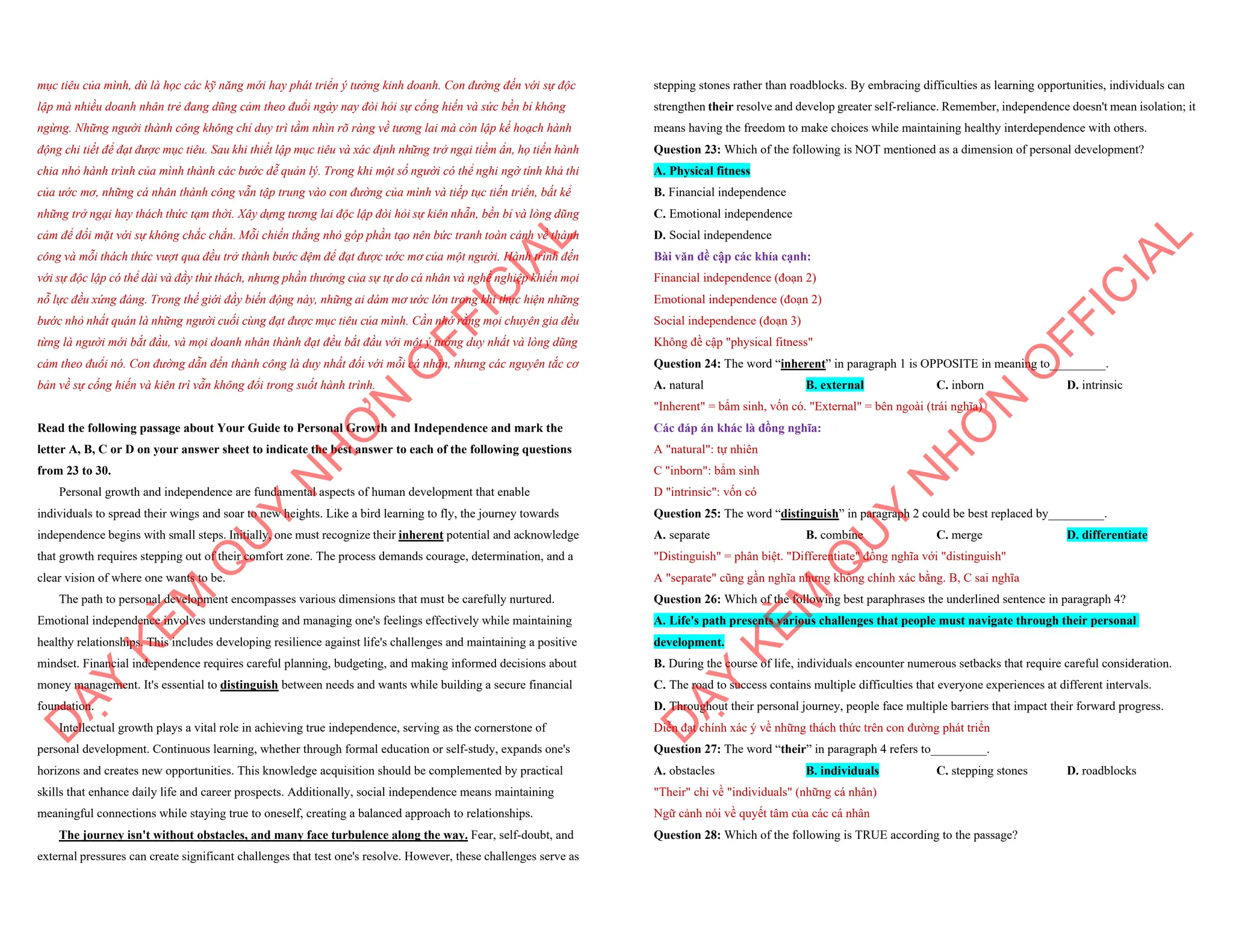 mục tiêu của mình, dù là học các kỹ năng mới hay phát triển ý tưởng kinh doanh. Con đường đến với sự độc
lập mà nhiều doanh nhân trẻ đang dũng cảm theo đuổi ngày nay đòi hỏi sự cống hiến và sức bền bỉ không
ngừng. Những người thành công không chỉ duy trì tầm nhìn rõ ràng về tương lai mà còn lập kế hoạch hành
động chi tiết để đạt được mục tiêu. Sau khi thiết lập mục tiêu và xác định những trở ngại tiềm ẩn, họ tiến hành
chia nhỏ hành trình của mình thành các bước dễ quản lý. Trong khi một số người có thể nghi ngờ tính khả thi
của ước mơ, những cá nhân thành công vẫn tập trung vào con đường của mình và tiếp tục tiến triển, bất kể
những trở ngại hay thách thức tạm thời. Xây dựng tương lai độc lập đòi hỏi sự kiên nhẫn, bền bỉ và lòng dũng
cảm để đối mặt với sự không chắc chắn. Mỗi chiến thắng nhỏ góp phần tạo nên bức tranh toàn cảnh về thành
công và mỗi thách thức vượt qua đều trở thành bước đệm để đạt được ước mơ của một người. Hành trình đến
với sự độc lập có thể dài và đầy thử thách, nhưng phần thưởng của sự tự do cá nhân và nghề nghiệp khiến mọi
nỗ lực đều xứng đáng. Trong thế giới đầy biến động này, những ai dám mơ ước lớn trong khi thực hiện những
bước nhỏ nhất quán là những người cuối cùng đạt được mục tiêu của mình. Cần nhớ rằng mọi chuyên gia đều
từng là người mới bắt đầu, và mọi doanh nhân thành đạt đều bắt đầu với một ý tưởng duy nhất và lòng dũng
cảm theo đuổi nó. Con đường dẫn đến thành công là duy nhất đối với mỗi cá nhân, nhưng các nguyên tắc cơ
bản về sự cống hiến và kiên trì vẫn không đổi trong suốt hành trình.
Read the following passage about Your Guide to Personal Growth and Independence and mark the
letter A, B, C or D on your answer sheet to indicate the best answer to each of the following questions
from 23 to 30.
Personal growth and independence are fundamental aspects of human development that enable
individuals to spread their wings and soar to new heights. Like a bird learning to fly, the journey towards
independence begins with small steps. Initially, one must recognize their inherent potential and acknowledge
that growth requires stepping out of their comfort zone. The process demands courage, determination, and a
clear vision of where one wants to be.
The path to personal development encompasses various dimensions that must be carefully nurtured.
Emotional independence involves understanding and managing one's feelings effectively while maintaining
healthy relationships. This includes developing resilience against life's challenges and maintaining a positive
mindset. Financial independence requires careful planning, budgeting, and making informed decisions about
money management. It's essential to distinguish between needs and wants while building a secure financial
foundation.
Intellectual growth plays a vital role in achieving true independence, serving as the cornerstone of
personal development. Continuous learning, whether through formal education or self-study, expands one's
horizons and creates new opportunities. This knowledge acquisition should be complemented by practical
skills that enhance daily life and career prospects. Additionally, social independence means maintaining
meaningful connections while staying true to oneself, creating a balanced approach to relationships.
The journey isn't without obstacles, and many face turbulence along the way. Fear, self-doubt, and
external pressures can create significant challenges that test one's resolve. However, these challenges serve as
D
Ạ
Y
K
È
M
Q
U
Y
N
H
Ơ
N
O
F
F
I
C
I
A
L
stepping stones rather than roadblocks. By embracing difficulties as learning opportunities, individuals can
strengthen their resolve and develop greater self-reliance. Remember, independence doesn't mean isolation; it
means having the freedom to make choices while maintaining healthy interdependence with others.
Question 23: Which of the following is NOT mentioned as a dimension of personal development?
A. Physical fitness
B. Financial independence
C. Emotional independence
D. Social independence
Bài văn đề cập các khía cạnh:
Financial independence (đoạn 2)
Emotional independence (đoạn 2)
Social independence (đoạn 3)
Không đề cập "physical fitness"
Question 24: The word “inherent” in paragraph 1 is OPPOSITE in meaning to_________.
A. natural B. external C. inborn D. intrinsic
"Inherent" = bẩm sinh, vốn có. "External" = bên ngoài (trái nghĩa)
Các đáp án khác là đồng nghĩa:
A "natural": tự nhiên
C "inborn": bẩm sinh
D "intrinsic": vốn có
Question 25: The word “distinguish” in paragraph 2 could be best replaced by_________.
A. separate B. combine C. merge D. differentiate
"Distinguish" = phân biệt. "Differentiate" đồng nghĩa với "distinguish"
A "separate" cũng gần nghĩa nhưng không chính xác bằng. B, C sai nghĩa
Question 26: Which of the following best paraphrases the underlined sentence in paragraph 4?
A. Life's path presents various challenges that people must navigate through their personal
development.
B. During the course of life, individuals encounter numerous setbacks that require careful consideration.
C. The road to success contains multiple difficulties that everyone experiences at different intervals.
D. Throughout their personal journey, people face multiple barriers that impact their forward progress.
Diễn đạt chính xác ý về những thách thức trên con đường phát triển
Question 27: The word “their” in paragraph 4 refers to_________.
A. obstacles B. individuals C. stepping stones D. roadblocks
"Their" chỉ về "individuals" (những cá nhân)
Ngữ cảnh nói về quyết tâm của các cá nhân
Question 28: Which of the following is TRUE according to the passage?
D
Ạ
Y
K
È
M
Q
U
Y
N
H
Ơ
N
O
F
F
I
C
I
A
L
 