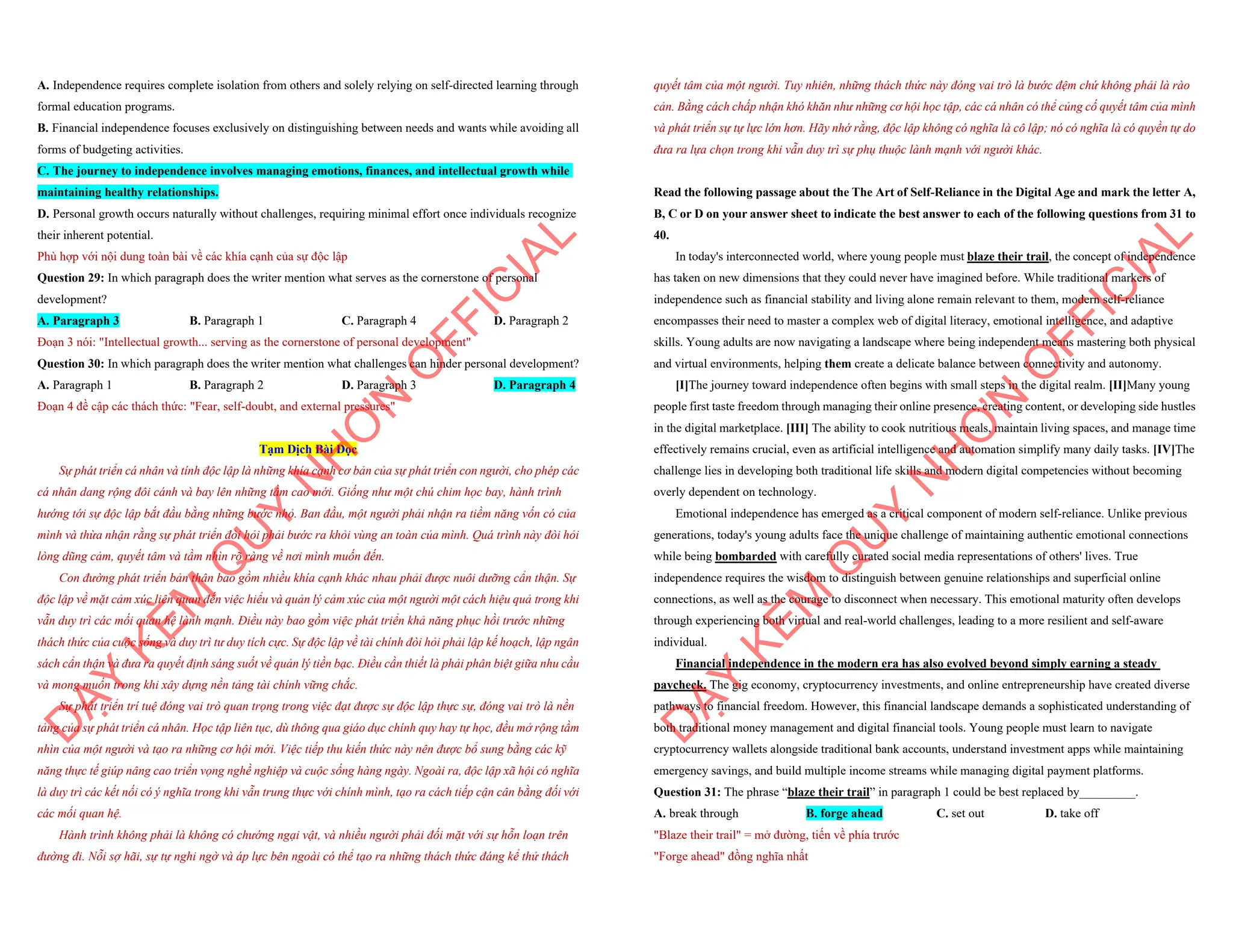A. Independence requires complete isolation from others and solely relying on self-directed learning through
formal education programs.
B. Financial independence focuses exclusively on distinguishing between needs and wants while avoiding all
forms of budgeting activities.
C. The journey to independence involves managing emotions, finances, and intellectual growth while
maintaining healthy relationships.
D. Personal growth occurs naturally without challenges, requiring minimal effort once individuals recognize
their inherent potential.
Phù hợp với nội dung toàn bài về các khía cạnh của sự độc lập
Question 29: In which paragraph does the writer mention what serves as the cornerstone of personal
development?
A. Paragraph 3 B. Paragraph 1 C. Paragraph 4 D. Paragraph 2
Đoạn 3 nói: "Intellectual growth... serving as the cornerstone of personal development"
Question 30: In which paragraph does the writer mention what challenges can hinder personal development?
A. Paragraph 1 B. Paragraph 2 D. Paragraph 3 D. Paragraph 4
Đoạn 4 đề cập các thách thức: "Fear, self-doubt, and external pressures"
Tạm Dịch Bài Đọc
Sự phát triển cá nhân và tính độc lập là những khía cạnh cơ bản của sự phát triển con người, cho phép các
cá nhân dang rộng đôi cánh và bay lên những tầm cao mới. Giống như một chú chim học bay, hành trình
hướng tới sự độc lập bắt đầu bằng những bước nhỏ. Ban đầu, một người phải nhận ra tiềm năng vốn có của
mình và thừa nhận rằng sự phát triển đòi hỏi phải bước ra khỏi vùng an toàn của mình. Quá trình này đòi hỏi
lòng dũng cảm, quyết tâm và tầm nhìn rõ ràng về nơi mình muốn đến.
Con đường phát triển bản thân bao gồm nhiều khía cạnh khác nhau phải được nuôi dưỡng cẩn thận. Sự
độc lập về mặt cảm xúc liên quan đến việc hiểu và quản lý cảm xúc của một người một cách hiệu quả trong khi
vẫn duy trì các mối quan hệ lành mạnh. Điều này bao gồm việc phát triển khả năng phục hồi trước những
thách thức của cuộc sống và duy trì tư duy tích cực. Sự độc lập về tài chính đòi hỏi phải lập kế hoạch, lập ngân
sách cẩn thận và đưa ra quyết định sáng suốt về quản lý tiền bạc. Điều cần thiết là phải phân biệt giữa nhu cầu
và mong muốn trong khi xây dựng nền tảng tài chính vững chắc.
Sự phát triển trí tuệ đóng vai trò quan trọng trong việc đạt được sự độc lập thực sự, đóng vai trò là nền
tảng của sự phát triển cá nhân. Học tập liên tục, dù thông qua giáo dục chính quy hay tự học, đều mở rộng tầm
nhìn của một người và tạo ra những cơ hội mới. Việc tiếp thu kiến thức này nên được bổ sung bằng các kỹ
năng thực tế giúp nâng cao triển vọng nghề nghiệp và cuộc sống hàng ngày. Ngoài ra, độc lập xã hội có nghĩa
là duy trì các kết nối có ý nghĩa trong khi vẫn trung thực với chính mình, tạo ra cách tiếp cận cân bằng đối với
các mối quan hệ.
Hành trình không phải là không có chướng ngại vật, và nhiều người phải đối mặt với sự hỗn loạn trên
đường đi. Nỗi sợ hãi, sự tự nghi ngờ và áp lực bên ngoài có thể tạo ra những thách thức đáng kể thử thách
D
Ạ
Y
K
È
M
Q
U
Y
N
H
Ơ
N
O
F
F
I
C
I
A
L
quyết tâm của một người. Tuy nhiên, những thách thức này đóng vai trò là bước đệm chứ không phải là rào
cản. Bằng cách chấp nhận khó khăn như những cơ hội học tập, các cá nhân có thể củng cố quyết tâm của mình
và phát triển sự tự lực lớn hơn. Hãy nhớ rằng, độc lập không có nghĩa là cô lập; nó có nghĩa là có quyền tự do
đưa ra lựa chọn trong khi vẫn duy trì sự phụ thuộc lành mạnh với người khác.
Read the following passage about the The Art of Self-Reliance in the Digital Age and mark the letter A,
B, C or D on your answer sheet to indicate the best answer to each of the following questions from 31 to
40.
In today's interconnected world, where young people must blaze their trail, the concept of independence
has taken on new dimensions that they could never have imagined before. While traditional markers of
independence such as financial stability and living alone remain relevant to them, modern self-reliance
encompasses their need to master a complex web of digital literacy, emotional intelligence, and adaptive
skills. Young adults are now navigating a landscape where being independent means mastering both physical
and virtual environments, helping them create a delicate balance between connectivity and autonomy.
[I]The journey toward independence often begins with small steps in the digital realm. [II]Many young
people first taste freedom through managing their online presence, creating content, or developing side hustles
in the digital marketplace. [III] The ability to cook nutritious meals, maintain living spaces, and manage time
effectively remains crucial, even as artificial intelligence and automation simplify many daily tasks. [IV]The
challenge lies in developing both traditional life skills and modern digital competencies without becoming
overly dependent on technology.
Emotional independence has emerged as a critical component of modern self-reliance. Unlike previous
generations, today's young adults face the unique challenge of maintaining authentic emotional connections
while being bombarded with carefully curated social media representations of others' lives. True
independence requires the wisdom to distinguish between genuine relationships and superficial online
connections, as well as the courage to disconnect when necessary. This emotional maturity often develops
through experiencing both virtual and real-world challenges, leading to a more resilient and self-aware
individual.
Financial independence in the modern era has also evolved beyond simply earning a steady
paycheck. The gig economy, cryptocurrency investments, and online entrepreneurship have created diverse
pathways to financial freedom. However, this financial landscape demands a sophisticated understanding of
both traditional money management and digital financial tools. Young people must learn to navigate
cryptocurrency wallets alongside traditional bank accounts, understand investment apps while maintaining
emergency savings, and build multiple income streams while managing digital payment platforms.
Question 31: The phrase “blaze their trail” in paragraph 1 could be best replaced by_________.
A. break through B. forge ahead C. set out D. take off
"Blaze their trail" = mở đường, tiến về phía trước
"Forge ahead" đồng nghĩa nhất
D
Ạ
Y
K
È
M
Q
U
Y
N
H
Ơ
N
O
F
F
I
C
I
A
L
 