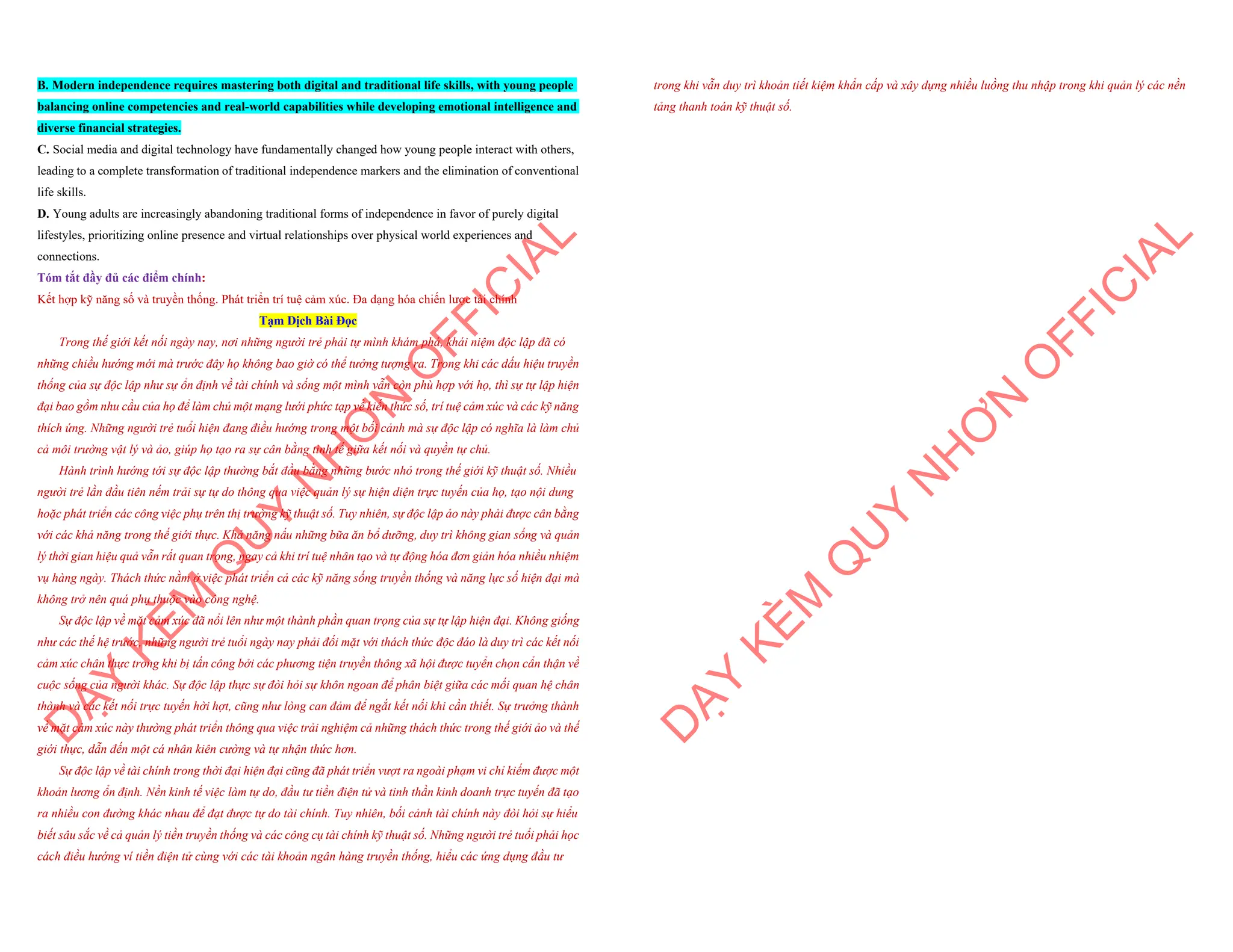 B. Modern independence requires mastering both digital and traditional life skills, with young people
balancing online competencies and real-world capabilities while developing emotional intelligence and
diverse financial strategies.
C. Social media and digital technology have fundamentally changed how young people interact with others,
leading to a complete transformation of traditional independence markers and the elimination of conventional
life skills.
D. Young adults are increasingly abandoning traditional forms of independence in favor of purely digital
lifestyles, prioritizing online presence and virtual relationships over physical world experiences and
connections.
Tóm tắt đầy đủ các điểm chính:
Kết hợp kỹ năng số và truyền thống. Phát triển trí tuệ cảm xúc. Đa dạng hóa chiến lược tài chính
Tạm Dịch Bài Đọc
Trong thế giới kết nối ngày nay, nơi những người trẻ phải tự mình khám phá, khái niệm độc lập đã có
những chiều hướng mới mà trước đây họ không bao giờ có thể tưởng tượng ra. Trong khi các dấu hiệu truyền
thống của sự độc lập như sự ổn định về tài chính và sống một mình vẫn còn phù hợp với họ, thì sự tự lập hiện
đại bao gồm nhu cầu của họ để làm chủ một mạng lưới phức tạp về kiến thức số, trí tuệ cảm xúc và các kỹ năng
thích ứng. Những người trẻ tuổi hiện đang điều hướng trong một bối cảnh mà sự độc lập có nghĩa là làm chủ
cả môi trường vật lý và ảo, giúp họ tạo ra sự cân bằng tinh tế giữa kết nối và quyền tự chủ.
Hành trình hướng tới sự độc lập thường bắt đầu bằng những bước nhỏ trong thế giới kỹ thuật số. Nhiều
người trẻ lần đầu tiên nếm trải sự tự do thông qua việc quản lý sự hiện diện trực tuyến của họ, tạo nội dung
hoặc phát triển các công việc phụ trên thị trường kỹ thuật số. Tuy nhiên, sự độc lập ảo này phải được cân bằng
với các khả năng trong thế giới thực. Khả năng nấu những bữa ăn bổ dưỡng, duy trì không gian sống và quản
lý thời gian hiệu quả vẫn rất quan trọng, ngay cả khi trí tuệ nhân tạo và tự động hóa đơn giản hóa nhiều nhiệm
vụ hàng ngày. Thách thức nằm ở việc phát triển cả các kỹ năng sống truyền thống và năng lực số hiện đại mà
không trở nên quá phụ thuộc vào công nghệ.
Sự độc lập về mặt cảm xúc đã nổi lên như một thành phần quan trọng của sự tự lập hiện đại. Không giống
như các thế hệ trước, những người trẻ tuổi ngày nay phải đối mặt với thách thức độc đáo là duy trì các kết nối
cảm xúc chân thực trong khi bị tấn công bởi các phương tiện truyền thông xã hội được tuyển chọn cẩn thận về
cuộc sống của người khác. Sự độc lập thực sự đòi hỏi sự khôn ngoan để phân biệt giữa các mối quan hệ chân
thành và các kết nối trực tuyến hời hợt, cũng như lòng can đảm để ngắt kết nối khi cần thiết. Sự trưởng thành
về mặt cảm xúc này thường phát triển thông qua việc trải nghiệm cả những thách thức trong thế giới ảo và thế
giới thực, dẫn đến một cá nhân kiên cường và tự nhận thức hơn.
Sự độc lập về tài chính trong thời đại hiện đại cũng đã phát triển vượt ra ngoài phạm vi chỉ kiếm được một
khoản lương ổn định. Nền kinh tế việc làm tự do, đầu tư tiền điện tử và tinh thần kinh doanh trực tuyến đã tạo
ra nhiều con đường khác nhau để đạt được tự do tài chính. Tuy nhiên, bối cảnh tài chính này đòi hỏi sự hiểu
biết sâu sắc về cả quản lý tiền truyền thống và các công cụ tài chính kỹ thuật số. Những người trẻ tuổi phải học
cách điều hướng ví tiền điện tử cùng với các tài khoản ngân hàng truyền thống, hiểu các ứng dụng đầu tư
D
Ạ
Y
K
È
M
Q
U
Y
N
H
Ơ
N
O
F
F
I
C
I
A
L
trong khi vẫn duy trì khoản tiết kiệm khẩn cấp và xây dựng nhiều luồng thu nhập trong khi quản lý các nền
tảng thanh toán kỹ thuật số.
D
Ạ
Y
K
È
M
Q
U
Y
N
H
Ơ
N
O
F
F
I
C
I
A
L
 