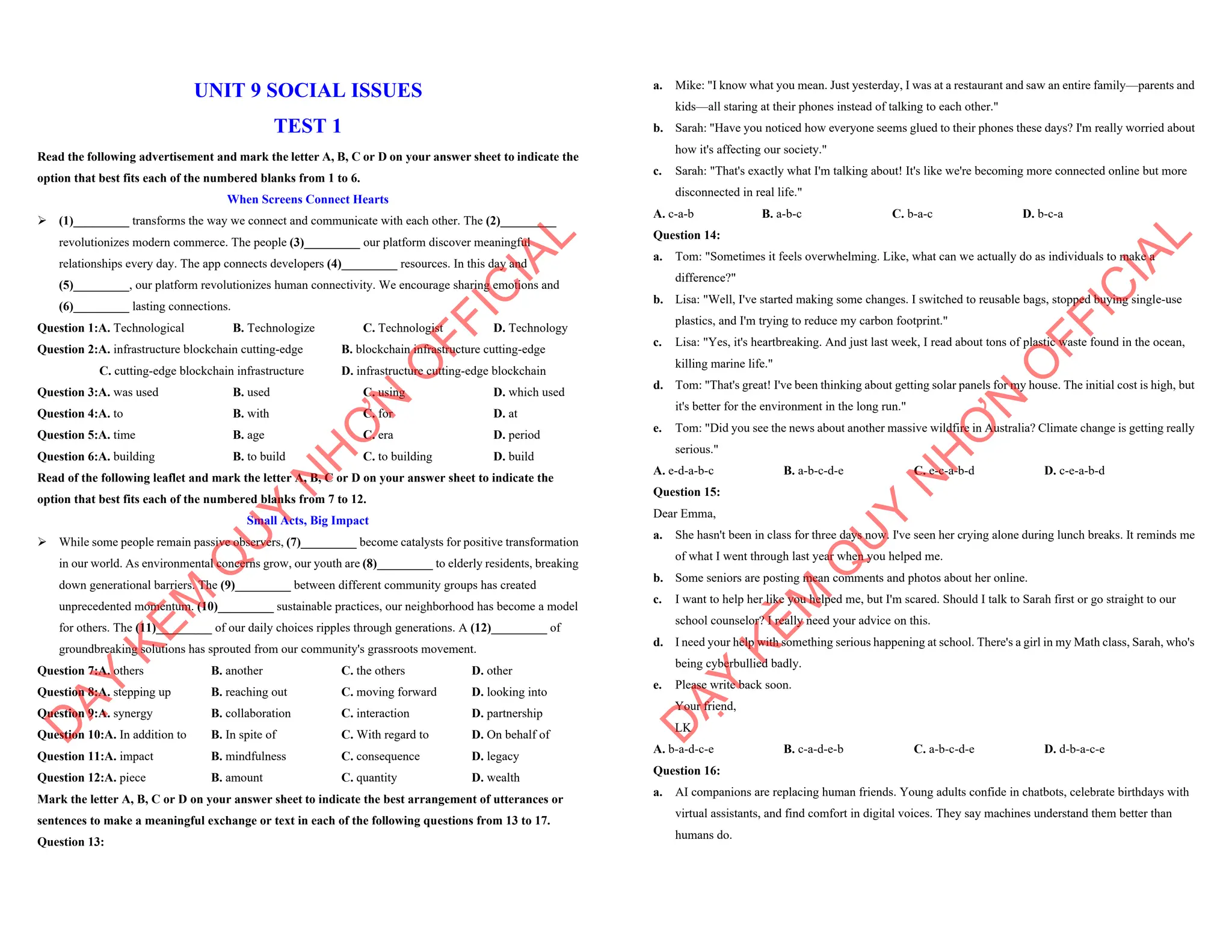 UNIT 9 SOCIAL ISSUES
TEST 1
Read the following advertisement and mark the letter A, B, C or D on your answer sheet to indicate the
option that best fits each of the numbered blanks from 1 to 6.
When Screens Connect Hearts
ÿ (1)_________ transforms the way we connect and communicate with each other. The (2)_________
revolutionizes modern commerce. The people (3)_________ our platform discover meaningful
relationships every day. The app connects developers (4)_________ resources. In this day and
(5)_________, our platform revolutionizes human connectivity. We encourage sharing emotions and
(6)_________ lasting connections.
Question 1:A. Technological B. Technologize C. Technologist D. Technology
Question 2:A. infrastructure blockchain cutting-edge B. blockchain infrastructure cutting-edge
C. cutting-edge blockchain infrastructure D. infrastructure cutting-edge blockchain
Question 3:A. was used B. used C. using D. which used
Question 4:A. to B. with C. for D. at
Question 5:A. time B. age C. era D. period
Question 6:A. building B. to build C. to building D. build
Read of the following leaflet and mark the letter A, B, C or D on your answer sheet to indicate the
option that best fits each of the numbered blanks from 7 to 12.
Small Acts, Big Impact
ÿ While some people remain passive observers, (7)_________ become catalysts for positive transformation
in our world. As environmental concerns grow, our youth are (8)_________ to elderly residents, breaking
down generational barriers. The (9)_________ between different community groups has created
unprecedented momentum. (10)_________ sustainable practices, our neighborhood has become a model
for others. The (11)_________ of our daily choices ripples through generations. A (12)_________ of
groundbreaking solutions has sprouted from our community's grassroots movement.
Question 7:A. others B. another C. the others D. other
Question 8:A. stepping up B. reaching out C. moving forward D. looking into
Question 9:A. synergy B. collaboration C. interaction D. partnership
Question 10:A. In addition to B. In spite of C. With regard to D. On behalf of
Question 11:A. impact B. mindfulness C. consequence D. legacy
Question 12:A. piece B. amount C. quantity D. wealth
Mark the letter A, B, C or D on your answer sheet to indicate the best arrangement of utterances or
sentences to make a meaningful exchange or text in each of the following questions from 13 to 17.
Question 13:
D
Ạ
Y
K
È
M
Q
U
Y
N
H
Ơ
N
O
F
F
I
C
I
A
L
a. Mike: "I know what you mean. Just yesterday, I was at a restaurant and saw an entire family—parents and
kids—all staring at their phones instead of talking to each other."
b. Sarah: "Have you noticed how everyone seems glued to their phones these days? I'm really worried about
how it's affecting our society."
c. Sarah: "That's exactly what I'm talking about! It's like we're becoming more connected online but more
disconnected in real life."
A. c-a-b B. a-b-c C. b-a-c D. b-c-a
Question 14:
a. Tom: "Sometimes it feels overwhelming. Like, what can we actually do as individuals to make a
difference?"
b. Lisa: "Well, I've started making some changes. I switched to reusable bags, stopped buying single-use
plastics, and I'm trying to reduce my carbon footprint."
c. Lisa: "Yes, it's heartbreaking. And just last week, I read about tons of plastic waste found in the ocean,
killing marine life."
d. Tom: "That's great! I've been thinking about getting solar panels for my house. The initial cost is high, but
it's better for the environment in the long run."
e. Tom: "Did you see the news about another massive wildfire in Australia? Climate change is getting really
serious."
A. e-d-a-b-c B. a-b-c-d-e C. e-c-a-b-d D. c-e-a-b-d
Question 15:
Dear Emma,
a. She hasn't been in class for three days now. I've seen her crying alone during lunch breaks. It reminds me
of what I went through last year when you helped me.
b. Some seniors are posting mean comments and photos about her online.
c. I want to help her like you helped me, but I'm scared. Should I talk to Sarah first or go straight to our
school counselor? I really need your advice on this.
d. I need your help with something serious happening at school. There's a girl in my Math class, Sarah, who's
being cyberbullied badly.
e. Please write back soon.
Your friend,
LK
A. b-a-d-c-e B. c-a-d-e-b C. a-b-c-d-e D. d-b-a-c-e
Question 16:
a. AI companions are replacing human friends. Young adults confide in chatbots, celebrate birthdays with
virtual assistants, and find comfort in digital voices. They say machines understand them better than
humans do.
D
Ạ
Y
K
È
M
Q
U
Y
N
H
Ơ
N
O
F
F
I
C
I
A
L
 