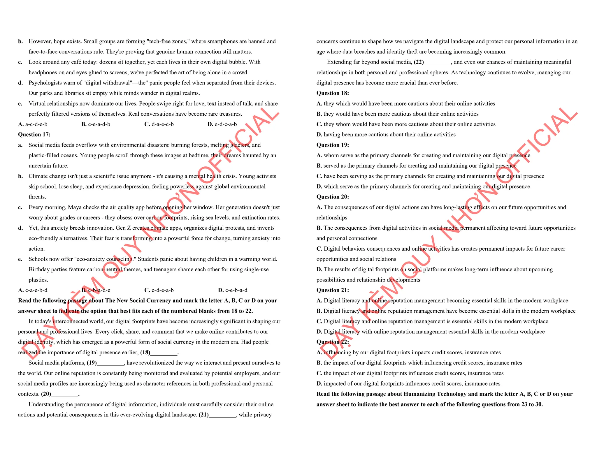 b. However, hope exists. Small groups are forming "tech-free zones," where smartphones are banned and
face-to-face conversations rule. They're proving that genuine human connection still matters.
c. Look around any café today: dozens sit together, yet each lives in their own digital bubble. With
headphones on and eyes glued to screens, we've perfected the art of being alone in a crowd.
d. Psychologists warn of "digital withdrawal"—the" panic people feel when separated from their devices.
Our parks and libraries sit empty while minds wander in digital realms.
e. Virtual relationships now dominate our lives. People swipe right for love, text instead of talk, and share
perfectly filtered versions of themselves. Real conversations have become rare treasures.
A. a-c-d-e-b B. c-e-a-d-b C. d-a-e-c-b D. e-d-c-a-b
Question 17:
a. Social media feeds overflow with environmental disasters: burning forests, melting glaciers, and
plastic-filled oceans. Young people scroll through these images at bedtime, their dreams haunted by an
uncertain future.
b. Climate change isn't just a scientific issue anymore - it's causing a mental health crisis. Young activists
skip school, lose sleep, and experience depression, feeling powerless against global environmental
threats.
c. Every morning, Maya checks the air quality app before opening her window. Her generation doesn't just
worry about grades or careers - they obsess over carbon footprints, rising sea levels, and extinction rates.
d. Yet, this anxiety breeds innovation. Gen Z creates climate apps, organizes digital protests, and invents
eco-friendly alternatives. Their fear is transforming into a powerful force for change, turning anxiety into
action.
e. Schools now offer "eco-anxiety counseling." Students panic about having children in a warming world.
Birthday parties feature carbon-neutral themes, and teenagers shame each other for using single-use
plastics.
A. c-a-e-b-d B. c-b-a-d-e C. c-d-e-a-b D. c-e-b-a-d
Read the following passage about The New Social Currency and mark the letter A, B, C or D on your
answer sheet to indicate the option that best fits each of the numbered blanks from 18 to 22.
In today's interconnected world, our digital footprints have become increasingly significant in shaping our
personal and professional lives. Every click, share, and comment that we make online contributes to our
digital identity, which has emerged as a powerful form of social currency in the modern era. Had people
realized the importance of digital presence earlier, (18)_________.
Social media platforms, (19)_________, have revolutionized the way we interact and present ourselves to
the world. Our online reputation is constantly being monitored and evaluated by potential employers, and our
social media profiles are increasingly being used as character references in both professional and personal
contexts. (20)_________.
Understanding the permanence of digital information, individuals must carefully consider their online
actions and potential consequences in this ever-evolving digital landscape. (21)_________, while privacy
D
Ạ
Y
K
È
M
Q
U
Y
N
H
Ơ
N
O
F
F
I
C
I
A
L
concerns continue to shape how we navigate the digital landscape and protect our personal information in an
age where data breaches and identity theft are becoming increasingly common.
Extending far beyond social media, (22)_________, and even our chances of maintaining meaningful
relationships in both personal and professional spheres. As technology continues to evolve, managing our
digital presence has become more crucial than ever before.
Question 18:
A. they which would have been more cautious about their online activities
B. they would have been more cautious about their online activities
C. they whom would have been more cautious about their online activities
D. having been more cautious about their online activities
Question 19:
A. whom serve as the primary channels for creating and maintaining our digital presence
B. served as the primary channels for creating and maintaining our digital presence
C. have been serving as the primary channels for creating and maintaining our digital presence
D. which serve as the primary channels for creating and maintaining our digital presence
Question 20:
A. The consequences of our digital actions can have long-lasting effects on our future opportunities and
relationships
B. The consequences from digital activities in social media permanent affecting toward future opportunities
and personal connections
C. Digital behaviors consequences and online activities has creates permanent impacts for future career
opportunities and social relations
D. The results of digital footprints on social platforms makes long-term influence about upcoming
possibilities and relationship developments
Question 21:
A. Digital literacy and online reputation management becoming essential skills in the modern workplace
B. Digital literacy and online reputation management have become essential skills in the modern workplace
C. Digital literacy and online reputation management is essential skills in the modern workplace
D. Digital literacy with online reputation management essential skills in the modern workplace
Question 22:
A. influencing by our digital footprints impacts credit scores, insurance rates
B. the impact of our digital footprints which influencing credit scores, insurance rates
C. the impact of our digital footprints influences credit scores, insurance rates
D. impacted of our digital footprints influences credit scores, insurance rates
Read the following passage about Humanizing Technology and mark the letter A, B, C or D on your
answer sheet to indicate the best answer to each of the following questions from 23 to 30.
D
Ạ
Y
K
È
M
Q
U
Y
N
H
Ơ
N
O
F
F
I
C
I
A
L
 