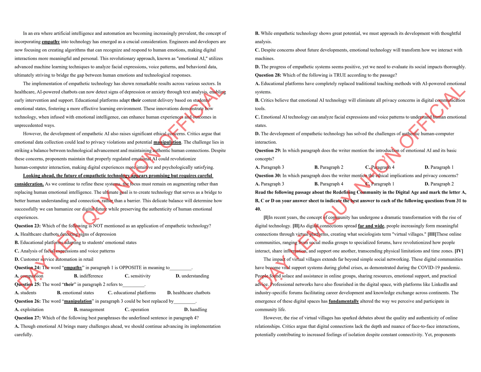 In an era where artificial intelligence and automation are becoming increasingly prevalent, the concept of
incorporating empathy into technology has emerged as a crucial consideration. Engineers and developers are
now focusing on creating algorithms that can recognize and respond to human emotions, making digital
interactions more meaningful and personal. This revolutionary approach, known as "emotional AI," utilizes
advanced machine learning techniques to analyze facial expressions, voice patterns, and behavioral data,
ultimately striving to bridge the gap between human emotions and technological responses.
The implementation of empathetic technology has shown remarkable results across various sectors. In
healthcare, AI-powered chatbots can now detect signs of depression or anxiety through text analysis, enabling
early intervention and support. Educational platforms adapt their content delivery based on students'
emotional states, fostering a more effective learning environment. These innovations demonstrate how
technology, when infused with emotional intelligence, can enhance human experiences and outcomes in
unprecedented ways.
However, the development of empathetic AI also raises significant ethical concerns. Critics argue that
emotional data collection could lead to privacy violations and potential manipulation. The challenge lies in
striking a balance between technological advancement and maintaining authentic human connections. Despite
these concerns, proponents maintain that properly regulated emotional AI could revolutionize
human-computer interaction, making digital experiences more intuitive and psychologically satisfying.
Looking ahead, the future of empathetic technology appears promising but requires careful
consideration. As we continue to refine these systems, the focus must remain on augmenting rather than
replacing human emotional intelligence. The ultimate goal is to create technology that serves as a bridge to
better human understanding and connection, rather than a barrier. This delicate balance will determine how
successfully we can humanize our digital future while preserving the authenticity of human emotional
experiences.
Question 23: Which of the following is NOT mentioned as an application of empathetic technology?
A. Healthcare chatbots detecting signs of depression
B. Educational platforms adapting to students' emotional states
C. Analysis of facial expressions and voice patterns
D. Customer service automation in retail
Question 24: The word “empathy” in paragraph 1 is OPPOSITE in meaning to_________.
A. compassion B. indifference C. sensitivity D. understanding
Question 25: The word “their” in paragraph 2 refers to_________.
A. students B. emotional states C. educational platforms D. healthcare chatbots
Question 26: The word “manipulation” in paragraph 3 could be best replaced by_________.
A. exploitation B. management C. operation D. handling
Question 27: Which of the following best paraphrases the underlined sentence in paragraph 4?
A. Though emotional AI brings many challenges ahead, we should continue advancing its implementation
carefully.
D
Ạ
Y
K
È
M
Q
U
Y
N
H
Ơ
N
O
F
F
I
C
I
A
L
B. While empathetic technology shows great potential, we must approach its development with thoughtful
analysis.
C. Despite concerns about future developments, emotional technology will transform how we interact with
machines.
D. The progress of empathetic systems seems positive, yet we need to evaluate its social impacts thoroughly.
Question 28: Which of the following is TRUE according to the passage?
A. Educational platforms have completely replaced traditional teaching methods with AI-powered emotional
systems.
B. Critics believe that emotional AI technology will eliminate all privacy concerns in digital communication
tools.
C. Emotional AI technology can analyze facial expressions and voice patterns to understand human emotional
states.
D. The development of empathetic technology has solved the challenges of authentic human-computer
interaction.
Question 29: In which paragraph does the writer mention the introduction of emotional AI and its basic
concepts?
A. Paragraph 3 B. Paragraph 2 C. Paragraph 4 D. Paragraph 1
Question 30: In which paragraph does the writer mention the ethical implications and privacy concerns?
A. Paragraph 3 B. Paragraph 4 C. Paragraph 1 D. Paragraph 2
Read the following passage about the Redefining Community in the Digital Age and mark the letter A,
B, C or D on your answer sheet to indicate the best answer to each of the following questions from 31 to
40.
[I]In recent years, the concept of community has undergone a dramatic transformation with the rise of
digital technology. [II]As digital connections spread far and wide, people increasingly form meaningful
connections through virtual platforms, creating what sociologists term "virtual villages." [III]These online
communities, ranging from social media groups to specialized forums, have revolutionized how people
interact, share information, and support one another, transcending physical limitations and time zones. [IV]
The impact of virtual villages extends far beyond simple social networking. These digital communities
have become vital support systems during global crises, as demonstrated during the COVID-19 pandemic.
People found solace and assistance in online groups, sharing resources, emotional support, and practical
advice. Professional networks have also flourished in the digital space, with platforms like LinkedIn and
industry-specific forums facilitating career development and knowledge exchange across continents. The
emergence of these digital spaces has fundamentally altered the way we perceive and participate in
community life.
However, the rise of virtual villages has sparked debates about the quality and authenticity of online
relationships. Critics argue that digital connections lack the depth and nuance of face-to-face interactions,
potentially contributing to increased feelings of isolation despite constant connectivity. Yet, proponents
D
Ạ
Y
K
È
M
Q
U
Y
N
H
Ơ
N
O
F
F
I
C
I
A
L
 