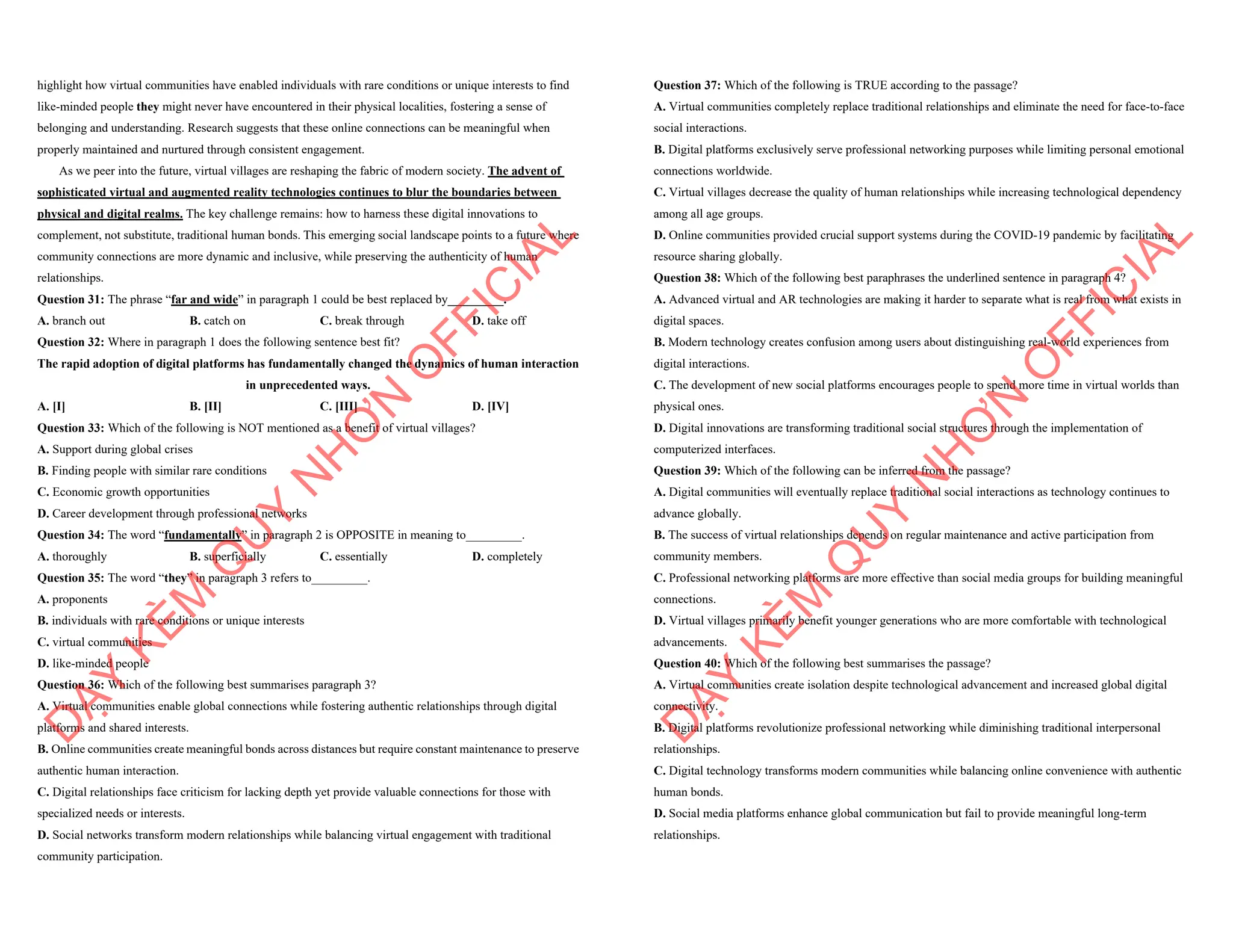 highlight how virtual communities have enabled individuals with rare conditions or unique interests to find
like-minded people they might never have encountered in their physical localities, fostering a sense of
belonging and understanding. Research suggests that these online connections can be meaningful when
properly maintained and nurtured through consistent engagement.
As we peer into the future, virtual villages are reshaping the fabric of modern society. The advent of
sophisticated virtual and augmented reality technologies continues to blur the boundaries between
physical and digital realms. The key challenge remains: how to harness these digital innovations to
complement, not substitute, traditional human bonds. This emerging social landscape points to a future where
community connections are more dynamic and inclusive, while preserving the authenticity of human
relationships.
Question 31: The phrase “far and wide” in paragraph 1 could be best replaced by_________.
A. branch out B. catch on C. break through D. take off
Question 32: Where in paragraph 1 does the following sentence best fit?
The rapid adoption of digital platforms has fundamentally changed the dynamics of human interaction
in unprecedented ways.
A. [I] B. [II] C. [III] D. [IV]
Question 33: Which of the following is NOT mentioned as a benefit of virtual villages?
A. Support during global crises
B. Finding people with similar rare conditions
C. Economic growth opportunities
D. Career development through professional networks
Question 34: The word “fundamentally” in paragraph 2 is OPPOSITE in meaning to_________.
A. thoroughly B. superficially C. essentially D. completely
Question 35: The word “they” in paragraph 3 refers to_________.
A. proponents
B. individuals with rare conditions or unique interests
C. virtual communities
D. like-minded people
Question 36: Which of the following best summarises paragraph 3?
A. Virtual communities enable global connections while fostering authentic relationships through digital
platforms and shared interests.
B. Online communities create meaningful bonds across distances but require constant maintenance to preserve
authentic human interaction.
C. Digital relationships face criticism for lacking depth yet provide valuable connections for those with
specialized needs or interests.
D. Social networks transform modern relationships while balancing virtual engagement with traditional
community participation.
D
Ạ
Y
K
È
M
Q
U
Y
N
H
Ơ
N
O
F
F
I
C
I
A
L
Question 37: Which of the following is TRUE according to the passage?
A. Virtual communities completely replace traditional relationships and eliminate the need for face-to-face
social interactions.
B. Digital platforms exclusively serve professional networking purposes while limiting personal emotional
connections worldwide.
C. Virtual villages decrease the quality of human relationships while increasing technological dependency
among all age groups.
D. Online communities provided crucial support systems during the COVID-19 pandemic by facilitating
resource sharing globally.
Question 38: Which of the following best paraphrases the underlined sentence in paragraph 4?
A. Advanced virtual and AR technologies are making it harder to separate what is real from what exists in
digital spaces.
B. Modern technology creates confusion among users about distinguishing real-world experiences from
digital interactions.
C. The development of new social platforms encourages people to spend more time in virtual worlds than
physical ones.
D. Digital innovations are transforming traditional social structures through the implementation of
computerized interfaces.
Question 39: Which of the following can be inferred from the passage?
A. Digital communities will eventually replace traditional social interactions as technology continues to
advance globally.
B. The success of virtual relationships depends on regular maintenance and active participation from
community members.
C. Professional networking platforms are more effective than social media groups for building meaningful
connections.
D. Virtual villages primarily benefit younger generations who are more comfortable with technological
advancements.
Question 40: Which of the following best summarises the passage?
A. Virtual communities create isolation despite technological advancement and increased global digital
connectivity.
B. Digital platforms revolutionize professional networking while diminishing traditional interpersonal
relationships.
C. Digital technology transforms modern communities while balancing online convenience with authentic
human bonds.
D. Social media platforms enhance global communication but fail to provide meaningful long-term
relationships.
D
Ạ
Y
K
È
M
Q
U
Y
N
H
Ơ
N
O
F
F
I
C
I
A
L
 