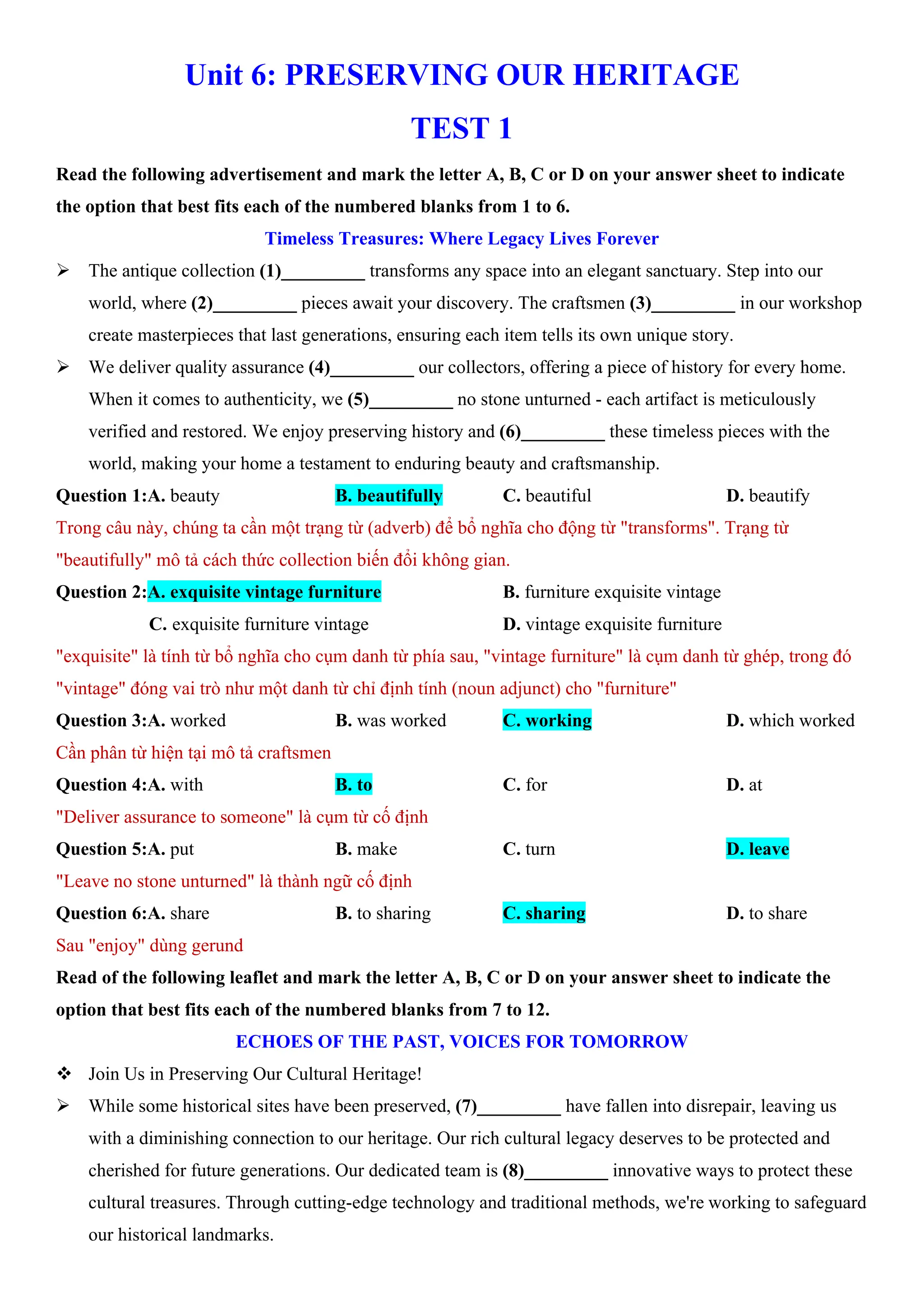 Unit 6: PRESERVING OUR HERITAGE
TEST 1
Read the following advertisement and mark the letter A, B, C or D on your answer sheet to indicate
the option that best fits each of the numbered blanks from 1 to 6.
Timeless Treasures: Where Legacy Lives Forever
ÿ The antique collection (1)_________ transforms any space into an elegant sanctuary. Step into our
world, where (2)_________ pieces await your discovery. The craftsmen (3)_________ in our workshop
create masterpieces that last generations, ensuring each item tells its own unique story.
ÿ We deliver quality assurance (4)_________ our collectors, offering a piece of history for every home.
When it comes to authenticity, we (5)_________ no stone unturned - each artifact is meticulously
verified and restored. We enjoy preserving history and (6)_________ these timeless pieces with the
world, making your home a testament to enduring beauty and craftsmanship.
Question 1:A. beauty B. beautifully C. beautiful D. beautify
Trong câu này, chúng ta cần một trạng từ (adverb) để bổ nghĩa cho động từ "transforms". Trạng từ
"beautifully" mô tả cách thức collection biến đổi không gian.
Question 2:A. exquisite vintage furniture B. furniture exquisite vintage
C. exquisite furniture vintage D. vintage exquisite furniture
"exquisite" là tính từ bổ nghĩa cho cụm danh từ phía sau, "vintage furniture" là cụm danh từ ghép, trong đó
"vintage" đóng vai trò như một danh từ chỉ định tính (noun adjunct) cho "furniture"
Question 3:A. worked B. was worked C. working D. which worked
Cần phân từ hiện tại mô tả craftsmen
Question 4:A. with B. to C. for D. at
"Deliver assurance to someone" là cụm từ cố định
Question 5:A. put B. make C. turn D. leave
"Leave no stone unturned" là thành ngữ cố định
Question 6:A. share B. to sharing C. sharing D. to share
Sau "enjoy" dùng gerund
Read of the following leaflet and mark the letter A, B, C or D on your answer sheet to indicate the
option that best fits each of the numbered blanks from 7 to 12.
ECHOES OF THE PAST, VOICES FOR TOMORROW
v Join Us in Preserving Our Cultural Heritage!
ÿ While some historical sites have been preserved, (7)_________ have fallen into disrepair, leaving us
with a diminishing connection to our heritage. Our rich cultural legacy deserves to be protected and
cherished for future generations. Our dedicated team is (8)_________ innovative ways to protect these
cultural treasures. Through cutting-edge technology and traditional methods, we're working to safeguard
our historical landmarks.
 