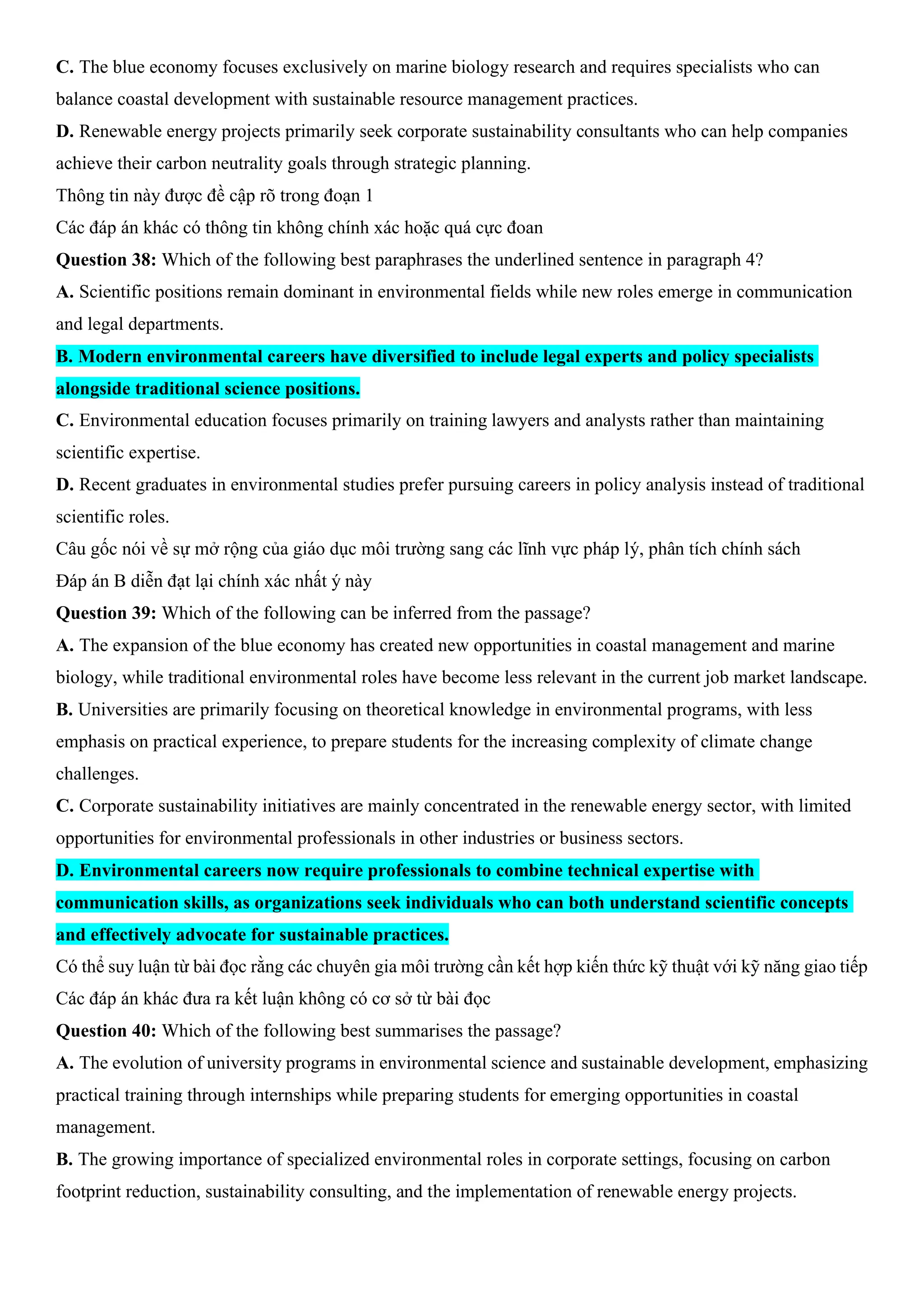 C. The blue economy focuses exclusively on marine biology research and requires specialists who can
balance coastal development with sustainable resource management practices.
D. Renewable energy projects primarily seek corporate sustainability consultants who can help companies
achieve their carbon neutrality goals through strategic planning.
Thông tin này được đề cập rõ trong đoạn 1
Các đáp án khác có thông tin không chính xác hoặc quá cực đoan
Question 38: Which of the following best paraphrases the underlined sentence in paragraph 4?
A. Scientific positions remain dominant in environmental fields while new roles emerge in communication
and legal departments.
B. Modern environmental careers have diversified to include legal experts and policy specialists
alongside traditional science positions.
C. Environmental education focuses primarily on training lawyers and analysts rather than maintaining
scientific expertise.
D. Recent graduates in environmental studies prefer pursuing careers in policy analysis instead of traditional
scientific roles.
Câu gốc nói về sự mở rộng của giáo dục môi trường sang các lĩnh vực pháp lý, phân tích chính sách
Đáp án B diễn đạt lại chính xác nhất ý này
Question 39: Which of the following can be inferred from the passage?
A. The expansion of the blue economy has created new opportunities in coastal management and marine
biology, while traditional environmental roles have become less relevant in the current job market landscape.
B. Universities are primarily focusing on theoretical knowledge in environmental programs, with less
emphasis on practical experience, to prepare students for the increasing complexity of climate change
challenges.
C. Corporate sustainability initiatives are mainly concentrated in the renewable energy sector, with limited
opportunities for environmental professionals in other industries or business sectors.
D. Environmental careers now require professionals to combine technical expertise with
communication skills, as organizations seek individuals who can both understand scientific concepts
and effectively advocate for sustainable practices.
Có thể suy luận từ bài đọc rằng các chuyên gia môi trường cần kết hợp kiến thức kỹ thuật với kỹ năng giao tiếp
Các đáp án khác đưa ra kết luận không có cơ sở từ bài đọc
Question 40: Which of the following best summarises the passage?
A. The evolution of university programs in environmental science and sustainable development, emphasizing
practical training through internships while preparing students for emerging opportunities in coastal
management.
B. The growing importance of specialized environmental roles in corporate settings, focusing on carbon
footprint reduction, sustainability consulting, and the implementation of renewable energy projects.
 