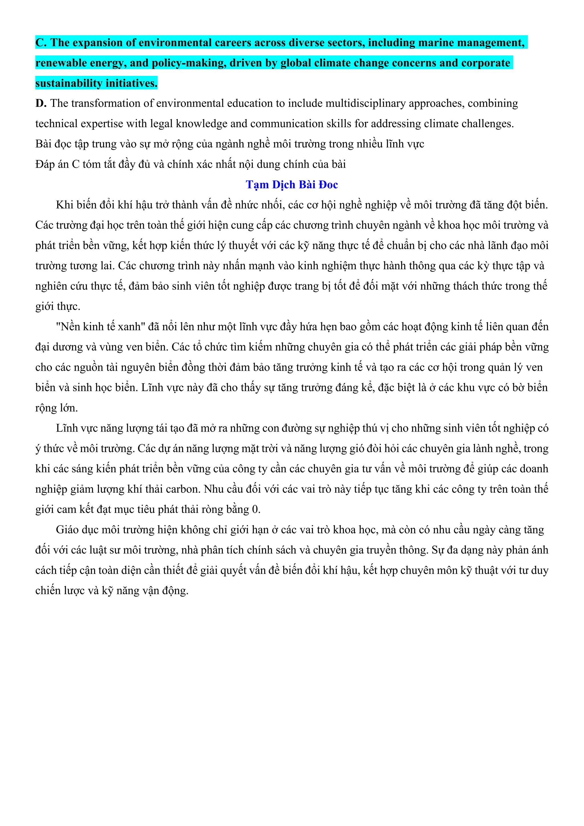 C. The expansion of environmental careers across diverse sectors, including marine management,
renewable energy, and policy-making, driven by global climate change concerns and corporate
sustainability initiatives.
D. The transformation of environmental education to include multidisciplinary approaches, combining
technical expertise with legal knowledge and communication skills for addressing climate challenges.
Bài đọc tập trung vào sự mở rộng của ngành nghề môi trường trong nhiều lĩnh vực
Đáp án C tóm tắt đầy đủ và chính xác nhất nội dung chính của bài
Tạm Dịch Bài Đoc
Khi biến đổi khí hậu trở thành vấn đề nhức nhối, các cơ hội nghề nghiệp về môi trường đã tăng đột biến.
Các trường đại học trên toàn thế giới hiện cung cấp các chương trình chuyên ngành về khoa học môi trường và
phát triển bền vững, kết hợp kiến thức lý thuyết với các kỹ năng thực tế để chuẩn bị cho các nhà lãnh đạo môi
trường tương lai. Các chương trình này nhấn mạnh vào kinh nghiệm thực hành thông qua các kỳ thực tập và
nghiên cứu thực tế, đảm bảo sinh viên tốt nghiệp được trang bị tốt để đối mặt với những thách thức trong thế
giới thực.
"Nền kinh tế xanh" đã nổi lên như một lĩnh vực đầy hứa hẹn bao gồm các hoạt động kinh tế liên quan đến
đại dương và vùng ven biển. Các tổ chức tìm kiếm những chuyên gia có thể phát triển các giải pháp bền vững
cho các nguồn tài nguyên biển đồng thời đảm bảo tăng trưởng kinh tế và tạo ra các cơ hội trong quản lý ven
biển và sinh học biển. Lĩnh vực này đã cho thấy sự tăng trưởng đáng kể, đặc biệt là ở các khu vực có bờ biển
rộng lớn.
Lĩnh vực năng lượng tái tạo đã mở ra những con đường sự nghiệp thú vị cho những sinh viên tốt nghiệp có
ý thức về môi trường. Các dự án năng lượng mặt trời và năng lượng gió đòi hỏi các chuyên gia lành nghề, trong
khi các sáng kiến phát triển bền vững của công ty cần các chuyên gia tư vấn về môi trường để giúp các doanh
nghiệp giảm lượng khí thải carbon. Nhu cầu đối với các vai trò này tiếp tục tăng khi các công ty trên toàn thế
giới cam kết đạt mục tiêu phát thải ròng bằng 0.
Giáo dục môi trường hiện không chỉ giới hạn ở các vai trò khoa học, mà còn có nhu cầu ngày càng tăng
đối với các luật sư môi trường, nhà phân tích chính sách và chuyên gia truyền thông. Sự đa dạng này phản ánh
cách tiếp cận toàn diện cần thiết để giải quyết vấn đề biến đổi khí hậu, kết hợp chuyên môn kỹ thuật với tư duy
chiến lược và kỹ năng vận động.
 