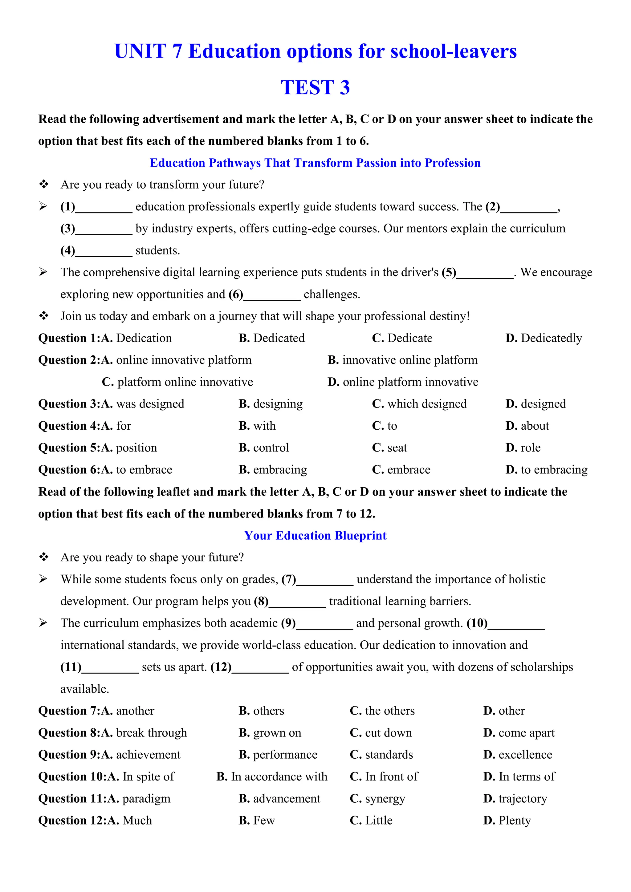 UNIT 7 Education options for school-leavers
TEST 3
Read the following advertisement and mark the letter A, B, C or D on your answer sheet to indicate the
option that best fits each of the numbered blanks from 1 to 6.
Education Pathways That Transform Passion into Profession
v Are you ready to transform your future?
ÿ (1)_________ education professionals expertly guide students toward success. The (2)_________,
(3)_________ by industry experts, offers cutting-edge courses. Our mentors explain the curriculum
(4)_________ students.
ÿ The comprehensive digital learning experience puts students in the driver's (5)_________. We encourage
exploring new opportunities and (6)_________ challenges.
v Join us today and embark on a journey that will shape your professional destiny!
Question 1:A. Dedication B. Dedicated C. Dedicate D. Dedicatedly
Question 2:A. online innovative platform B. innovative online platform
C. platform online innovative D. online platform innovative
Question 3:A. was designed B. designing C. which designed D. designed
Question 4:A. for B. with C. to D. about
Question 5:A. position B. control C. seat D. role
Question 6:A. to embrace B. embracing C. embrace D. to embracing
Read of the following leaflet and mark the letter A, B, C or D on your answer sheet to indicate the
option that best fits each of the numbered blanks from 7 to 12.
Your Education Blueprint
v Are you ready to shape your future?
ÿ While some students focus only on grades, (7)_________ understand the importance of holistic
development. Our program helps you (8)_________ traditional learning barriers.
ÿ The curriculum emphasizes both academic (9)_________ and personal growth. (10)_________
international standards, we provide world-class education. Our dedication to innovation and
(11)_________ sets us apart. (12)_________ of opportunities await you, with dozens of scholarships
available.
Question 7:A. another B. others C. the others D. other
Question 8:A. break through B. grown on C. cut down D. come apart
Question 9:A. achievement B. performance C. standards D. excellence
Question 10:A. In spite of B. In accordance with C. In front of D. In terms of
Question 11:A. paradigm B. advancement C. synergy D. trajectory
Question 12:A. Much B. Few C. Little D. Plenty
 