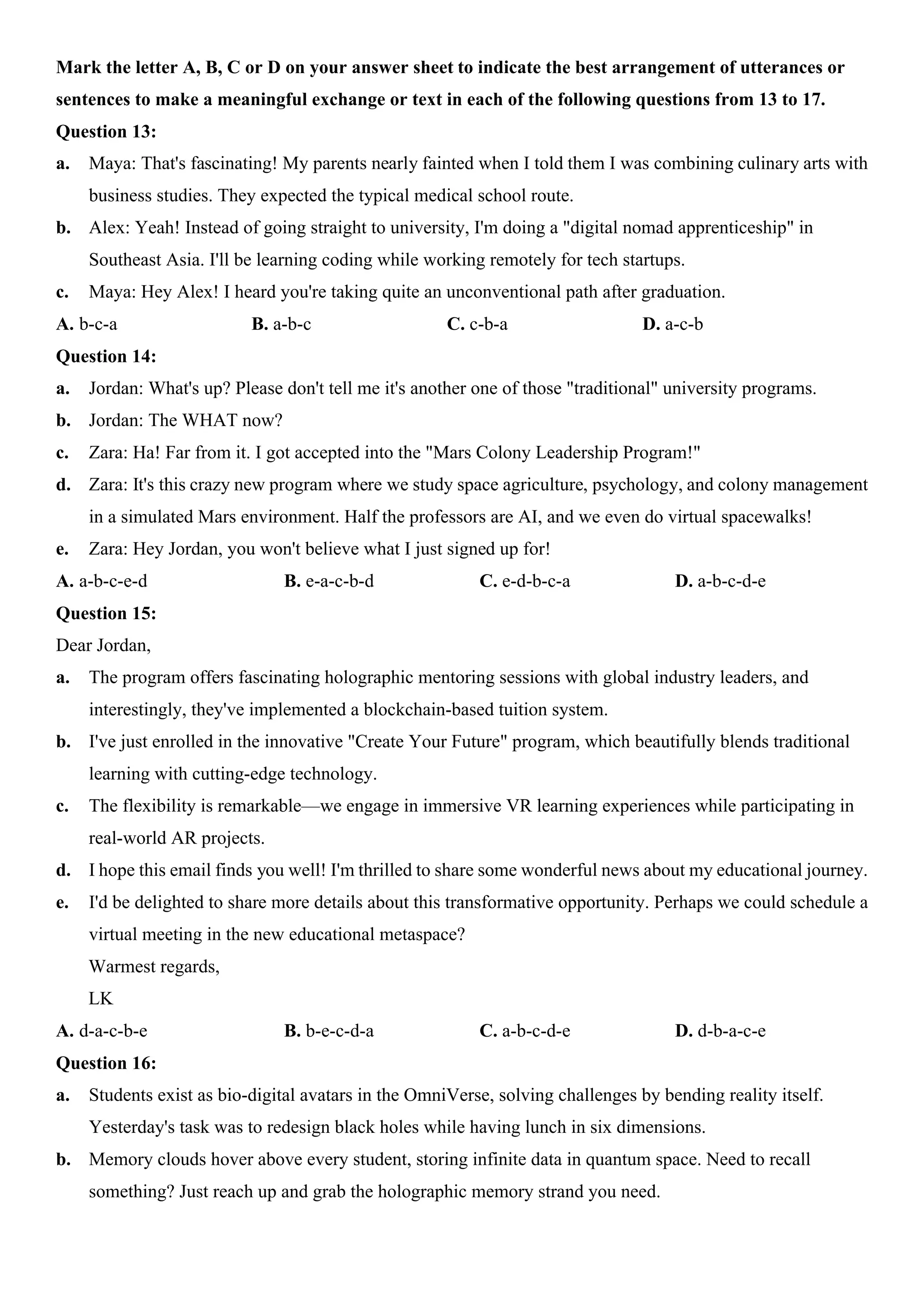 Mark the letter A, B, C or D on your answer sheet to indicate the best arrangement of utterances or
sentences to make a meaningful exchange or text in each of the following questions from 13 to 17.
Question 13:
a. Maya: That's fascinating! My parents nearly fainted when I told them I was combining culinary arts with
business studies. They expected the typical medical school route.
b. Alex: Yeah! Instead of going straight to university, I'm doing a "digital nomad apprenticeship" in
Southeast Asia. I'll be learning coding while working remotely for tech startups.
c. Maya: Hey Alex! I heard you're taking quite an unconventional path after graduation.
A. b-c-a B. a-b-c C. c-b-a D. a-c-b
Question 14:
a. Jordan: What's up? Please don't tell me it's another one of those "traditional" university programs.
b. Jordan: The WHAT now?
c. Zara: Ha! Far from it. I got accepted into the "Mars Colony Leadership Program!"
d. Zara: It's this crazy new program where we study space agriculture, psychology, and colony management
in a simulated Mars environment. Half the professors are AI, and we even do virtual spacewalks!
e. Zara: Hey Jordan, you won't believe what I just signed up for!
A. a-b-c-e-d B. e-a-c-b-d C. e-d-b-c-a D. a-b-c-d-e
Question 15:
Dear Jordan,
a. The program offers fascinating holographic mentoring sessions with global industry leaders, and
interestingly, they've implemented a blockchain-based tuition system.
b. I've just enrolled in the innovative "Create Your Future" program, which beautifully blends traditional
learning with cutting-edge technology.
c. The flexibility is remarkable—we engage in immersive VR learning experiences while participating in
real-world AR projects.
d. I hope this email finds you well! I'm thrilled to share some wonderful news about my educational journey.
e. I'd be delighted to share more details about this transformative opportunity. Perhaps we could schedule a
virtual meeting in the new educational metaspace?
Warmest regards,
LK
A. d-a-c-b-e B. b-e-c-d-a C. a-b-c-d-e D. d-b-a-c-e
Question 16:
a. Students exist as bio-digital avatars in the OmniVerse, solving challenges by bending reality itself.
Yesterday's task was to redesign black holes while having lunch in six dimensions.
b. Memory clouds hover above every student, storing infinite data in quantum space. Need to recall
something? Just reach up and grab the holographic memory strand you need.
 