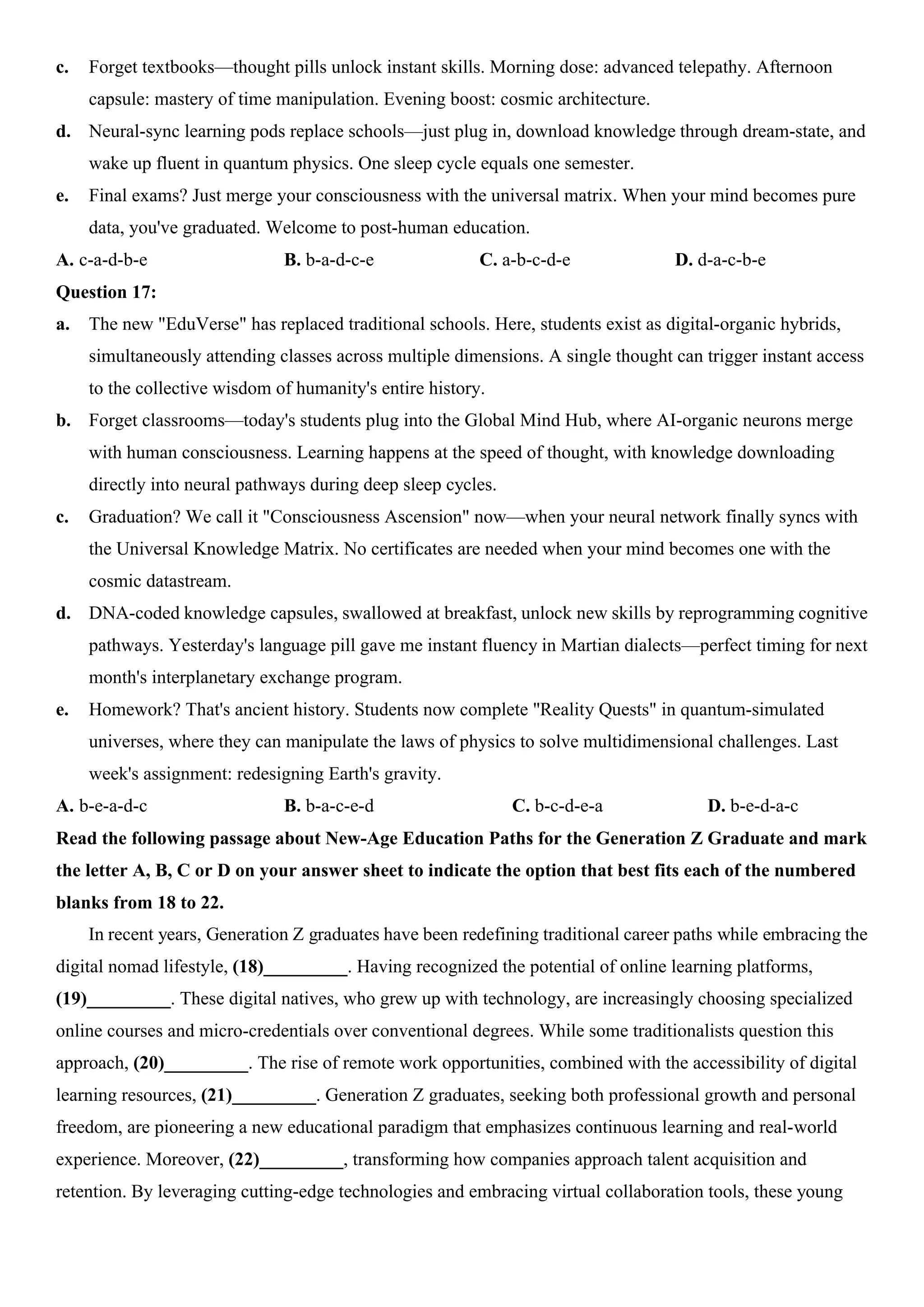 c. Forget textbooks—thought pills unlock instant skills. Morning dose: advanced telepathy. Afternoon
capsule: mastery of time manipulation. Evening boost: cosmic architecture.
d. Neural-sync learning pods replace schools—just plug in, download knowledge through dream-state, and
wake up fluent in quantum physics. One sleep cycle equals one semester.
e. Final exams? Just merge your consciousness with the universal matrix. When your mind becomes pure
data, you've graduated. Welcome to post-human education.
A. c-a-d-b-e B. b-a-d-c-e C. a-b-c-d-e D. d-a-c-b-e
Question 17:
a. The new "EduVerse" has replaced traditional schools. Here, students exist as digital-organic hybrids,
simultaneously attending classes across multiple dimensions. A single thought can trigger instant access
to the collective wisdom of humanity's entire history.
b. Forget classrooms—today's students plug into the Global Mind Hub, where AI-organic neurons merge
with human consciousness. Learning happens at the speed of thought, with knowledge downloading
directly into neural pathways during deep sleep cycles.
c. Graduation? We call it "Consciousness Ascension" now—when your neural network finally syncs with
the Universal Knowledge Matrix. No certificates are needed when your mind becomes one with the
cosmic datastream.
d. DNA-coded knowledge capsules, swallowed at breakfast, unlock new skills by reprogramming cognitive
pathways. Yesterday's language pill gave me instant fluency in Martian dialects—perfect timing for next
month's interplanetary exchange program.
e. Homework? That's ancient history. Students now complete "Reality Quests" in quantum-simulated
universes, where they can manipulate the laws of physics to solve multidimensional challenges. Last
week's assignment: redesigning Earth's gravity.
A. b-e-a-d-c B. b-a-c-e-d C. b-c-d-e-a D. b-e-d-a-c
Read the following passage about New-Age Education Paths for the Generation Z Graduate and mark
the letter A, B, C or D on your answer sheet to indicate the option that best fits each of the numbered
blanks from 18 to 22.
In recent years, Generation Z graduates have been redefining traditional career paths while embracing the
digital nomad lifestyle, (18)_________. Having recognized the potential of online learning platforms,
(19)_________. These digital natives, who grew up with technology, are increasingly choosing specialized
online courses and micro-credentials over conventional degrees. While some traditionalists question this
approach, (20)_________. The rise of remote work opportunities, combined with the accessibility of digital
learning resources, (21)_________. Generation Z graduates, seeking both professional growth and personal
freedom, are pioneering a new educational paradigm that emphasizes continuous learning and real-world
experience. Moreover, (22)_________, transforming how companies approach talent acquisition and
retention. By leveraging cutting-edge technologies and embracing virtual collaboration tools, these young
 
