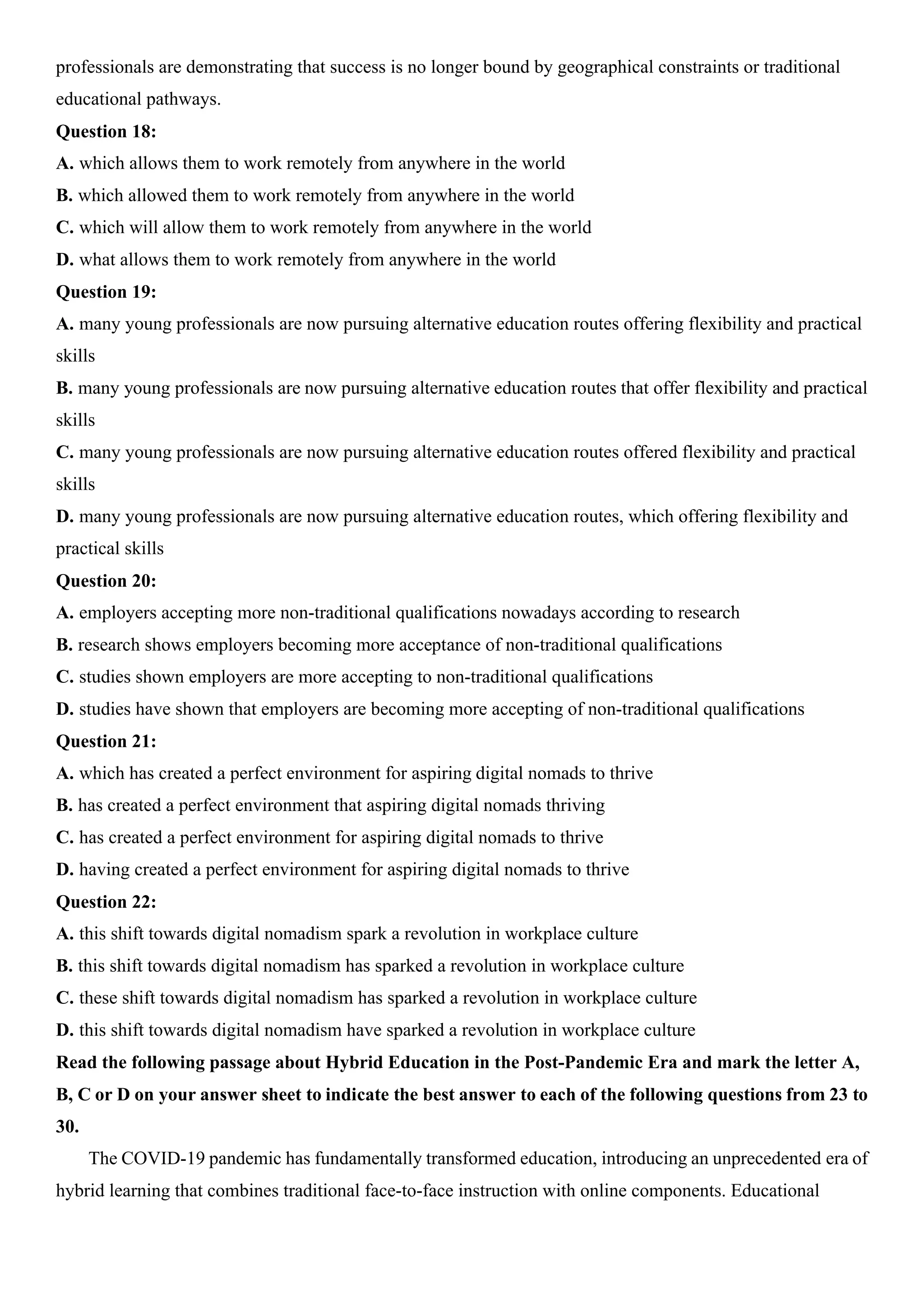 professionals are demonstrating that success is no longer bound by geographical constraints or traditional
educational pathways.
Question 18:
A. which allows them to work remotely from anywhere in the world
B. which allowed them to work remotely from anywhere in the world
C. which will allow them to work remotely from anywhere in the world
D. what allows them to work remotely from anywhere in the world
Question 19:
A. many young professionals are now pursuing alternative education routes offering flexibility and practical
skills
B. many young professionals are now pursuing alternative education routes that offer flexibility and practical
skills
C. many young professionals are now pursuing alternative education routes offered flexibility and practical
skills
D. many young professionals are now pursuing alternative education routes, which offering flexibility and
practical skills
Question 20:
A. employers accepting more non-traditional qualifications nowadays according to research
B. research shows employers becoming more acceptance of non-traditional qualifications
C. studies shown employers are more accepting to non-traditional qualifications
D. studies have shown that employers are becoming more accepting of non-traditional qualifications
Question 21:
A. which has created a perfect environment for aspiring digital nomads to thrive
B. has created a perfect environment that aspiring digital nomads thriving
C. has created a perfect environment for aspiring digital nomads to thrive
D. having created a perfect environment for aspiring digital nomads to thrive
Question 22:
A. this shift towards digital nomadism spark a revolution in workplace culture
B. this shift towards digital nomadism has sparked a revolution in workplace culture
C. these shift towards digital nomadism has sparked a revolution in workplace culture
D. this shift towards digital nomadism have sparked a revolution in workplace culture
Read the following passage about Hybrid Education in the Post-Pandemic Era and mark the letter A,
B, C or D on your answer sheet to indicate the best answer to each of the following questions from 23 to
30.
The COVID-19 pandemic has fundamentally transformed education, introducing an unprecedented era of
hybrid learning that combines traditional face-to-face instruction with online components. Educational
 