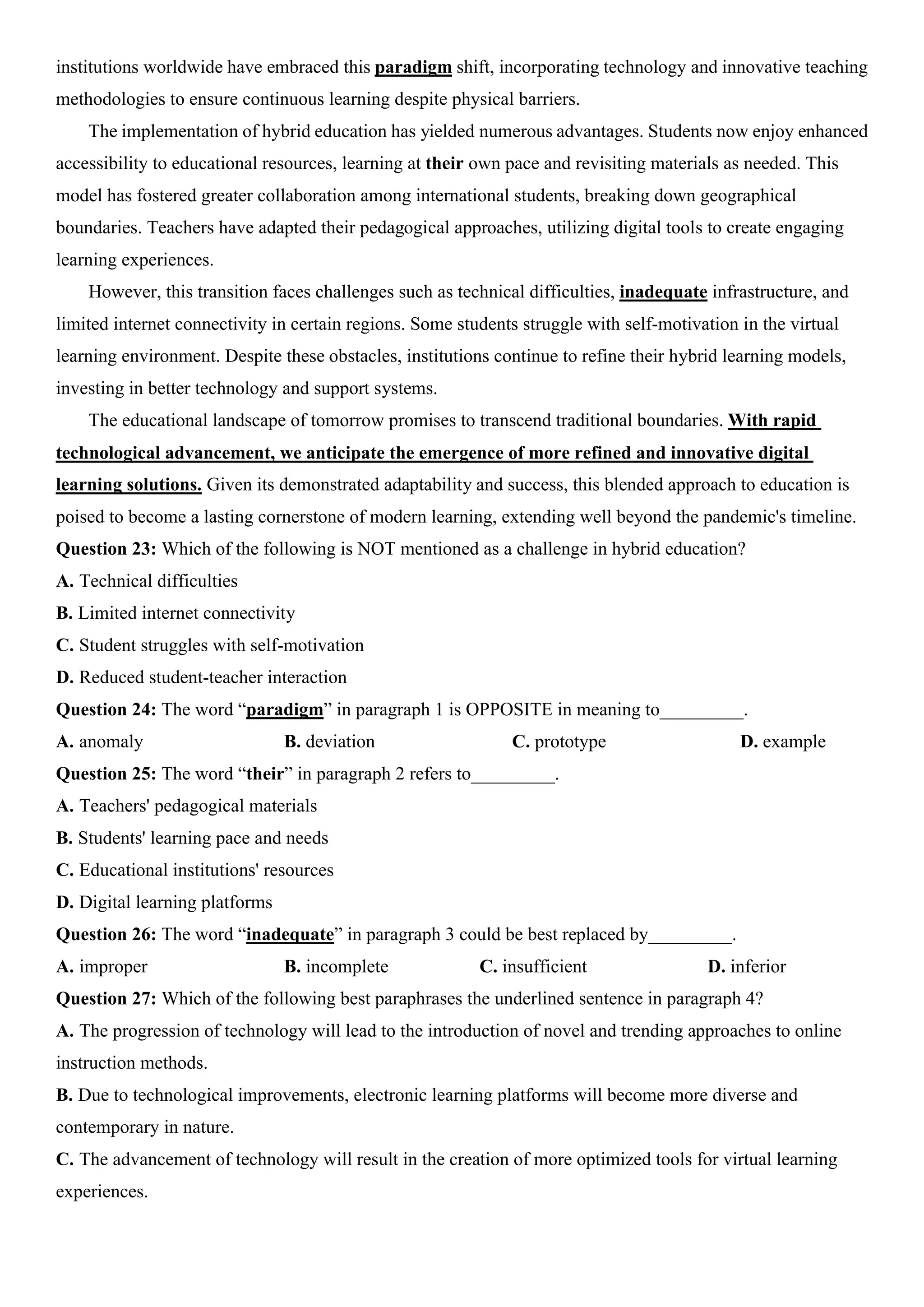 institutions worldwide have embraced this paradigm shift, incorporating technology and innovative teaching
methodologies to ensure continuous learning despite physical barriers.
The implementation of hybrid education has yielded numerous advantages. Students now enjoy enhanced
accessibility to educational resources, learning at their own pace and revisiting materials as needed. This
model has fostered greater collaboration among international students, breaking down geographical
boundaries. Teachers have adapted their pedagogical approaches, utilizing digital tools to create engaging
learning experiences.
However, this transition faces challenges such as technical difficulties, inadequate infrastructure, and
limited internet connectivity in certain regions. Some students struggle with self-motivation in the virtual
learning environment. Despite these obstacles, institutions continue to refine their hybrid learning models,
investing in better technology and support systems.
The educational landscape of tomorrow promises to transcend traditional boundaries. With rapid
technological advancement, we anticipate the emergence of more refined and innovative digital
learning solutions. Given its demonstrated adaptability and success, this blended approach to education is
poised to become a lasting cornerstone of modern learning, extending well beyond the pandemic's timeline.
Question 23: Which of the following is NOT mentioned as a challenge in hybrid education?
A. Technical difficulties
B. Limited internet connectivity
C. Student struggles with self-motivation
D. Reduced student-teacher interaction
Question 24: The word “paradigm” in paragraph 1 is OPPOSITE in meaning to_________.
A. anomaly B. deviation C. prototype D. example
Question 25: The word “their” in paragraph 2 refers to_________.
A. Teachers' pedagogical materials
B. Students' learning pace and needs
C. Educational institutions' resources
D. Digital learning platforms
Question 26: The word “inadequate” in paragraph 3 could be best replaced by_________.
A. improper B. incomplete C. insufficient D. inferior
Question 27: Which of the following best paraphrases the underlined sentence in paragraph 4?
A. The progression of technology will lead to the introduction of novel and trending approaches to online
instruction methods.
B. Due to technological improvements, electronic learning platforms will become more diverse and
contemporary in nature.
C. The advancement of technology will result in the creation of more optimized tools for virtual learning
experiences.
 