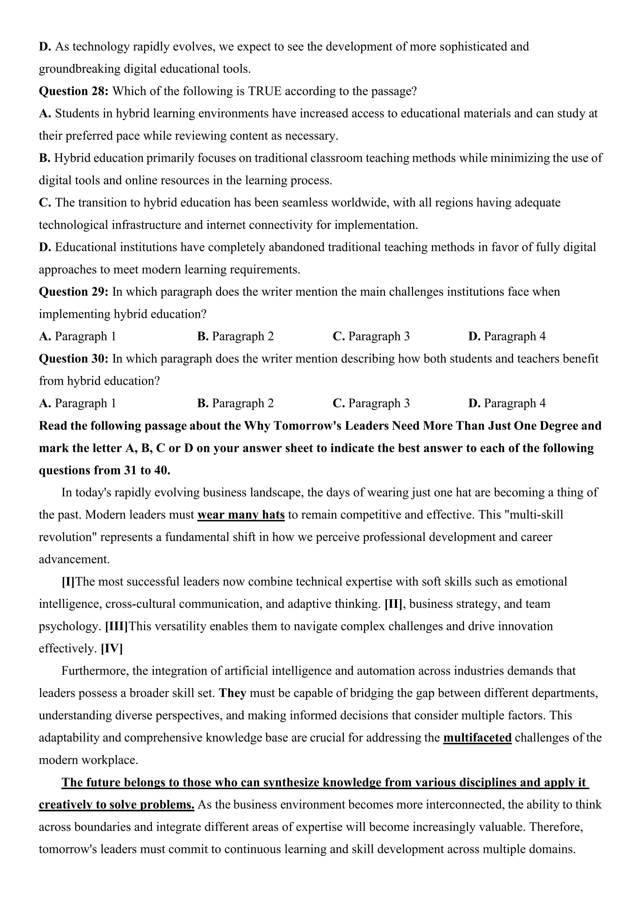 D. As technology rapidly evolves, we expect to see the development of more sophisticated and
groundbreaking digital educational tools.
Question 28: Which of the following is TRUE according to the passage?
A. Students in hybrid learning environments have increased access to educational materials and can study at
their preferred pace while reviewing content as necessary.
B. Hybrid education primarily focuses on traditional classroom teaching methods while minimizing the use of
digital tools and online resources in the learning process.
C. The transition to hybrid education has been seamless worldwide, with all regions having adequate
technological infrastructure and internet connectivity for implementation.
D. Educational institutions have completely abandoned traditional teaching methods in favor of fully digital
approaches to meet modern learning requirements.
Question 29: In which paragraph does the writer mention the main challenges institutions face when
implementing hybrid education?
A. Paragraph 1 B. Paragraph 2 C. Paragraph 3 D. Paragraph 4
Question 30: In which paragraph does the writer mention describing how both students and teachers benefit
from hybrid education?
A. Paragraph 1 B. Paragraph 2 C. Paragraph 3 D. Paragraph 4
Read the following passage about the Why Tomorrow's Leaders Need More Than Just One Degree and
mark the letter A, B, C or D on your answer sheet to indicate the best answer to each of the following
questions from 31 to 40.
In today's rapidly evolving business landscape, the days of wearing just one hat are becoming a thing of
the past. Modern leaders must wear many hats to remain competitive and effective. This "multi-skill
revolution" represents a fundamental shift in how we perceive professional development and career
advancement.
[I]The most successful leaders now combine technical expertise with soft skills such as emotional
intelligence, cross-cultural communication, and adaptive thinking. [II], business strategy, and team
psychology. [III]This versatility enables them to navigate complex challenges and drive innovation
effectively. [IV]
Furthermore, the integration of artificial intelligence and automation across industries demands that
leaders possess a broader skill set. They must be capable of bridging the gap between different departments,
understanding diverse perspectives, and making informed decisions that consider multiple factors. This
adaptability and comprehensive knowledge base are crucial for addressing the multifaceted challenges of the
modern workplace.
The future belongs to those who can synthesize knowledge from various disciplines and apply it
creatively to solve problems. As the business environment becomes more interconnected, the ability to think
across boundaries and integrate different areas of expertise will become increasingly valuable. Therefore,
tomorrow's leaders must commit to continuous learning and skill development across multiple domains.
 