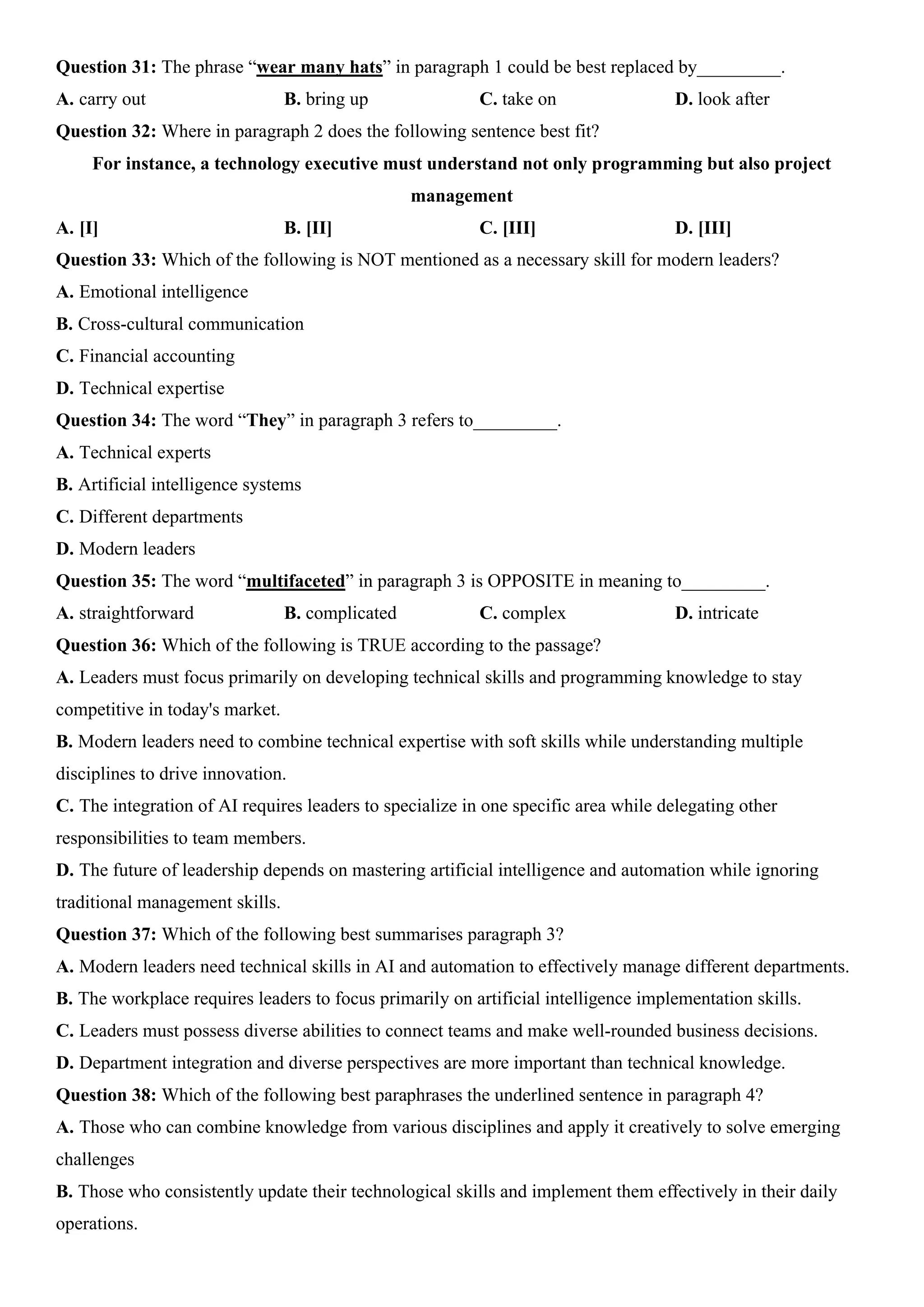 Question 31: The phrase “wear many hats” in paragraph 1 could be best replaced by_________.
A. carry out B. bring up C. take on D. look after
Question 32: Where in paragraph 2 does the following sentence best fit?
For instance, a technology executive must understand not only programming but also project
management
A. [I] B. [II] C. [III] D. [III]
Question 33: Which of the following is NOT mentioned as a necessary skill for modern leaders?
A. Emotional intelligence
B. Cross-cultural communication
C. Financial accounting
D. Technical expertise
Question 34: The word “They” in paragraph 3 refers to_________.
A. Technical experts
B. Artificial intelligence systems
C. Different departments
D. Modern leaders
Question 35: The word “multifaceted” in paragraph 3 is OPPOSITE in meaning to_________.
A. straightforward B. complicated C. complex D. intricate
Question 36: Which of the following is TRUE according to the passage?
A. Leaders must focus primarily on developing technical skills and programming knowledge to stay
competitive in today's market.
B. Modern leaders need to combine technical expertise with soft skills while understanding multiple
disciplines to drive innovation.
C. The integration of AI requires leaders to specialize in one specific area while delegating other
responsibilities to team members.
D. The future of leadership depends on mastering artificial intelligence and automation while ignoring
traditional management skills.
Question 37: Which of the following best summarises paragraph 3?
A. Modern leaders need technical skills in AI and automation to effectively manage different departments.
B. The workplace requires leaders to focus primarily on artificial intelligence implementation skills.
C. Leaders must possess diverse abilities to connect teams and make well-rounded business decisions.
D. Department integration and diverse perspectives are more important than technical knowledge.
Question 38: Which of the following best paraphrases the underlined sentence in paragraph 4?
A. Those who can combine knowledge from various disciplines and apply it creatively to solve emerging
challenges
B. Those who consistently update their technological skills and implement them effectively in their daily
operations.
 