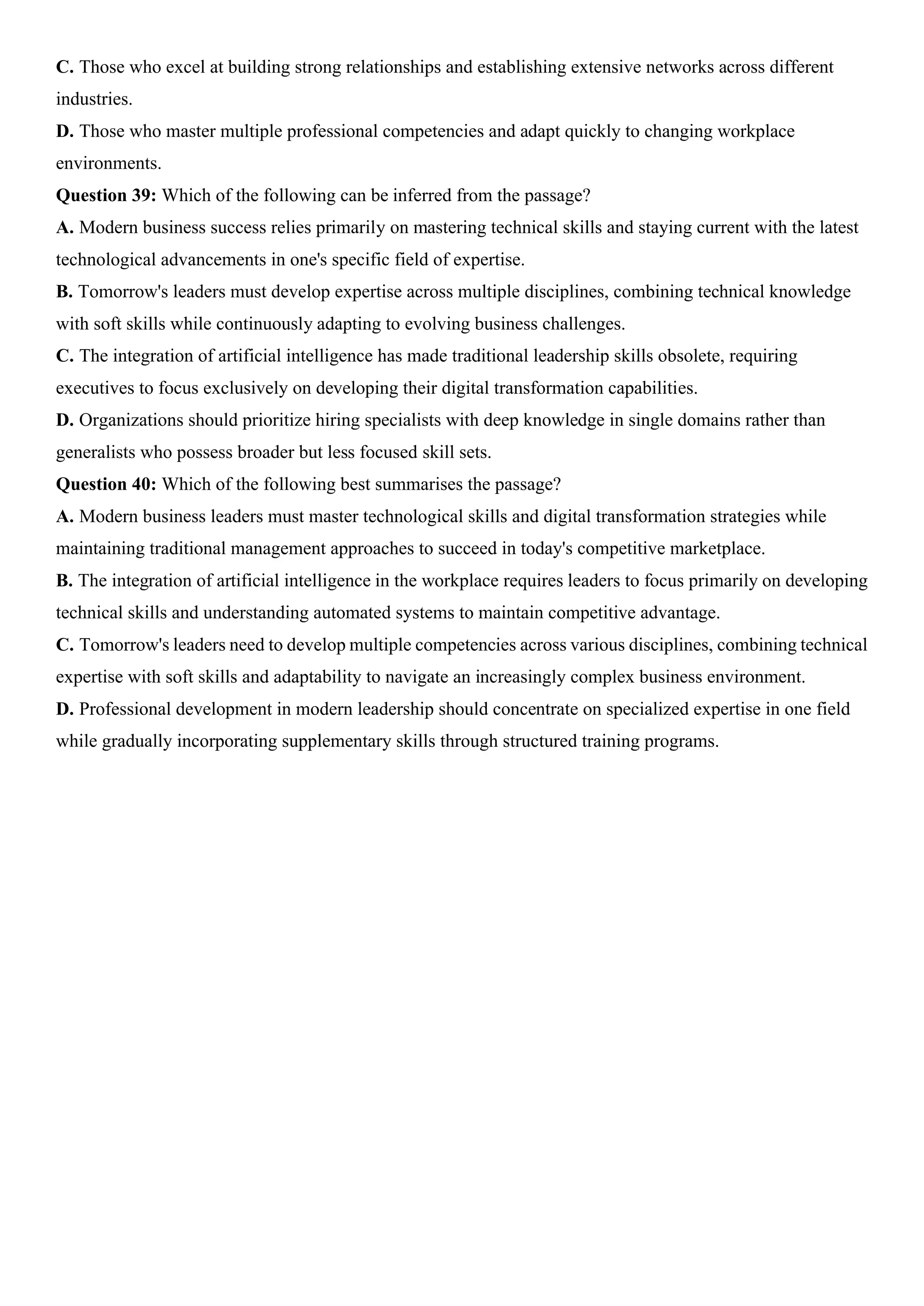 C. Those who excel at building strong relationships and establishing extensive networks across different
industries.
D. Those who master multiple professional competencies and adapt quickly to changing workplace
environments.
Question 39: Which of the following can be inferred from the passage?
A. Modern business success relies primarily on mastering technical skills and staying current with the latest
technological advancements in one's specific field of expertise.
B. Tomorrow's leaders must develop expertise across multiple disciplines, combining technical knowledge
with soft skills while continuously adapting to evolving business challenges.
C. The integration of artificial intelligence has made traditional leadership skills obsolete, requiring
executives to focus exclusively on developing their digital transformation capabilities.
D. Organizations should prioritize hiring specialists with deep knowledge in single domains rather than
generalists who possess broader but less focused skill sets.
Question 40: Which of the following best summarises the passage?
A. Modern business leaders must master technological skills and digital transformation strategies while
maintaining traditional management approaches to succeed in today's competitive marketplace.
B. The integration of artificial intelligence in the workplace requires leaders to focus primarily on developing
technical skills and understanding automated systems to maintain competitive advantage.
C. Tomorrow's leaders need to develop multiple competencies across various disciplines, combining technical
expertise with soft skills and adaptability to navigate an increasingly complex business environment.
D. Professional development in modern leadership should concentrate on specialized expertise in one field
while gradually incorporating supplementary skills through structured training programs.
 