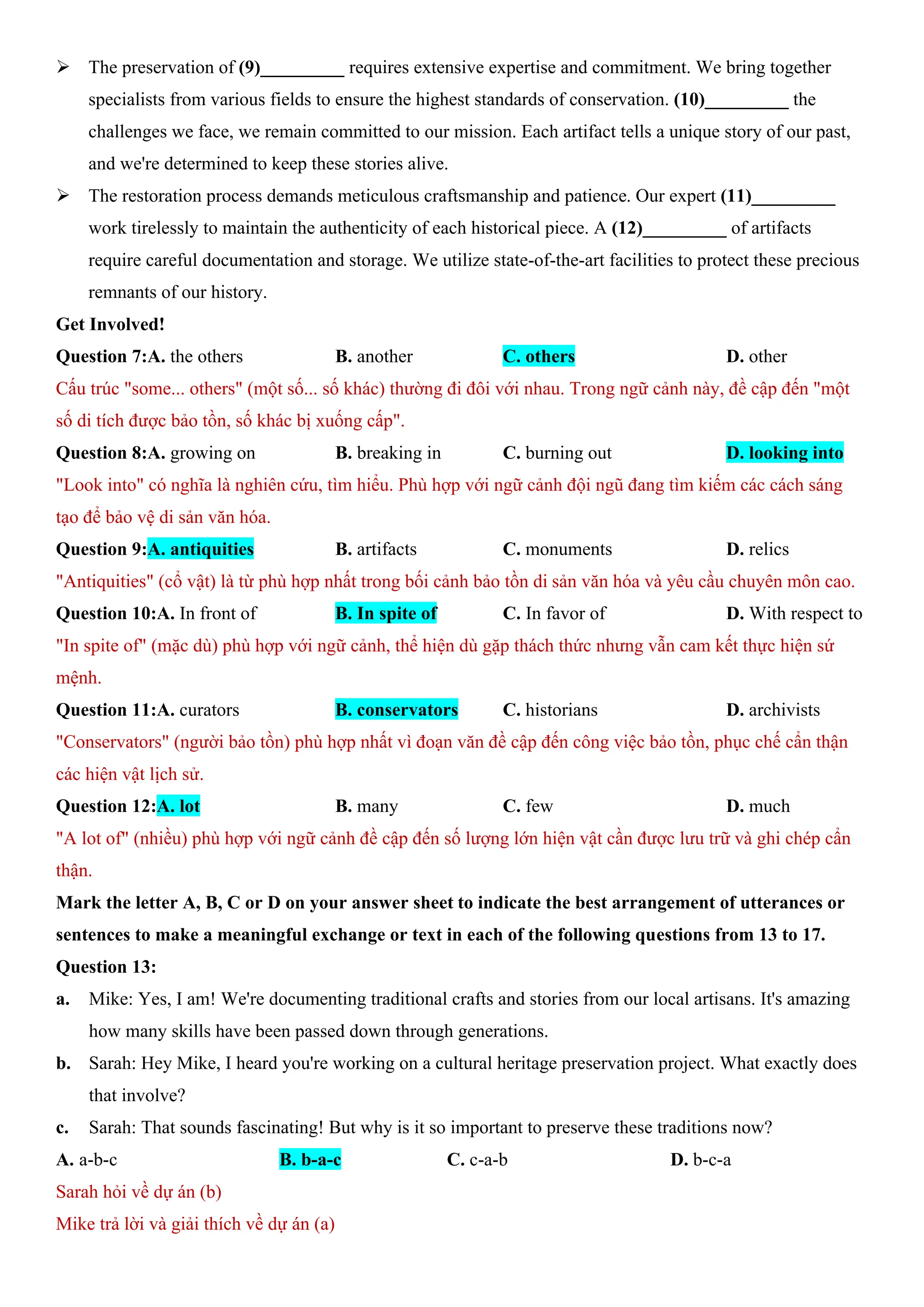 ÿ The preservation of (9)_________ requires extensive expertise and commitment. We bring together
specialists from various fields to ensure the highest standards of conservation. (10)_________ the
challenges we face, we remain committed to our mission. Each artifact tells a unique story of our past,
and we're determined to keep these stories alive.
ÿ The restoration process demands meticulous craftsmanship and patience. Our expert (11)_________
work tirelessly to maintain the authenticity of each historical piece. A (12)_________ of artifacts
require careful documentation and storage. We utilize state-of-the-art facilities to protect these precious
remnants of our history.
Get Involved!
Question 7:A. the others B. another C. others D. other
Cấu trúc "some... others" (một số... số khác) thường đi đôi với nhau. Trong ngữ cảnh này, đề cập đến "một
số di tích được bảo tồn, số khác bị xuống cấp".
Question 8:A. growing on B. breaking in C. burning out D. looking into
"Look into" có nghĩa là nghiên cứu, tìm hiểu. Phù hợp với ngữ cảnh đội ngũ đang tìm kiếm các cách sáng
tạo để bảo vệ di sản văn hóa.
Question 9:A. antiquities B. artifacts C. monuments D. relics
"Antiquities" (cổ vật) là từ phù hợp nhất trong bối cảnh bảo tồn di sản văn hóa và yêu cầu chuyên môn cao.
Question 10:A. In front of B. In spite of C. In favor of D. With respect to
"In spite of" (mặc dù) phù hợp với ngữ cảnh, thể hiện dù gặp thách thức nhưng vẫn cam kết thực hiện sứ
mệnh.
Question 11:A. curators B. conservators C. historians D. archivists
"Conservators" (người bảo tồn) phù hợp nhất vì đoạn văn đề cập đến công việc bảo tồn, phục chế cẩn thận
các hiện vật lịch sử.
Question 12:A. lot B. many C. few D. much
"A lot of" (nhiều) phù hợp với ngữ cảnh đề cập đến số lượng lớn hiện vật cần được lưu trữ và ghi chép cẩn
thận.
Mark the letter A, B, C or D on your answer sheet to indicate the best arrangement of utterances or
sentences to make a meaningful exchange or text in each of the following questions from 13 to 17.
Question 13:
a. Mike: Yes, I am! We're documenting traditional crafts and stories from our local artisans. It's amazing
how many skills have been passed down through generations.
b. Sarah: Hey Mike, I heard you're working on a cultural heritage preservation project. What exactly does
that involve?
c. Sarah: That sounds fascinating! But why is it so important to preserve these traditions now?
A. a-b-c B. b-a-c C. c-a-b D. b-c-a
Sarah hỏi về dự án (b)
Mike trả lời và giải thích về dự án (a)
 