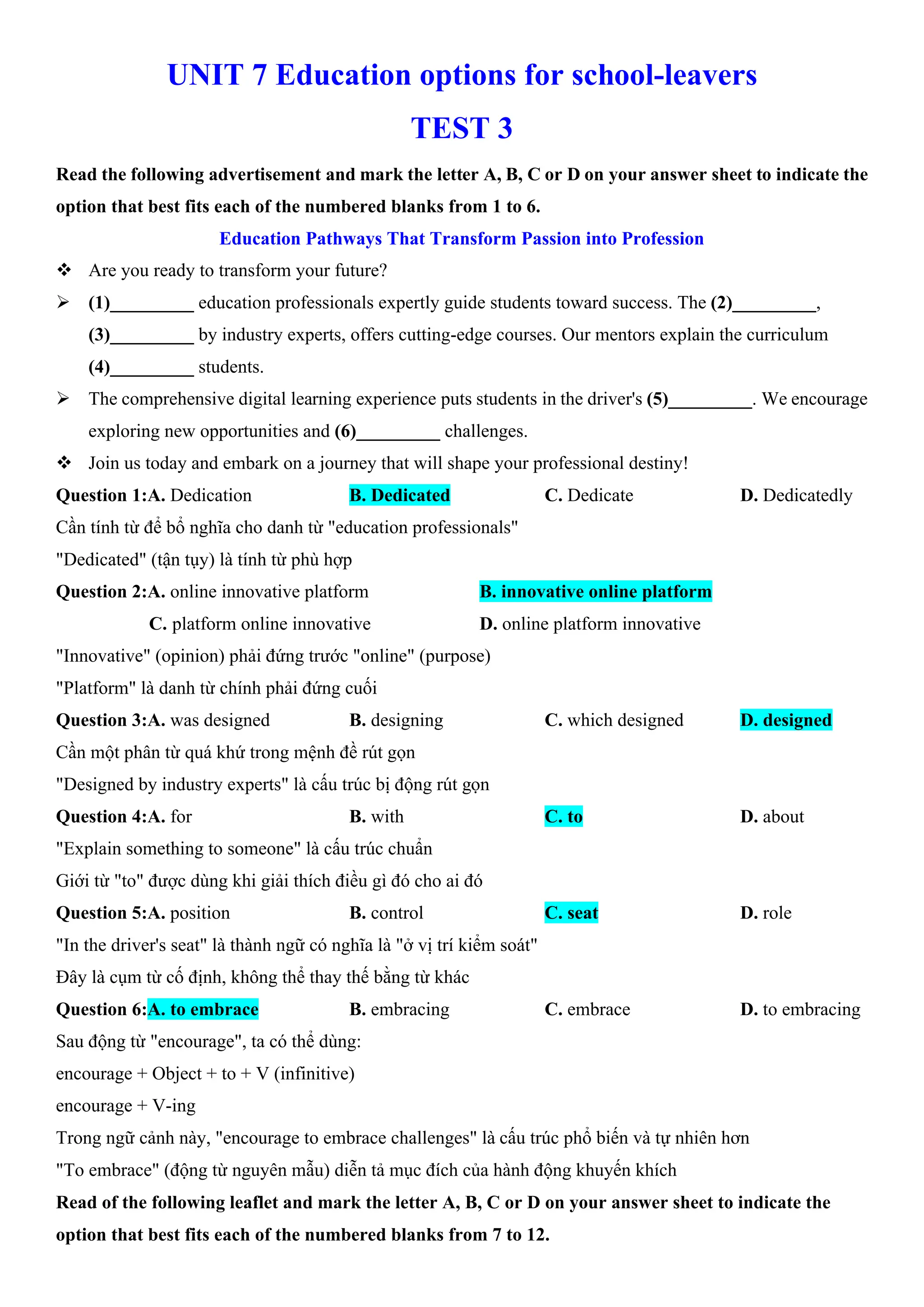 UNIT 7 Education options for school-leavers
TEST 3
Read the following advertisement and mark the letter A, B, C or D on your answer sheet to indicate the
option that best fits each of the numbered blanks from 1 to 6.
Education Pathways That Transform Passion into Profession
v Are you ready to transform your future?
ÿ (1)_________ education professionals expertly guide students toward success. The (2)_________,
(3)_________ by industry experts, offers cutting-edge courses. Our mentors explain the curriculum
(4)_________ students.
ÿ The comprehensive digital learning experience puts students in the driver's (5)_________. We encourage
exploring new opportunities and (6)_________ challenges.
v Join us today and embark on a journey that will shape your professional destiny!
Question 1:A. Dedication B. Dedicated C. Dedicate D. Dedicatedly
Cần tính từ để bổ nghĩa cho danh từ "education professionals"
"Dedicated" (tận tụy) là tính từ phù hợp
Question 2:A. online innovative platform B. innovative online platform
C. platform online innovative D. online platform innovative
"Innovative" (opinion) phải đứng trước "online" (purpose)
"Platform" là danh từ chính phải đứng cuối
Question 3:A. was designed B. designing C. which designed D. designed
Cần một phân từ quá khứ trong mệnh đề rút gọn
"Designed by industry experts" là cấu trúc bị động rút gọn
Question 4:A. for B. with C. to D. about
"Explain something to someone" là cấu trúc chuẩn
Giới từ "to" được dùng khi giải thích điều gì đó cho ai đó
Question 5:A. position B. control C. seat D. role
"In the driver's seat" là thành ngữ có nghĩa là "ở vị trí kiểm soát"
Đây là cụm từ cố định, không thể thay thế bằng từ khác
Question 6:A. to embrace B. embracing C. embrace D. to embracing
Sau động từ "encourage", ta có thể dùng:
encourage + Object + to + V (infinitive)
encourage + V-ing
Trong ngữ cảnh này, "encourage to embrace challenges" là cấu trúc phổ biến và tự nhiên hơn
"To embrace" (động từ nguyên mẫu) diễn tả mục đích của hành động khuyến khích
Read of the following leaflet and mark the letter A, B, C or D on your answer sheet to indicate the
option that best fits each of the numbered blanks from 7 to 12.
 