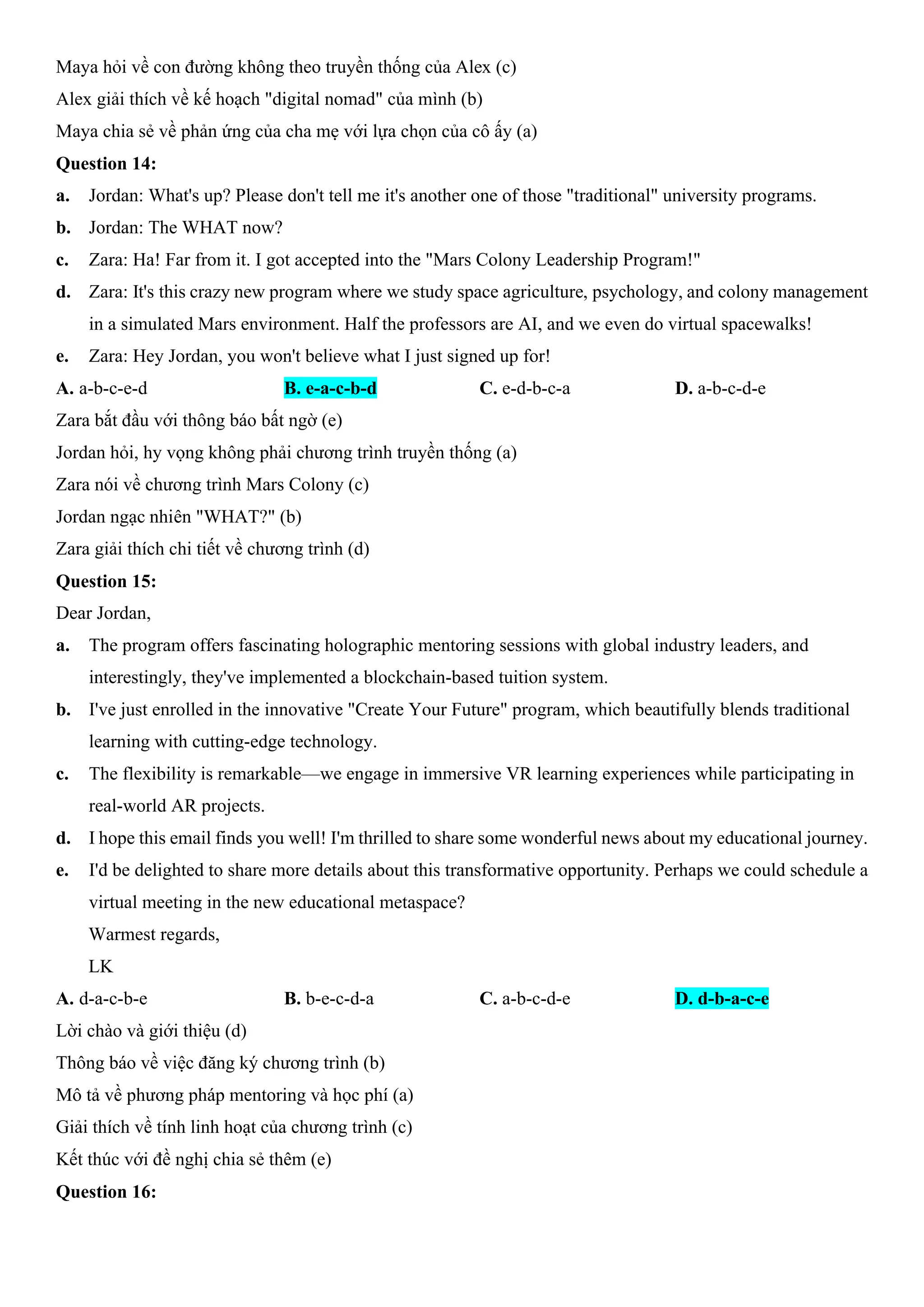 Maya hỏi về con đường không theo truyền thống của Alex (c)
Alex giải thích về kế hoạch "digital nomad" của mình (b)
Maya chia sẻ về phản ứng của cha mẹ với lựa chọn của cô ấy (a)
Question 14:
a. Jordan: What's up? Please don't tell me it's another one of those "traditional" university programs.
b. Jordan: The WHAT now?
c. Zara: Ha! Far from it. I got accepted into the "Mars Colony Leadership Program!"
d. Zara: It's this crazy new program where we study space agriculture, psychology, and colony management
in a simulated Mars environment. Half the professors are AI, and we even do virtual spacewalks!
e. Zara: Hey Jordan, you won't believe what I just signed up for!
A. a-b-c-e-d B. e-a-c-b-d C. e-d-b-c-a D. a-b-c-d-e
Zara bắt đầu với thông báo bất ngờ (e)
Jordan hỏi, hy vọng không phải chương trình truyền thống (a)
Zara nói về chương trình Mars Colony (c)
Jordan ngạc nhiên "WHAT?" (b)
Zara giải thích chi tiết về chương trình (d)
Question 15:
Dear Jordan,
a. The program offers fascinating holographic mentoring sessions with global industry leaders, and
interestingly, they've implemented a blockchain-based tuition system.
b. I've just enrolled in the innovative "Create Your Future" program, which beautifully blends traditional
learning with cutting-edge technology.
c. The flexibility is remarkable—we engage in immersive VR learning experiences while participating in
real-world AR projects.
d. I hope this email finds you well! I'm thrilled to share some wonderful news about my educational journey.
e. I'd be delighted to share more details about this transformative opportunity. Perhaps we could schedule a
virtual meeting in the new educational metaspace?
Warmest regards,
LK
A. d-a-c-b-e B. b-e-c-d-a C. a-b-c-d-e D. d-b-a-c-e
Lời chào và giới thiệu (d)
Thông báo về việc đăng ký chương trình (b)
Mô tả về phương pháp mentoring và học phí (a)
Giải thích về tính linh hoạt của chương trình (c)
Kết thúc với đề nghị chia sẻ thêm (e)
Question 16:
 
