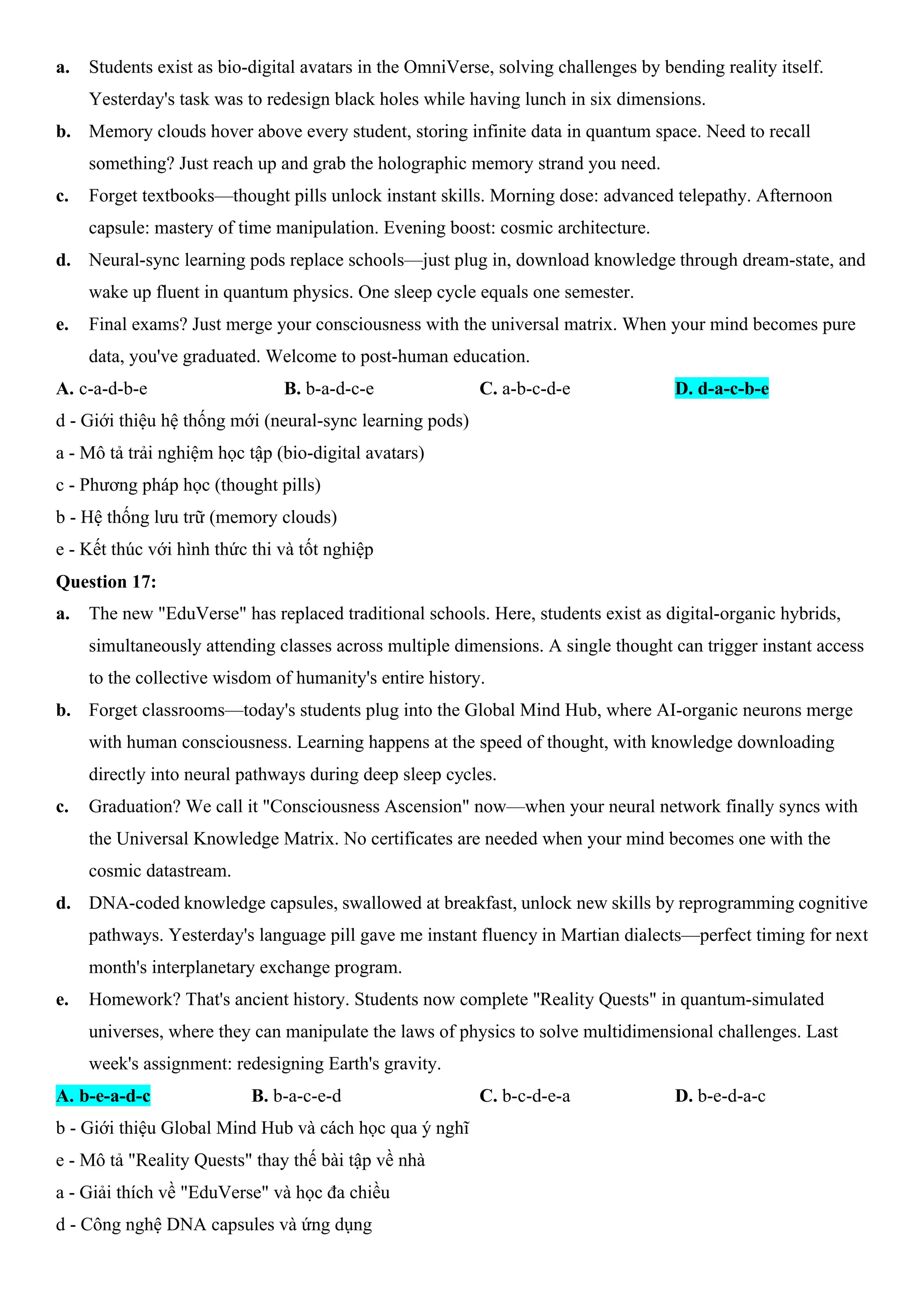 a. Students exist as bio-digital avatars in the OmniVerse, solving challenges by bending reality itself.
Yesterday's task was to redesign black holes while having lunch in six dimensions.
b. Memory clouds hover above every student, storing infinite data in quantum space. Need to recall
something? Just reach up and grab the holographic memory strand you need.
c. Forget textbooks—thought pills unlock instant skills. Morning dose: advanced telepathy. Afternoon
capsule: mastery of time manipulation. Evening boost: cosmic architecture.
d. Neural-sync learning pods replace schools—just plug in, download knowledge through dream-state, and
wake up fluent in quantum physics. One sleep cycle equals one semester.
e. Final exams? Just merge your consciousness with the universal matrix. When your mind becomes pure
data, you've graduated. Welcome to post-human education.
A. c-a-d-b-e B. b-a-d-c-e C. a-b-c-d-e D. d-a-c-b-e
d - Giới thiệu hệ thống mới (neural-sync learning pods)
a - Mô tả trải nghiệm học tập (bio-digital avatars)
c - Phương pháp học (thought pills)
b - Hệ thống lưu trữ (memory clouds)
e - Kết thúc với hình thức thi và tốt nghiệp
Question 17:
a. The new "EduVerse" has replaced traditional schools. Here, students exist as digital-organic hybrids,
simultaneously attending classes across multiple dimensions. A single thought can trigger instant access
to the collective wisdom of humanity's entire history.
b. Forget classrooms—today's students plug into the Global Mind Hub, where AI-organic neurons merge
with human consciousness. Learning happens at the speed of thought, with knowledge downloading
directly into neural pathways during deep sleep cycles.
c. Graduation? We call it "Consciousness Ascension" now—when your neural network finally syncs with
the Universal Knowledge Matrix. No certificates are needed when your mind becomes one with the
cosmic datastream.
d. DNA-coded knowledge capsules, swallowed at breakfast, unlock new skills by reprogramming cognitive
pathways. Yesterday's language pill gave me instant fluency in Martian dialects—perfect timing for next
month's interplanetary exchange program.
e. Homework? That's ancient history. Students now complete "Reality Quests" in quantum-simulated
universes, where they can manipulate the laws of physics to solve multidimensional challenges. Last
week's assignment: redesigning Earth's gravity.
A. b-e-a-d-c B. b-a-c-e-d C. b-c-d-e-a D. b-e-d-a-c
b - Giới thiệu Global Mind Hub và cách học qua ý nghĩ
e - Mô tả "Reality Quests" thay thế bài tập về nhà
a - Giải thích về "EduVerse" và học đa chiều
d - Công nghệ DNA capsules và ứng dụng
 