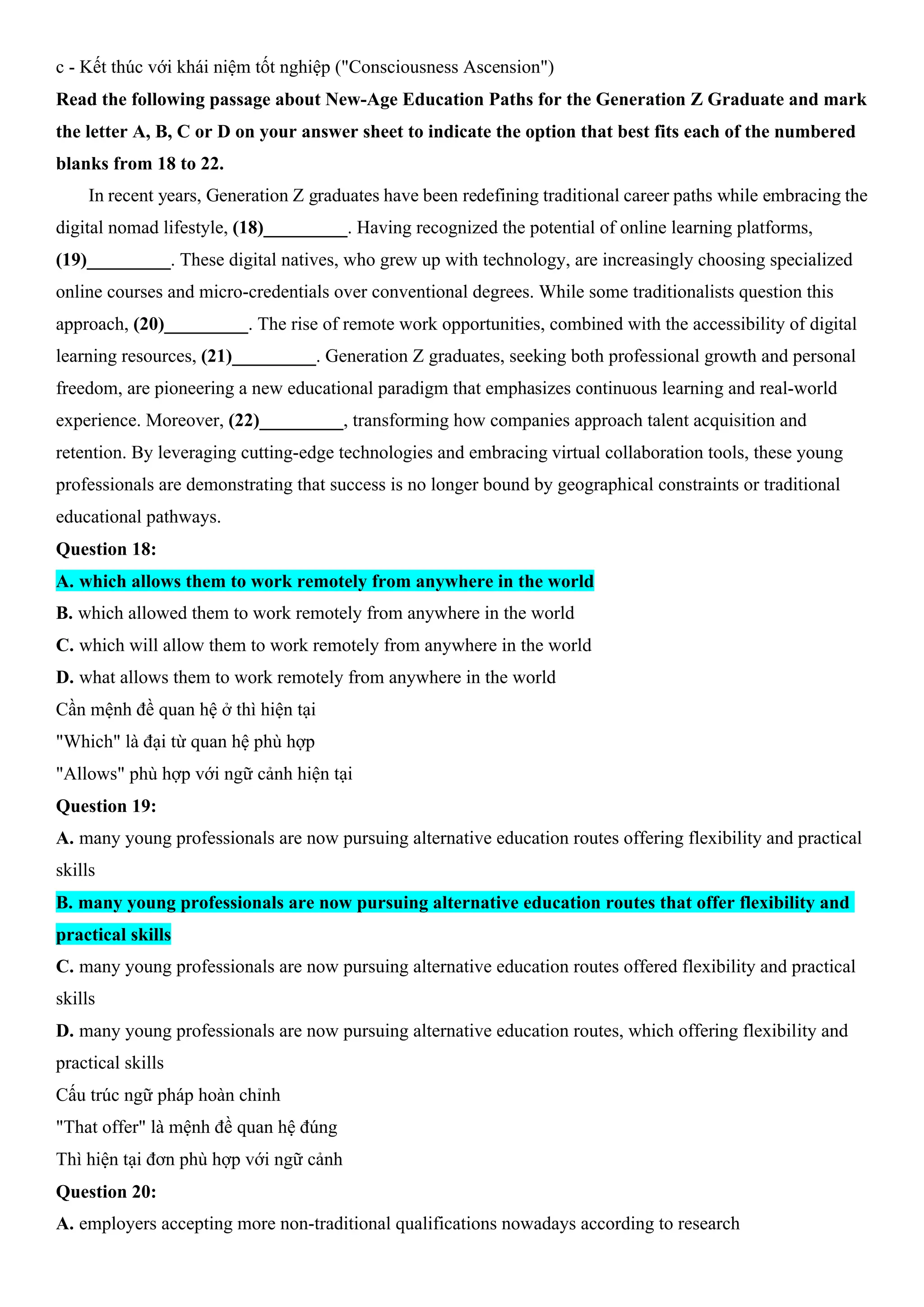 c - Kết thúc với khái niệm tốt nghiệp ("Consciousness Ascension")
Read the following passage about New-Age Education Paths for the Generation Z Graduate and mark
the letter A, B, C or D on your answer sheet to indicate the option that best fits each of the numbered
blanks from 18 to 22.
In recent years, Generation Z graduates have been redefining traditional career paths while embracing the
digital nomad lifestyle, (18)_________. Having recognized the potential of online learning platforms,
(19)_________. These digital natives, who grew up with technology, are increasingly choosing specialized
online courses and micro-credentials over conventional degrees. While some traditionalists question this
approach, (20)_________. The rise of remote work opportunities, combined with the accessibility of digital
learning resources, (21)_________. Generation Z graduates, seeking both professional growth and personal
freedom, are pioneering a new educational paradigm that emphasizes continuous learning and real-world
experience. Moreover, (22)_________, transforming how companies approach talent acquisition and
retention. By leveraging cutting-edge technologies and embracing virtual collaboration tools, these young
professionals are demonstrating that success is no longer bound by geographical constraints or traditional
educational pathways.
Question 18:
A. which allows them to work remotely from anywhere in the world
B. which allowed them to work remotely from anywhere in the world
C. which will allow them to work remotely from anywhere in the world
D. what allows them to work remotely from anywhere in the world
Cần mệnh đề quan hệ ở thì hiện tại
"Which" là đại từ quan hệ phù hợp
"Allows" phù hợp với ngữ cảnh hiện tại
Question 19:
A. many young professionals are now pursuing alternative education routes offering flexibility and practical
skills
B. many young professionals are now pursuing alternative education routes that offer flexibility and
practical skills
C. many young professionals are now pursuing alternative education routes offered flexibility and practical
skills
D. many young professionals are now pursuing alternative education routes, which offering flexibility and
practical skills
Cấu trúc ngữ pháp hoàn chỉnh
"That offer" là mệnh đề quan hệ đúng
Thì hiện tại đơn phù hợp với ngữ cảnh
Question 20:
A. employers accepting more non-traditional qualifications nowadays according to research
 
