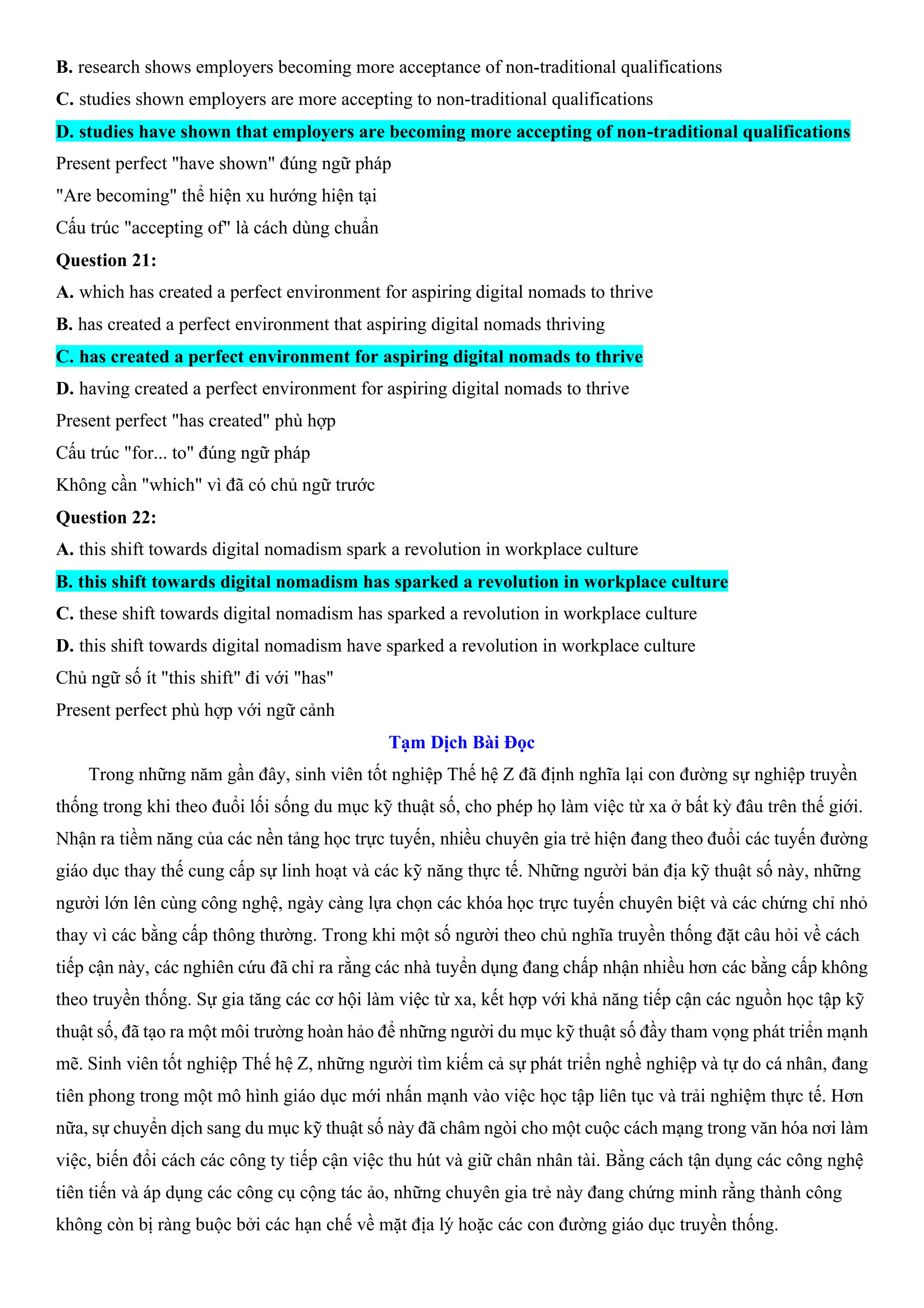 B. research shows employers becoming more acceptance of non-traditional qualifications
C. studies shown employers are more accepting to non-traditional qualifications
D. studies have shown that employers are becoming more accepting of non-traditional qualifications
Present perfect "have shown" đúng ngữ pháp
"Are becoming" thể hiện xu hướng hiện tại
Cấu trúc "accepting of" là cách dùng chuẩn
Question 21:
A. which has created a perfect environment for aspiring digital nomads to thrive
B. has created a perfect environment that aspiring digital nomads thriving
C. has created a perfect environment for aspiring digital nomads to thrive
D. having created a perfect environment for aspiring digital nomads to thrive
Present perfect "has created" phù hợp
Cấu trúc "for... to" đúng ngữ pháp
Không cần "which" vì đã có chủ ngữ trước
Question 22:
A. this shift towards digital nomadism spark a revolution in workplace culture
B. this shift towards digital nomadism has sparked a revolution in workplace culture
C. these shift towards digital nomadism has sparked a revolution in workplace culture
D. this shift towards digital nomadism have sparked a revolution in workplace culture
Chủ ngữ số ít "this shift" đi với "has"
Present perfect phù hợp với ngữ cảnh
Tạm Dịch Bài Đọc
Trong những năm gần đây, sinh viên tốt nghiệp Thế hệ Z đã định nghĩa lại con đường sự nghiệp truyền
thống trong khi theo đuổi lối sống du mục kỹ thuật số, cho phép họ làm việc từ xa ở bất kỳ đâu trên thế giới.
Nhận ra tiềm năng của các nền tảng học trực tuyến, nhiều chuyên gia trẻ hiện đang theo đuổi các tuyến đường
giáo dục thay thế cung cấp sự linh hoạt và các kỹ năng thực tế. Những người bản địa kỹ thuật số này, những
người lớn lên cùng công nghệ, ngày càng lựa chọn các khóa học trực tuyến chuyên biệt và các chứng chỉ nhỏ
thay vì các bằng cấp thông thường. Trong khi một số người theo chủ nghĩa truyền thống đặt câu hỏi về cách
tiếp cận này, các nghiên cứu đã chỉ ra rằng các nhà tuyển dụng đang chấp nhận nhiều hơn các bằng cấp không
theo truyền thống. Sự gia tăng các cơ hội làm việc từ xa, kết hợp với khả năng tiếp cận các nguồn học tập kỹ
thuật số, đã tạo ra một môi trường hoàn hảo để những người du mục kỹ thuật số đầy tham vọng phát triển mạnh
mẽ. Sinh viên tốt nghiệp Thế hệ Z, những người tìm kiếm cả sự phát triển nghề nghiệp và tự do cá nhân, đang
tiên phong trong một mô hình giáo dục mới nhấn mạnh vào việc học tập liên tục và trải nghiệm thực tế. Hơn
nữa, sự chuyển dịch sang du mục kỹ thuật số này đã châm ngòi cho một cuộc cách mạng trong văn hóa nơi làm
việc, biến đổi cách các công ty tiếp cận việc thu hút và giữ chân nhân tài. Bằng cách tận dụng các công nghệ
tiên tiến và áp dụng các công cụ cộng tác ảo, những chuyên gia trẻ này đang chứng minh rằng thành công
không còn bị ràng buộc bởi các hạn chế về mặt địa lý hoặc các con đường giáo dục truyền thống.
 
