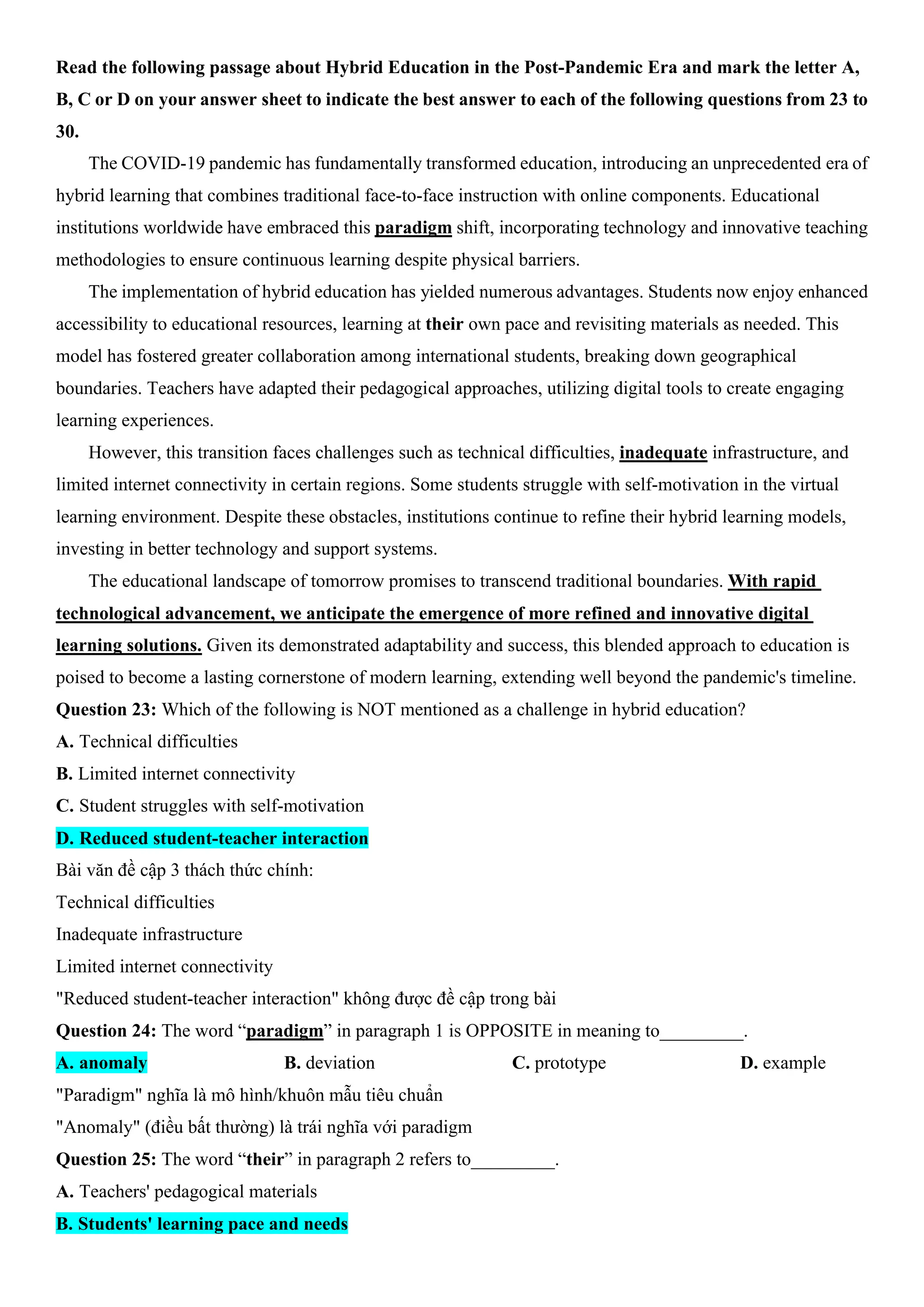 Read the following passage about Hybrid Education in the Post-Pandemic Era and mark the letter A,
B, C or D on your answer sheet to indicate the best answer to each of the following questions from 23 to
30.
The COVID-19 pandemic has fundamentally transformed education, introducing an unprecedented era of
hybrid learning that combines traditional face-to-face instruction with online components. Educational
institutions worldwide have embraced this paradigm shift, incorporating technology and innovative teaching
methodologies to ensure continuous learning despite physical barriers.
The implementation of hybrid education has yielded numerous advantages. Students now enjoy enhanced
accessibility to educational resources, learning at their own pace and revisiting materials as needed. This
model has fostered greater collaboration among international students, breaking down geographical
boundaries. Teachers have adapted their pedagogical approaches, utilizing digital tools to create engaging
learning experiences.
However, this transition faces challenges such as technical difficulties, inadequate infrastructure, and
limited internet connectivity in certain regions. Some students struggle with self-motivation in the virtual
learning environment. Despite these obstacles, institutions continue to refine their hybrid learning models,
investing in better technology and support systems.
The educational landscape of tomorrow promises to transcend traditional boundaries. With rapid
technological advancement, we anticipate the emergence of more refined and innovative digital
learning solutions. Given its demonstrated adaptability and success, this blended approach to education is
poised to become a lasting cornerstone of modern learning, extending well beyond the pandemic's timeline.
Question 23: Which of the following is NOT mentioned as a challenge in hybrid education?
A. Technical difficulties
B. Limited internet connectivity
C. Student struggles with self-motivation
D. Reduced student-teacher interaction
Bài văn đề cập 3 thách thức chính:
Technical difficulties
Inadequate infrastructure
Limited internet connectivity
"Reduced student-teacher interaction" không được đề cập trong bài
Question 24: The word “paradigm” in paragraph 1 is OPPOSITE in meaning to_________.
A. anomaly B. deviation C. prototype D. example
"Paradigm" nghĩa là mô hình/khuôn mẫu tiêu chuẩn
"Anomaly" (điều bất thường) là trái nghĩa với paradigm
Question 25: The word “their” in paragraph 2 refers to_________.
A. Teachers' pedagogical materials
B. Students' learning pace and needs
 