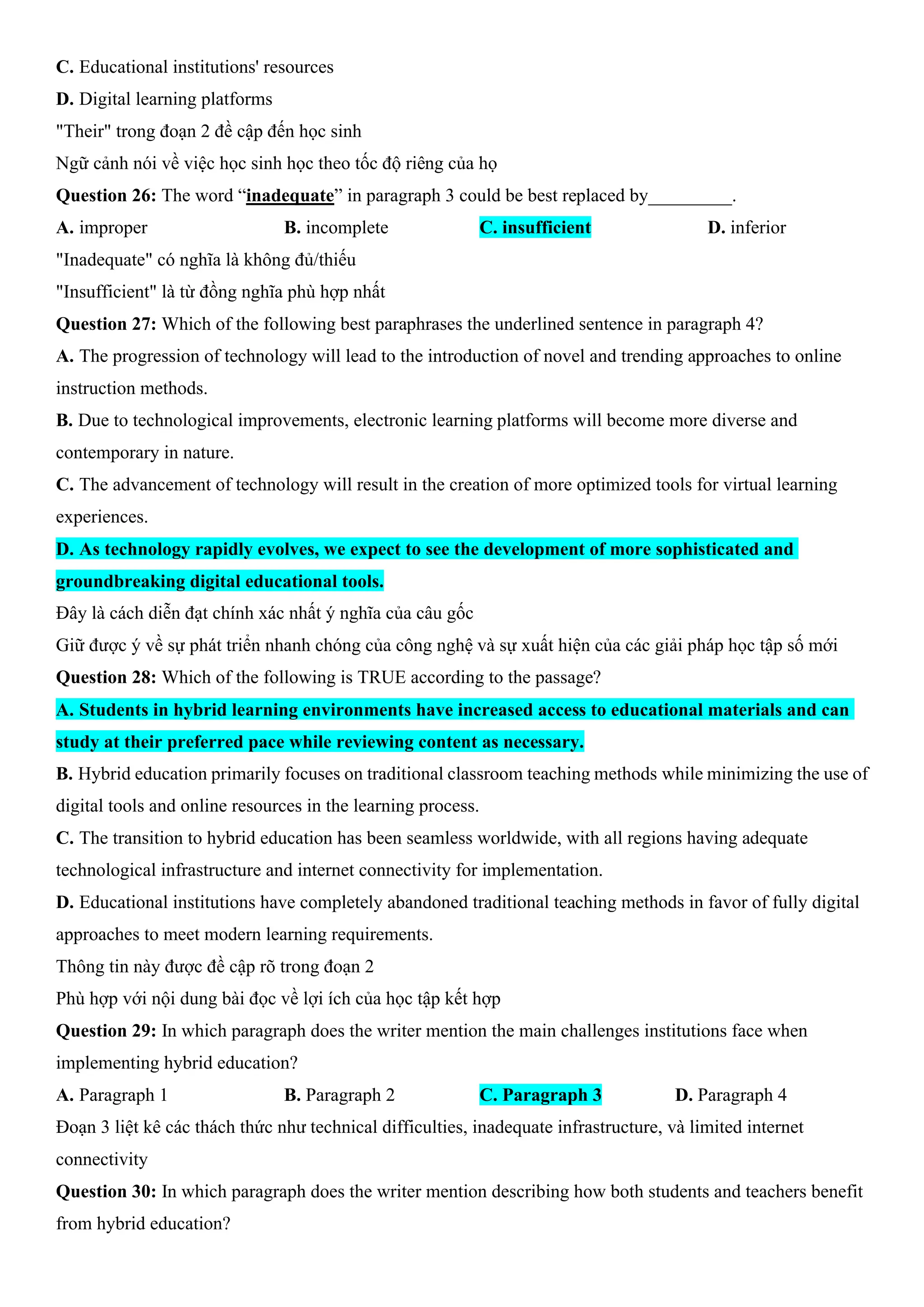 C. Educational institutions' resources
D. Digital learning platforms
"Their" trong đoạn 2 đề cập đến học sinh
Ngữ cảnh nói về việc học sinh học theo tốc độ riêng của họ
Question 26: The word “inadequate” in paragraph 3 could be best replaced by_________.
A. improper B. incomplete C. insufficient D. inferior
"Inadequate" có nghĩa là không đủ/thiếu
"Insufficient" là từ đồng nghĩa phù hợp nhất
Question 27: Which of the following best paraphrases the underlined sentence in paragraph 4?
A. The progression of technology will lead to the introduction of novel and trending approaches to online
instruction methods.
B. Due to technological improvements, electronic learning platforms will become more diverse and
contemporary in nature.
C. The advancement of technology will result in the creation of more optimized tools for virtual learning
experiences.
D. As technology rapidly evolves, we expect to see the development of more sophisticated and
groundbreaking digital educational tools.
Đây là cách diễn đạt chính xác nhất ý nghĩa của câu gốc
Giữ được ý về sự phát triển nhanh chóng của công nghệ và sự xuất hiện của các giải pháp học tập số mới
Question 28: Which of the following is TRUE according to the passage?
A. Students in hybrid learning environments have increased access to educational materials and can
study at their preferred pace while reviewing content as necessary.
B. Hybrid education primarily focuses on traditional classroom teaching methods while minimizing the use of
digital tools and online resources in the learning process.
C. The transition to hybrid education has been seamless worldwide, with all regions having adequate
technological infrastructure and internet connectivity for implementation.
D. Educational institutions have completely abandoned traditional teaching methods in favor of fully digital
approaches to meet modern learning requirements.
Thông tin này được đề cập rõ trong đoạn 2
Phù hợp với nội dung bài đọc về lợi ích của học tập kết hợp
Question 29: In which paragraph does the writer mention the main challenges institutions face when
implementing hybrid education?
A. Paragraph 1 B. Paragraph 2 C. Paragraph 3 D. Paragraph 4
Đoạn 3 liệt kê các thách thức như technical difficulties, inadequate infrastructure, và limited internet
connectivity
Question 30: In which paragraph does the writer mention describing how both students and teachers benefit
from hybrid education?
 