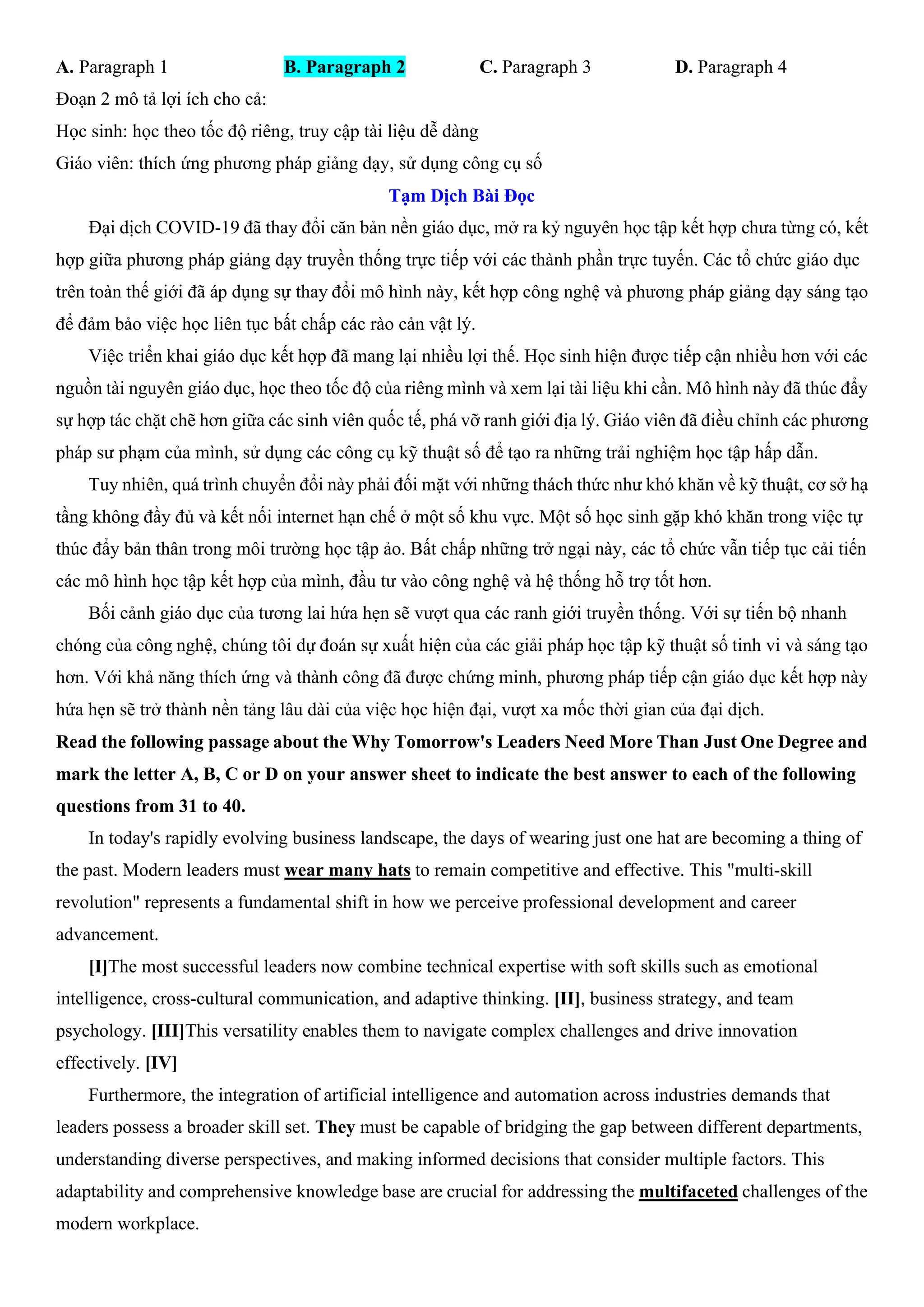 A. Paragraph 1 B. Paragraph 2 C. Paragraph 3 D. Paragraph 4
Đoạn 2 mô tả lợi ích cho cả:
Học sinh: học theo tốc độ riêng, truy cập tài liệu dễ dàng
Giáo viên: thích ứng phương pháp giảng dạy, sử dụng công cụ số
Tạm Dịch Bài Đọc
Đại dịch COVID-19 đã thay đổi căn bản nền giáo dục, mở ra kỷ nguyên học tập kết hợp chưa từng có, kết
hợp giữa phương pháp giảng dạy truyền thống trực tiếp với các thành phần trực tuyến. Các tổ chức giáo dục
trên toàn thế giới đã áp dụng sự thay đổi mô hình này, kết hợp công nghệ và phương pháp giảng dạy sáng tạo
để đảm bảo việc học liên tục bất chấp các rào cản vật lý.
Việc triển khai giáo dục kết hợp đã mang lại nhiều lợi thế. Học sinh hiện được tiếp cận nhiều hơn với các
nguồn tài nguyên giáo dục, học theo tốc độ của riêng mình và xem lại tài liệu khi cần. Mô hình này đã thúc đẩy
sự hợp tác chặt chẽ hơn giữa các sinh viên quốc tế, phá vỡ ranh giới địa lý. Giáo viên đã điều chỉnh các phương
pháp sư phạm của mình, sử dụng các công cụ kỹ thuật số để tạo ra những trải nghiệm học tập hấp dẫn.
Tuy nhiên, quá trình chuyển đổi này phải đối mặt với những thách thức như khó khăn về kỹ thuật, cơ sở hạ
tầng không đầy đủ và kết nối internet hạn chế ở một số khu vực. Một số học sinh gặp khó khăn trong việc tự
thúc đẩy bản thân trong môi trường học tập ảo. Bất chấp những trở ngại này, các tổ chức vẫn tiếp tục cải tiến
các mô hình học tập kết hợp của mình, đầu tư vào công nghệ và hệ thống hỗ trợ tốt hơn.
Bối cảnh giáo dục của tương lai hứa hẹn sẽ vượt qua các ranh giới truyền thống. Với sự tiến bộ nhanh
chóng của công nghệ, chúng tôi dự đoán sự xuất hiện của các giải pháp học tập kỹ thuật số tinh vi và sáng tạo
hơn. Với khả năng thích ứng và thành công đã được chứng minh, phương pháp tiếp cận giáo dục kết hợp này
hứa hẹn sẽ trở thành nền tảng lâu dài của việc học hiện đại, vượt xa mốc thời gian của đại dịch.
Read the following passage about the Why Tomorrow's Leaders Need More Than Just One Degree and
mark the letter A, B, C or D on your answer sheet to indicate the best answer to each of the following
questions from 31 to 40.
In today's rapidly evolving business landscape, the days of wearing just one hat are becoming a thing of
the past. Modern leaders must wear many hats to remain competitive and effective. This "multi-skill
revolution" represents a fundamental shift in how we perceive professional development and career
advancement.
[I]The most successful leaders now combine technical expertise with soft skills such as emotional
intelligence, cross-cultural communication, and adaptive thinking. [II], business strategy, and team
psychology. [III]This versatility enables them to navigate complex challenges and drive innovation
effectively. [IV]
Furthermore, the integration of artificial intelligence and automation across industries demands that
leaders possess a broader skill set. They must be capable of bridging the gap between different departments,
understanding diverse perspectives, and making informed decisions that consider multiple factors. This
adaptability and comprehensive knowledge base are crucial for addressing the multifaceted challenges of the
modern workplace.
 