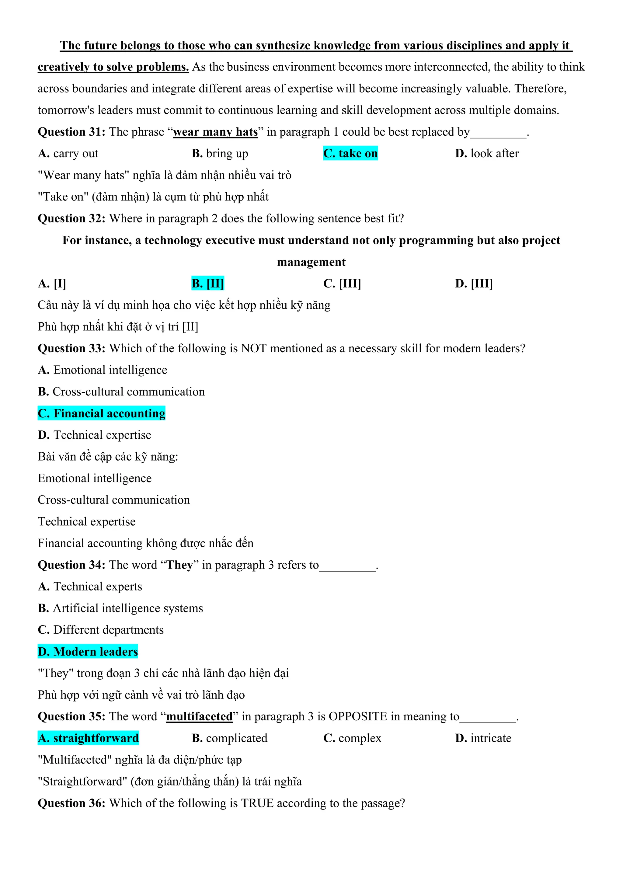 The future belongs to those who can synthesize knowledge from various disciplines and apply it
creatively to solve problems. As the business environment becomes more interconnected, the ability to think
across boundaries and integrate different areas of expertise will become increasingly valuable. Therefore,
tomorrow's leaders must commit to continuous learning and skill development across multiple domains.
Question 31: The phrase “wear many hats” in paragraph 1 could be best replaced by_________.
A. carry out B. bring up C. take on D. look after
"Wear many hats" nghĩa là đảm nhận nhiều vai trò
"Take on" (đảm nhận) là cụm từ phù hợp nhất
Question 32: Where in paragraph 2 does the following sentence best fit?
For instance, a technology executive must understand not only programming but also project
management
A. [I] B. [II] C. [III] D. [III]
Câu này là ví dụ minh họa cho việc kết hợp nhiều kỹ năng
Phù hợp nhất khi đặt ở vị trí [II]
Question 33: Which of the following is NOT mentioned as a necessary skill for modern leaders?
A. Emotional intelligence
B. Cross-cultural communication
C. Financial accounting
D. Technical expertise
Bài văn đề cập các kỹ năng:
Emotional intelligence
Cross-cultural communication
Technical expertise
Financial accounting không được nhắc đến
Question 34: The word “They” in paragraph 3 refers to_________.
A. Technical experts
B. Artificial intelligence systems
C. Different departments
D. Modern leaders
"They" trong đoạn 3 chỉ các nhà lãnh đạo hiện đại
Phù hợp với ngữ cảnh về vai trò lãnh đạo
Question 35: The word “multifaceted” in paragraph 3 is OPPOSITE in meaning to_________.
A. straightforward B. complicated C. complex D. intricate
"Multifaceted" nghĩa là đa diện/phức tạp
"Straightforward" (đơn giản/thẳng thắn) là trái nghĩa
Question 36: Which of the following is TRUE according to the passage?
 
