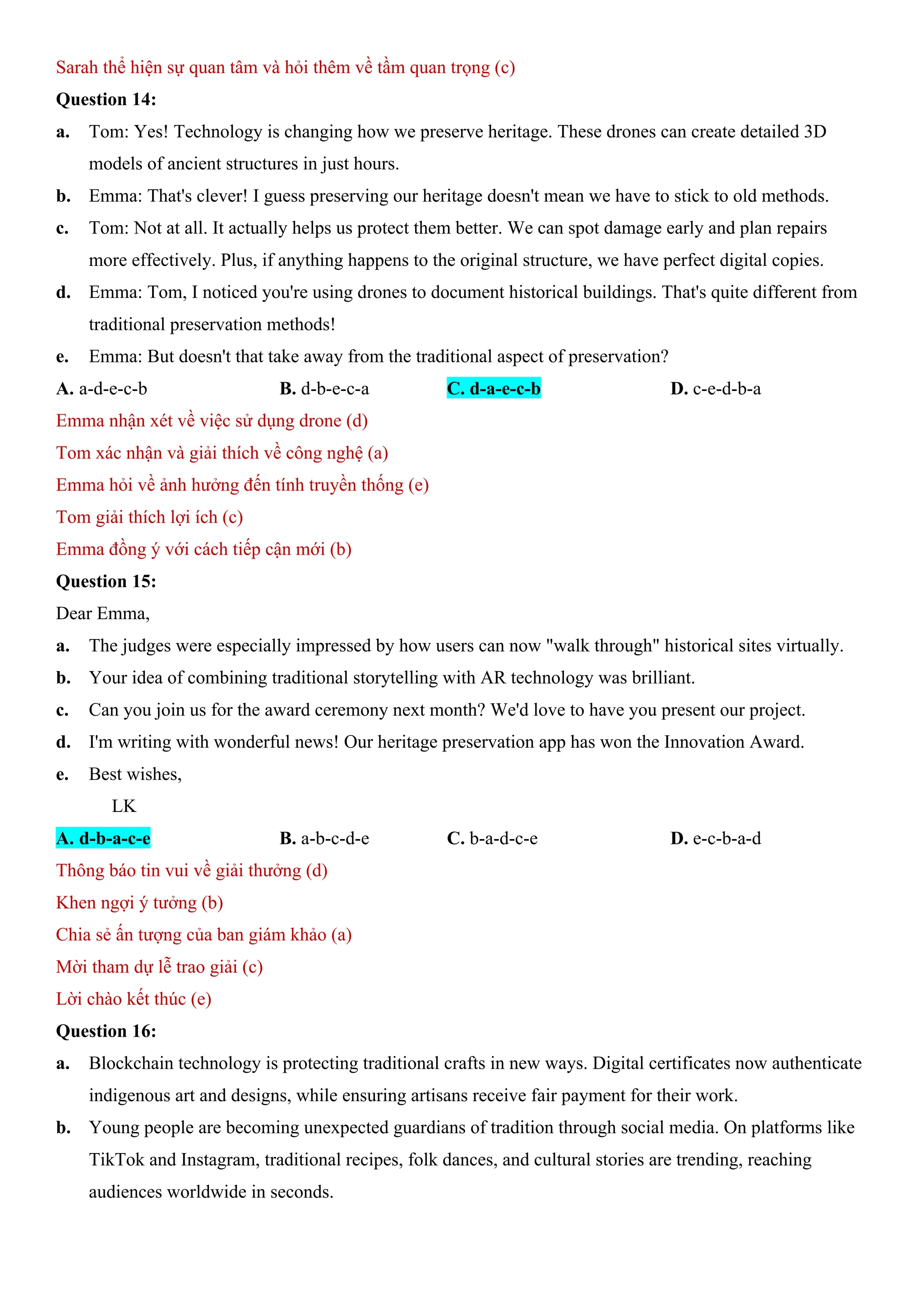 Sarah thể hiện sự quan tâm và hỏi thêm về tầm quan trọng (c)
Question 14:
a. Tom: Yes! Technology is changing how we preserve heritage. These drones can create detailed 3D
models of ancient structures in just hours.
b. Emma: That's clever! I guess preserving our heritage doesn't mean we have to stick to old methods.
c. Tom: Not at all. It actually helps us protect them better. We can spot damage early and plan repairs
more effectively. Plus, if anything happens to the original structure, we have perfect digital copies.
d. Emma: Tom, I noticed you're using drones to document historical buildings. That's quite different from
traditional preservation methods!
e. Emma: But doesn't that take away from the traditional aspect of preservation?
A. a-d-e-c-b B. d-b-e-c-a C. d-a-e-c-b D. c-e-d-b-a
Emma nhận xét về việc sử dụng drone (d)
Tom xác nhận và giải thích về công nghệ (a)
Emma hỏi về ảnh hưởng đến tính truyền thống (e)
Tom giải thích lợi ích (c)
Emma đồng ý với cách tiếp cận mới (b)
Question 15:
Dear Emma,
a. The judges were especially impressed by how users can now "walk through" historical sites virtually.
b. Your idea of combining traditional storytelling with AR technology was brilliant.
c. Can you join us for the award ceremony next month? We'd love to have you present our project.
d. I'm writing with wonderful news! Our heritage preservation app has won the Innovation Award.
e. Best wishes,
LK
A. d-b-a-c-e B. a-b-c-d-e C. b-a-d-c-e D. e-c-b-a-d
Thông báo tin vui về giải thưởng (d)
Khen ngợi ý tưởng (b)
Chia sẻ ấn tượng của ban giám khảo (a)
Mời tham dự lễ trao giải (c)
Lời chào kết thúc (e)
Question 16:
a. Blockchain technology is protecting traditional crafts in new ways. Digital certificates now authenticate
indigenous art and designs, while ensuring artisans receive fair payment for their work.
b. Young people are becoming unexpected guardians of tradition through social media. On platforms like
TikTok and Instagram, traditional recipes, folk dances, and cultural stories are trending, reaching
audiences worldwide in seconds.
 