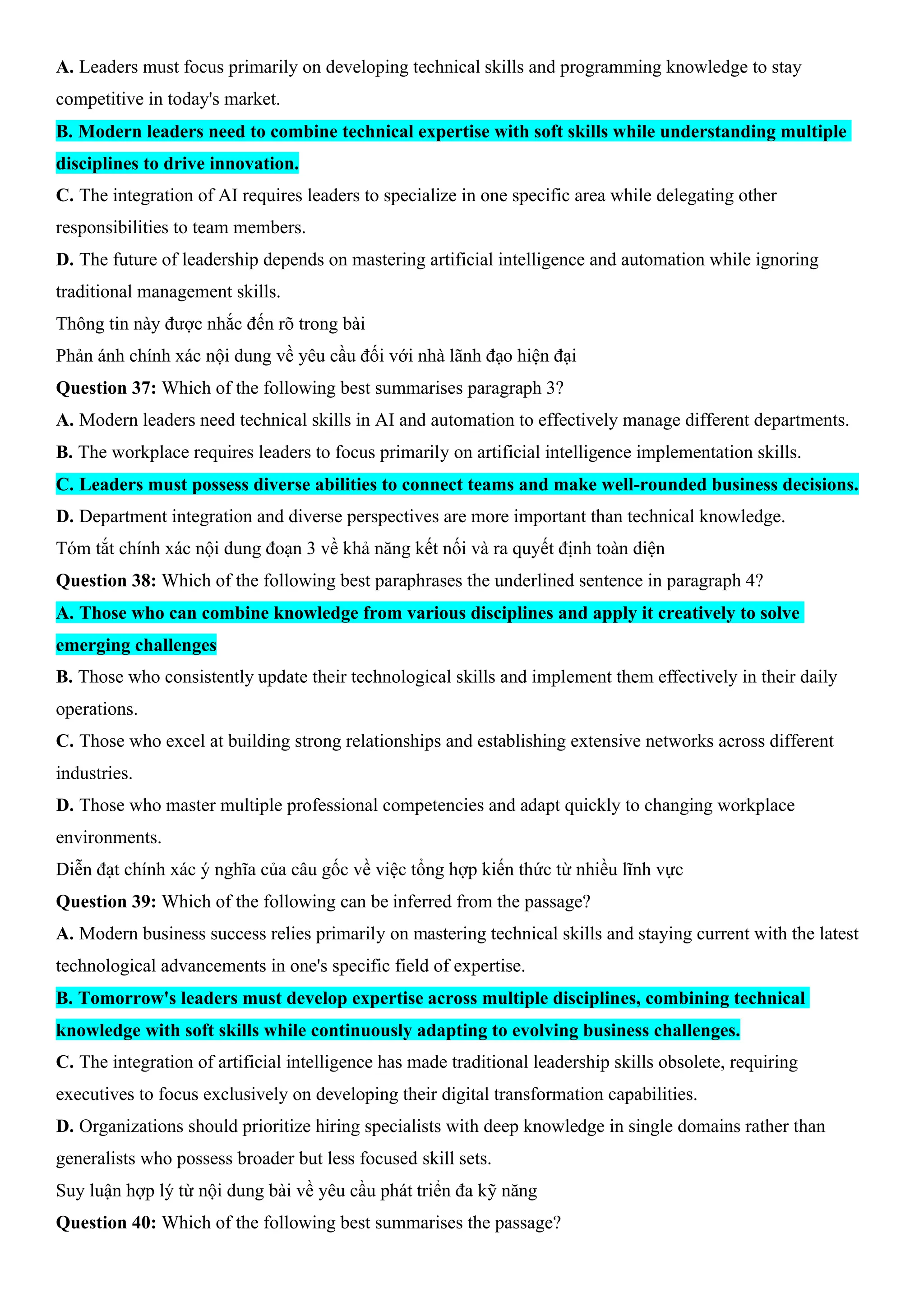 A. Leaders must focus primarily on developing technical skills and programming knowledge to stay
competitive in today's market.
B. Modern leaders need to combine technical expertise with soft skills while understanding multiple
disciplines to drive innovation.
C. The integration of AI requires leaders to specialize in one specific area while delegating other
responsibilities to team members.
D. The future of leadership depends on mastering artificial intelligence and automation while ignoring
traditional management skills.
Thông tin này được nhắc đến rõ trong bài
Phản ánh chính xác nội dung về yêu cầu đối với nhà lãnh đạo hiện đại
Question 37: Which of the following best summarises paragraph 3?
A. Modern leaders need technical skills in AI and automation to effectively manage different departments.
B. The workplace requires leaders to focus primarily on artificial intelligence implementation skills.
C. Leaders must possess diverse abilities to connect teams and make well-rounded business decisions.
D. Department integration and diverse perspectives are more important than technical knowledge.
Tóm tắt chính xác nội dung đoạn 3 về khả năng kết nối và ra quyết định toàn diện
Question 38: Which of the following best paraphrases the underlined sentence in paragraph 4?
A. Those who can combine knowledge from various disciplines and apply it creatively to solve
emerging challenges
B. Those who consistently update their technological skills and implement them effectively in their daily
operations.
C. Those who excel at building strong relationships and establishing extensive networks across different
industries.
D. Those who master multiple professional competencies and adapt quickly to changing workplace
environments.
Diễn đạt chính xác ý nghĩa của câu gốc về việc tổng hợp kiến thức từ nhiều lĩnh vực
Question 39: Which of the following can be inferred from the passage?
A. Modern business success relies primarily on mastering technical skills and staying current with the latest
technological advancements in one's specific field of expertise.
B. Tomorrow's leaders must develop expertise across multiple disciplines, combining technical
knowledge with soft skills while continuously adapting to evolving business challenges.
C. The integration of artificial intelligence has made traditional leadership skills obsolete, requiring
executives to focus exclusively on developing their digital transformation capabilities.
D. Organizations should prioritize hiring specialists with deep knowledge in single domains rather than
generalists who possess broader but less focused skill sets.
Suy luận hợp lý từ nội dung bài về yêu cầu phát triển đa kỹ năng
Question 40: Which of the following best summarises the passage?
 