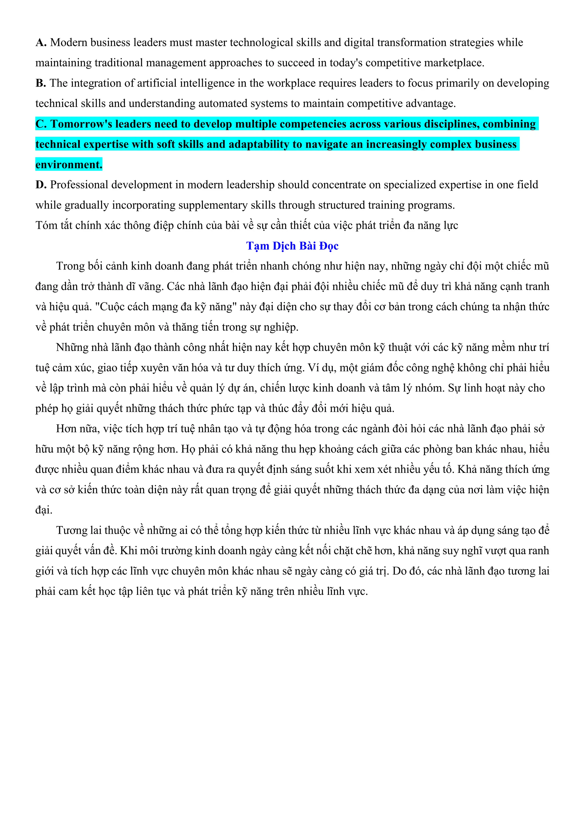 A. Modern business leaders must master technological skills and digital transformation strategies while
maintaining traditional management approaches to succeed in today's competitive marketplace.
B. The integration of artificial intelligence in the workplace requires leaders to focus primarily on developing
technical skills and understanding automated systems to maintain competitive advantage.
C. Tomorrow's leaders need to develop multiple competencies across various disciplines, combining
technical expertise with soft skills and adaptability to navigate an increasingly complex business
environment.
D. Professional development in modern leadership should concentrate on specialized expertise in one field
while gradually incorporating supplementary skills through structured training programs.
Tóm tắt chính xác thông điệp chính của bài về sự cần thiết của việc phát triển đa năng lực
Tạm Dịch Bài Đọc
Trong bối cảnh kinh doanh đang phát triển nhanh chóng như hiện nay, những ngày chỉ đội một chiếc mũ
đang dần trở thành dĩ vãng. Các nhà lãnh đạo hiện đại phải đội nhiều chiếc mũ để duy trì khả năng cạnh tranh
và hiệu quả. "Cuộc cách mạng đa kỹ năng" này đại diện cho sự thay đổi cơ bản trong cách chúng ta nhận thức
về phát triển chuyên môn và thăng tiến trong sự nghiệp.
Những nhà lãnh đạo thành công nhất hiện nay kết hợp chuyên môn kỹ thuật với các kỹ năng mềm như trí
tuệ cảm xúc, giao tiếp xuyên văn hóa và tư duy thích ứng. Ví dụ, một giám đốc công nghệ không chỉ phải hiểu
về lập trình mà còn phải hiểu về quản lý dự án, chiến lược kinh doanh và tâm lý nhóm. Sự linh hoạt này cho
phép họ giải quyết những thách thức phức tạp và thúc đẩy đổi mới hiệu quả.
Hơn nữa, việc tích hợp trí tuệ nhân tạo và tự động hóa trong các ngành đòi hỏi các nhà lãnh đạo phải sở
hữu một bộ kỹ năng rộng hơn. Họ phải có khả năng thu hẹp khoảng cách giữa các phòng ban khác nhau, hiểu
được nhiều quan điểm khác nhau và đưa ra quyết định sáng suốt khi xem xét nhiều yếu tố. Khả năng thích ứng
và cơ sở kiến thức toàn diện này rất quan trọng để giải quyết những thách thức đa dạng của nơi làm việc hiện
đại.
Tương lai thuộc về những ai có thể tổng hợp kiến thức từ nhiều lĩnh vực khác nhau và áp dụng sáng tạo để
giải quyết vấn đề. Khi môi trường kinh doanh ngày càng kết nối chặt chẽ hơn, khả năng suy nghĩ vượt qua ranh
giới và tích hợp các lĩnh vực chuyên môn khác nhau sẽ ngày càng có giá trị. Do đó, các nhà lãnh đạo tương lai
phải cam kết học tập liên tục và phát triển kỹ năng trên nhiều lĩnh vực.
 