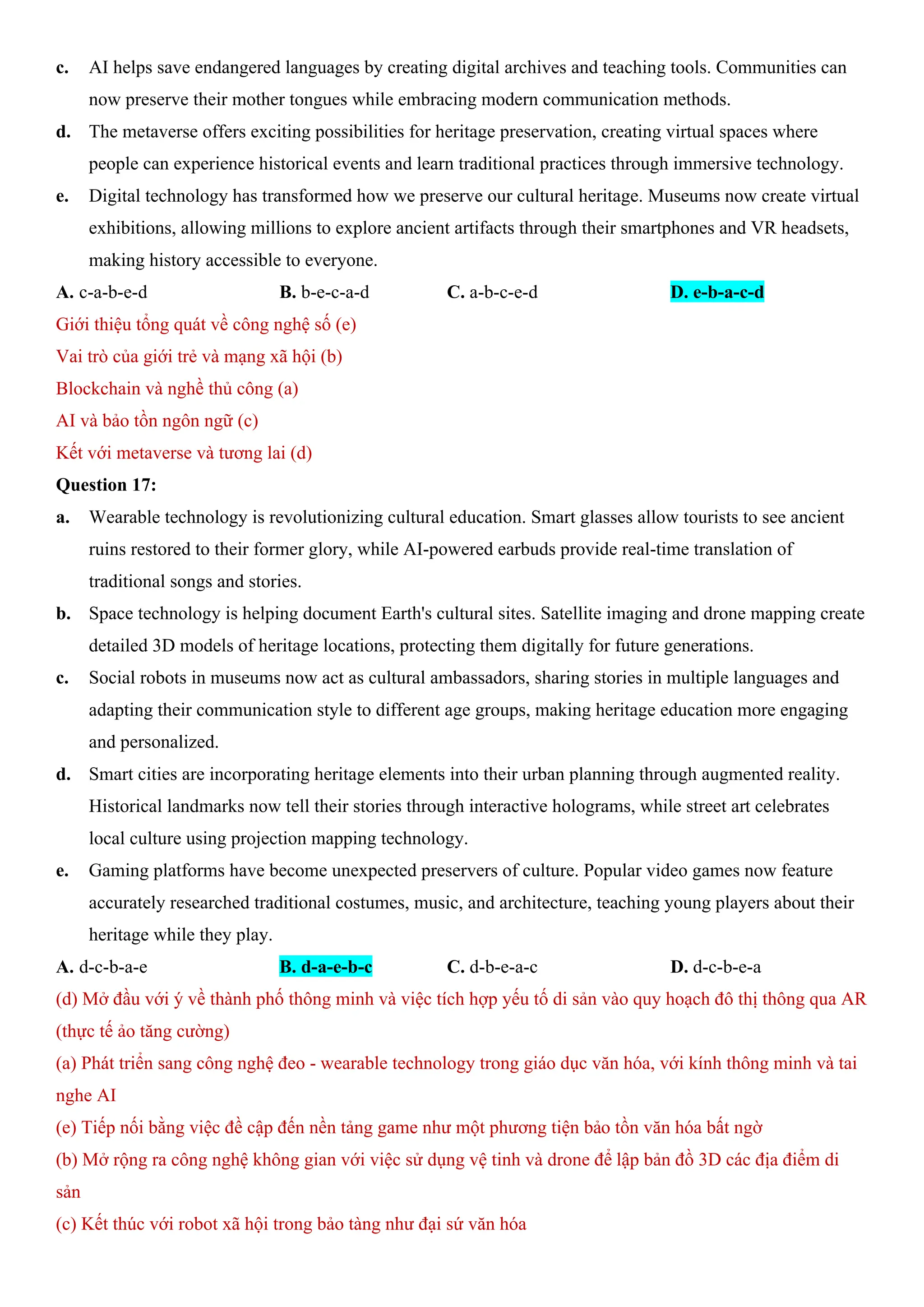 c. AI helps save endangered languages by creating digital archives and teaching tools. Communities can
now preserve their mother tongues while embracing modern communication methods.
d. The metaverse offers exciting possibilities for heritage preservation, creating virtual spaces where
people can experience historical events and learn traditional practices through immersive technology.
e. Digital technology has transformed how we preserve our cultural heritage. Museums now create virtual
exhibitions, allowing millions to explore ancient artifacts through their smartphones and VR headsets,
making history accessible to everyone.
A. c-a-b-e-d B. b-e-c-a-d C. a-b-c-e-d D. e-b-a-c-d
Giới thiệu tổng quát về công nghệ số (e)
Vai trò của giới trẻ và mạng xã hội (b)
Blockchain và nghề thủ công (a)
AI và bảo tồn ngôn ngữ (c)
Kết với metaverse và tương lai (d)
Question 17:
a. Wearable technology is revolutionizing cultural education. Smart glasses allow tourists to see ancient
ruins restored to their former glory, while AI-powered earbuds provide real-time translation of
traditional songs and stories.
b. Space technology is helping document Earth's cultural sites. Satellite imaging and drone mapping create
detailed 3D models of heritage locations, protecting them digitally for future generations.
c. Social robots in museums now act as cultural ambassadors, sharing stories in multiple languages and
adapting their communication style to different age groups, making heritage education more engaging
and personalized.
d. Smart cities are incorporating heritage elements into their urban planning through augmented reality.
Historical landmarks now tell their stories through interactive holograms, while street art celebrates
local culture using projection mapping technology.
e. Gaming platforms have become unexpected preservers of culture. Popular video games now feature
accurately researched traditional costumes, music, and architecture, teaching young players about their
heritage while they play.
A. d-c-b-a-e B. d-a-e-b-c C. d-b-e-a-c D. d-c-b-e-a
(d) Mở đầu với ý về thành phố thông minh và việc tích hợp yếu tố di sản vào quy hoạch đô thị thông qua AR
(thực tế ảo tăng cường)
(a) Phát triển sang công nghệ đeo - wearable technology trong giáo dục văn hóa, với kính thông minh và tai
nghe AI
(e) Tiếp nối bằng việc đề cập đến nền tảng game như một phương tiện bảo tồn văn hóa bất ngờ
(b) Mở rộng ra công nghệ không gian với việc sử dụng vệ tinh và drone để lập bản đồ 3D các địa điểm di
sản
(c) Kết thúc với robot xã hội trong bảo tàng như đại sứ văn hóa
 