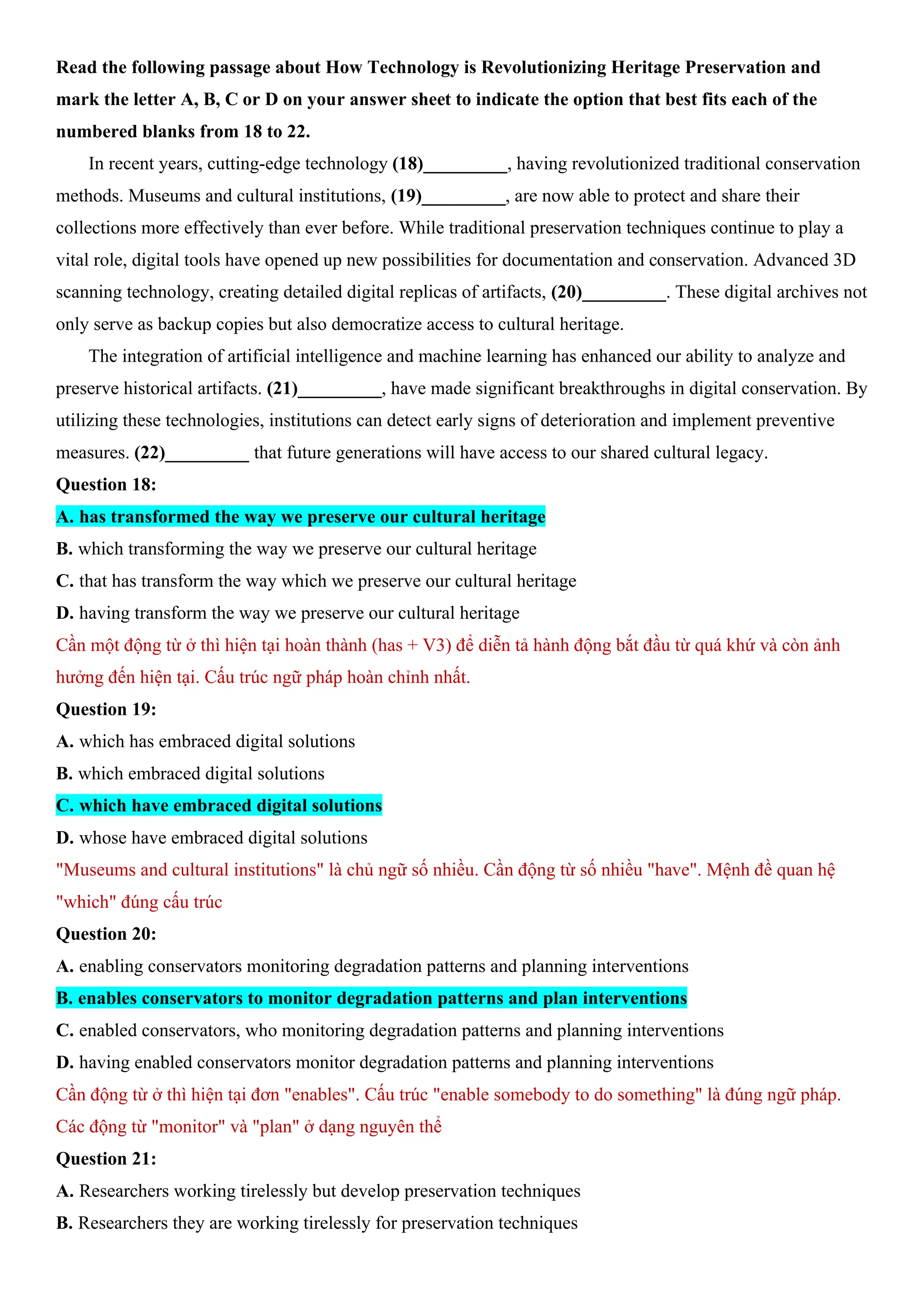 Read the following passage about How Technology is Revolutionizing Heritage Preservation and
mark the letter A, B, C or D on your answer sheet to indicate the option that best fits each of the
numbered blanks from 18 to 22.
In recent years, cutting-edge technology (18)_________, having revolutionized traditional conservation
methods. Museums and cultural institutions, (19)_________, are now able to protect and share their
collections more effectively than ever before. While traditional preservation techniques continue to play a
vital role, digital tools have opened up new possibilities for documentation and conservation. Advanced 3D
scanning technology, creating detailed digital replicas of artifacts, (20)_________. These digital archives not
only serve as backup copies but also democratize access to cultural heritage.
The integration of artificial intelligence and machine learning has enhanced our ability to analyze and
preserve historical artifacts. (21)_________, have made significant breakthroughs in digital conservation. By
utilizing these technologies, institutions can detect early signs of deterioration and implement preventive
measures. (22)_________ that future generations will have access to our shared cultural legacy.
Question 18:
A. has transformed the way we preserve our cultural heritage
B. which transforming the way we preserve our cultural heritage
C. that has transform the way which we preserve our cultural heritage
D. having transform the way we preserve our cultural heritage
Cần một động từ ở thì hiện tại hoàn thành (has + V3) để diễn tả hành động bắt đầu từ quá khứ và còn ảnh
hưởng đến hiện tại. Cấu trúc ngữ pháp hoàn chỉnh nhất.
Question 19:
A. which has embraced digital solutions
B. which embraced digital solutions
C. which have embraced digital solutions
D. whose have embraced digital solutions
"Museums and cultural institutions" là chủ ngữ số nhiều. Cần động từ số nhiều "have". Mệnh đề quan hệ
"which" đúng cấu trúc
Question 20:
A. enabling conservators monitoring degradation patterns and planning interventions
B. enables conservators to monitor degradation patterns and plan interventions
C. enabled conservators, who monitoring degradation patterns and planning interventions
D. having enabled conservators monitor degradation patterns and planning interventions
Cần động từ ở thì hiện tại đơn "enables". Cấu trúc "enable somebody to do something" là đúng ngữ pháp.
Các động từ "monitor" và "plan" ở dạng nguyên thể
Question 21:
A. Researchers working tirelessly but develop preservation techniques
B. Researchers they are working tirelessly for preservation techniques
 