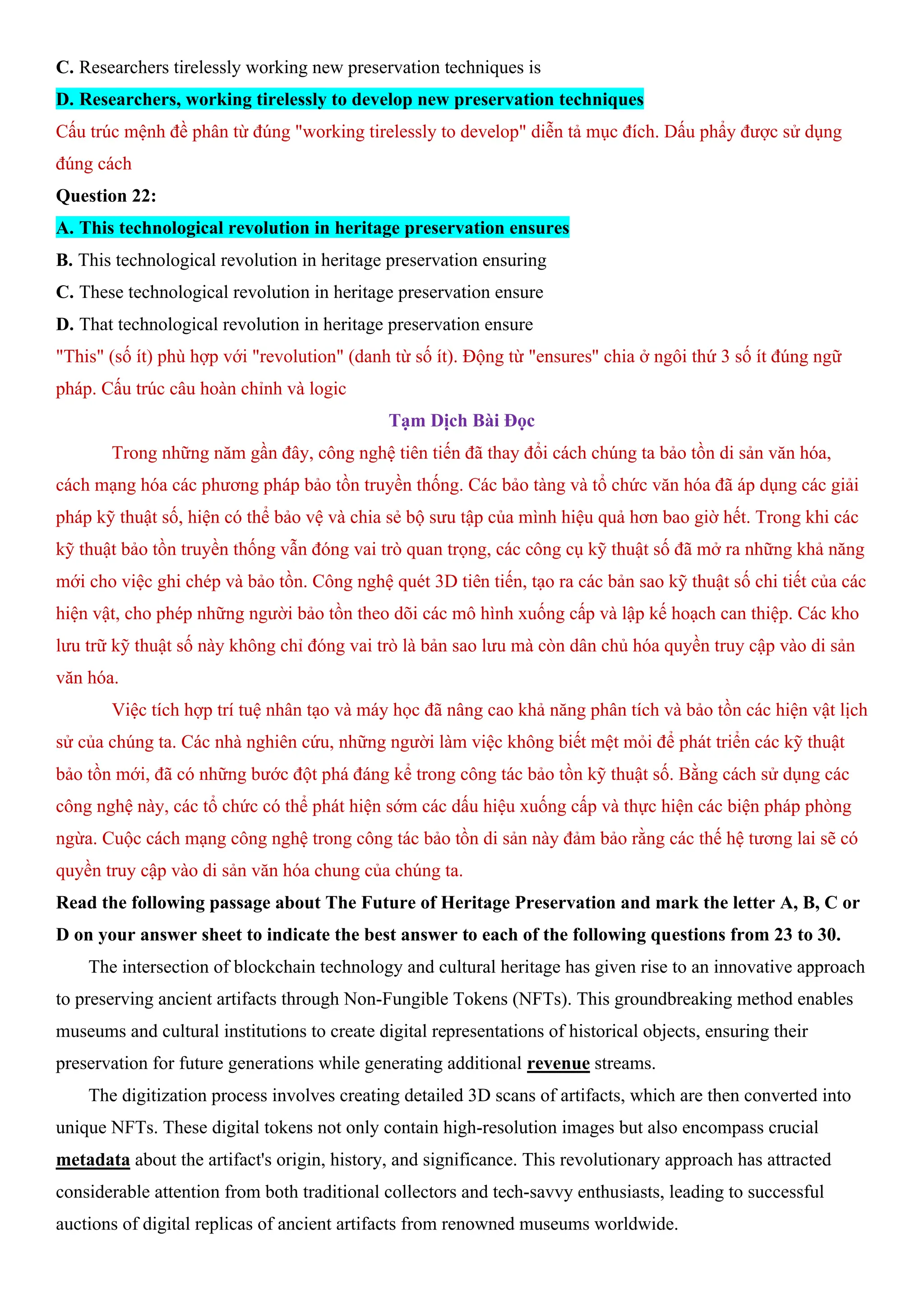 C. Researchers tirelessly working new preservation techniques is
D. Researchers, working tirelessly to develop new preservation techniques
Cấu trúc mệnh đề phân từ đúng "working tirelessly to develop" diễn tả mục đích. Dấu phẩy được sử dụng
đúng cách
Question 22:
A. This technological revolution in heritage preservation ensures
B. This technological revolution in heritage preservation ensuring
C. These technological revolution in heritage preservation ensure
D. That technological revolution in heritage preservation ensure
"This" (số ít) phù hợp với "revolution" (danh từ số ít). Động từ "ensures" chia ở ngôi thứ 3 số ít đúng ngữ
pháp. Cấu trúc câu hoàn chỉnh và logic
Tạm Dịch Bài Đọc
Trong những năm gần đây, công nghệ tiên tiến đã thay đổi cách chúng ta bảo tồn di sản văn hóa,
cách mạng hóa các phương pháp bảo tồn truyền thống. Các bảo tàng và tổ chức văn hóa đã áp dụng các giải
pháp kỹ thuật số, hiện có thể bảo vệ và chia sẻ bộ sưu tập của mình hiệu quả hơn bao giờ hết. Trong khi các
kỹ thuật bảo tồn truyền thống vẫn đóng vai trò quan trọng, các công cụ kỹ thuật số đã mở ra những khả năng
mới cho việc ghi chép và bảo tồn. Công nghệ quét 3D tiên tiến, tạo ra các bản sao kỹ thuật số chi tiết của các
hiện vật, cho phép những người bảo tồn theo dõi các mô hình xuống cấp và lập kế hoạch can thiệp. Các kho
lưu trữ kỹ thuật số này không chỉ đóng vai trò là bản sao lưu mà còn dân chủ hóa quyền truy cập vào di sản
văn hóa.
Việc tích hợp trí tuệ nhân tạo và máy học đã nâng cao khả năng phân tích và bảo tồn các hiện vật lịch
sử của chúng ta. Các nhà nghiên cứu, những người làm việc không biết mệt mỏi để phát triển các kỹ thuật
bảo tồn mới, đã có những bước đột phá đáng kể trong công tác bảo tồn kỹ thuật số. Bằng cách sử dụng các
công nghệ này, các tổ chức có thể phát hiện sớm các dấu hiệu xuống cấp và thực hiện các biện pháp phòng
ngừa. Cuộc cách mạng công nghệ trong công tác bảo tồn di sản này đảm bảo rằng các thế hệ tương lai sẽ có
quyền truy cập vào di sản văn hóa chung của chúng ta.
Read the following passage about The Future of Heritage Preservation and mark the letter A, B, C or
D on your answer sheet to indicate the best answer to each of the following questions from 23 to 30.
The intersection of blockchain technology and cultural heritage has given rise to an innovative approach
to preserving ancient artifacts through Non-Fungible Tokens (NFTs). This groundbreaking method enables
museums and cultural institutions to create digital representations of historical objects, ensuring their
preservation for future generations while generating additional revenue streams.
The digitization process involves creating detailed 3D scans of artifacts, which are then converted into
unique NFTs. These digital tokens not only contain high-resolution images but also encompass crucial
metadata about the artifact's origin, history, and significance. This revolutionary approach has attracted
considerable attention from both traditional collectors and tech-savvy enthusiasts, leading to successful
auctions of digital replicas of ancient artifacts from renowned museums worldwide.
 