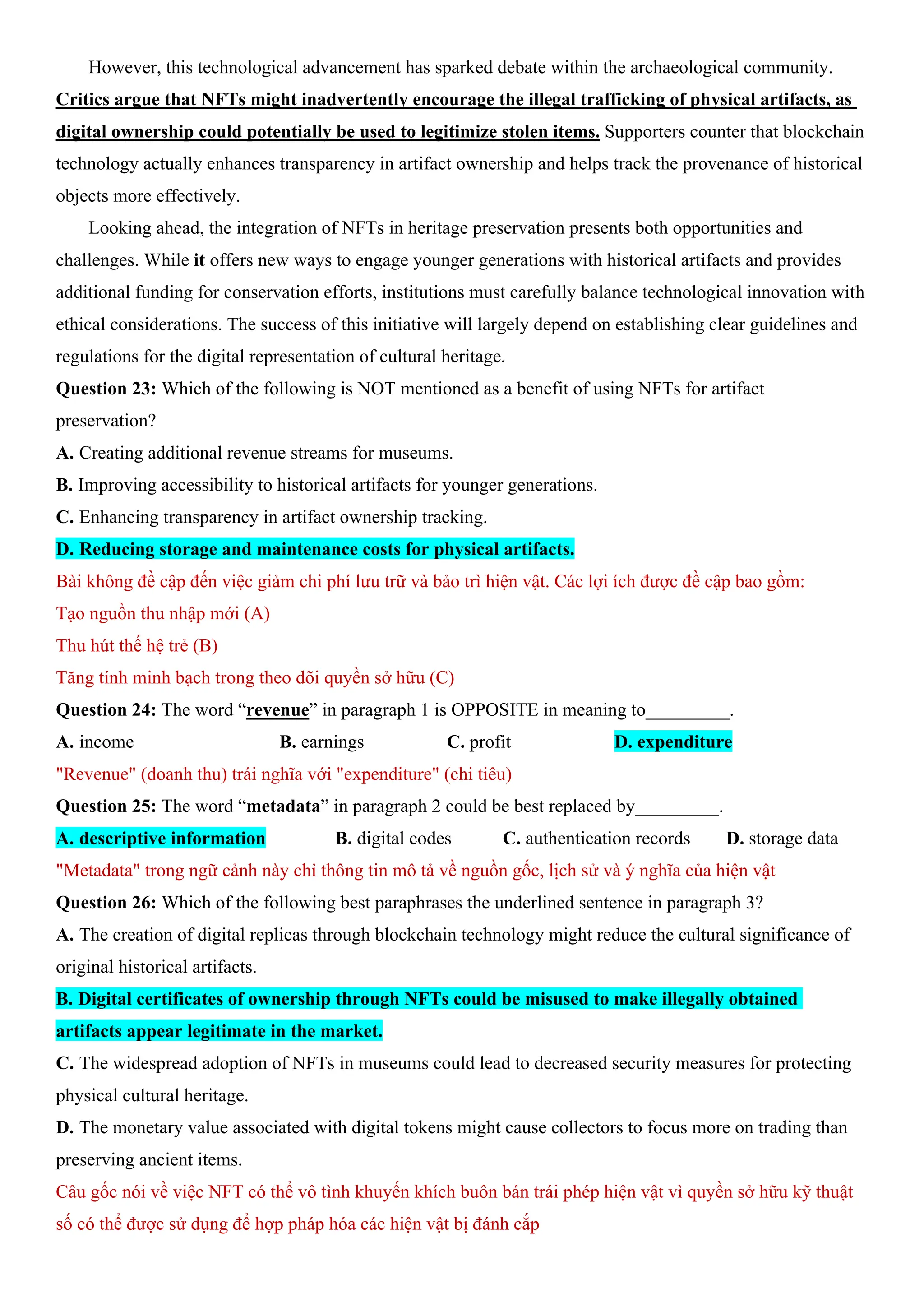 However, this technological advancement has sparked debate within the archaeological community.
Critics argue that NFTs might inadvertently encourage the illegal trafficking of physical artifacts, as
digital ownership could potentially be used to legitimize stolen items. Supporters counter that blockchain
technology actually enhances transparency in artifact ownership and helps track the provenance of historical
objects more effectively.
Looking ahead, the integration of NFTs in heritage preservation presents both opportunities and
challenges. While it offers new ways to engage younger generations with historical artifacts and provides
additional funding for conservation efforts, institutions must carefully balance technological innovation with
ethical considerations. The success of this initiative will largely depend on establishing clear guidelines and
regulations for the digital representation of cultural heritage.
Question 23: Which of the following is NOT mentioned as a benefit of using NFTs for artifact
preservation?
A. Creating additional revenue streams for museums.
B. Improving accessibility to historical artifacts for younger generations.
C. Enhancing transparency in artifact ownership tracking.
D. Reducing storage and maintenance costs for physical artifacts.
Bài không đề cập đến việc giảm chi phí lưu trữ và bảo trì hiện vật. Các lợi ích được đề cập bao gồm:
Tạo nguồn thu nhập mới (A)
Thu hút thế hệ trẻ (B)
Tăng tính minh bạch trong theo dõi quyền sở hữu (C)
Question 24: The word “revenue” in paragraph 1 is OPPOSITE in meaning to_________.
A. income B. earnings C. profit D. expenditure
"Revenue" (doanh thu) trái nghĩa với "expenditure" (chi tiêu)
Question 25: The word “metadata” in paragraph 2 could be best replaced by_________.
A. descriptive information B. digital codes C. authentication records D. storage data
"Metadata" trong ngữ cảnh này chỉ thông tin mô tả về nguồn gốc, lịch sử và ý nghĩa của hiện vật
Question 26: Which of the following best paraphrases the underlined sentence in paragraph 3?
A. The creation of digital replicas through blockchain technology might reduce the cultural significance of
original historical artifacts.
B. Digital certificates of ownership through NFTs could be misused to make illegally obtained
artifacts appear legitimate in the market.
C. The widespread adoption of NFTs in museums could lead to decreased security measures for protecting
physical cultural heritage.
D. The monetary value associated with digital tokens might cause collectors to focus more on trading than
preserving ancient items.
Câu gốc nói về việc NFT có thể vô tình khuyến khích buôn bán trái phép hiện vật vì quyền sở hữu kỹ thuật
số có thể được sử dụng để hợp pháp hóa các hiện vật bị đánh cắp
 