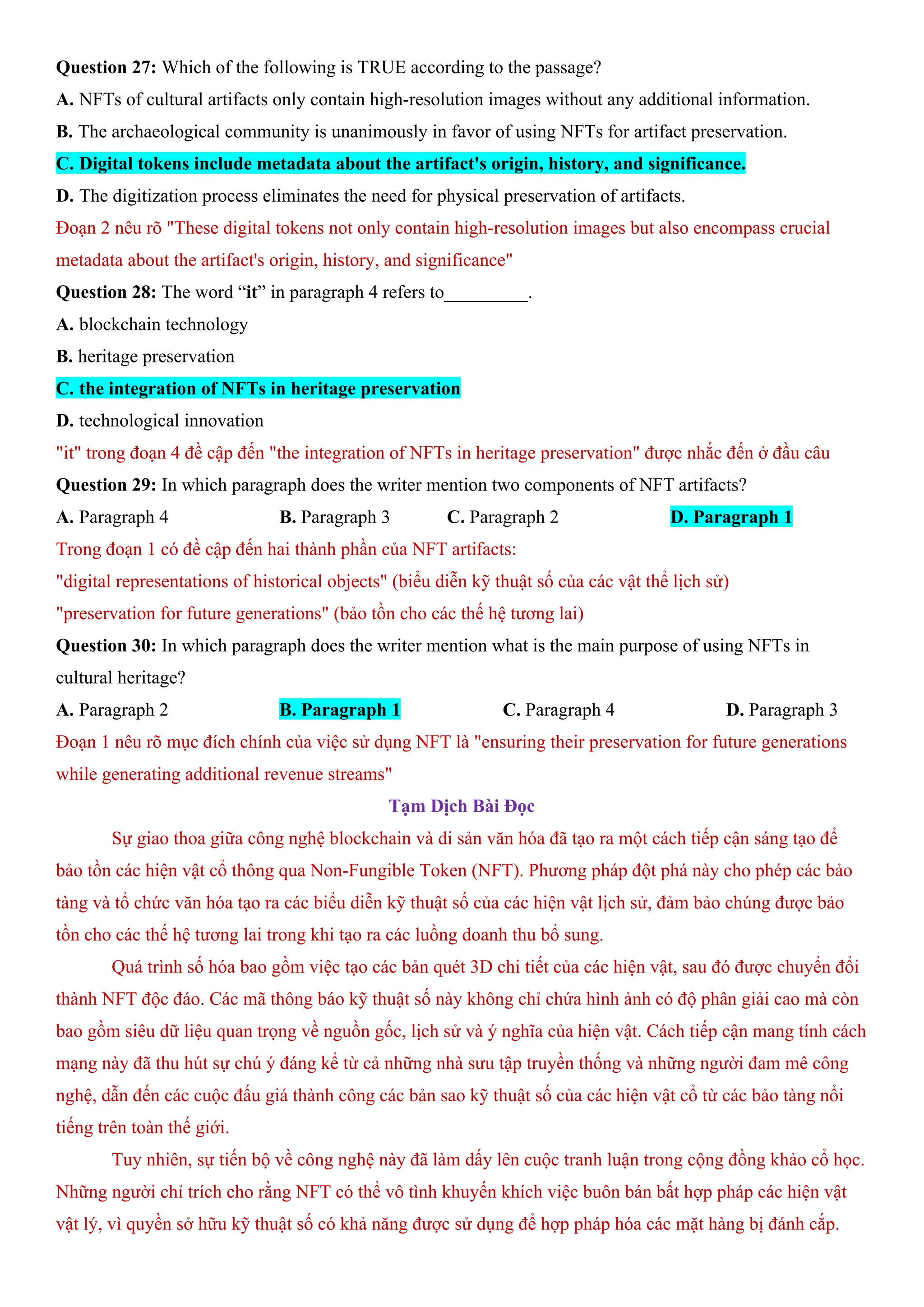 Question 27: Which of the following is TRUE according to the passage?
A. NFTs of cultural artifacts only contain high-resolution images without any additional information.
B. The archaeological community is unanimously in favor of using NFTs for artifact preservation.
C. Digital tokens include metadata about the artifact's origin, history, and significance.
D. The digitization process eliminates the need for physical preservation of artifacts.
Đoạn 2 nêu rõ "These digital tokens not only contain high-resolution images but also encompass crucial
metadata about the artifact's origin, history, and significance"
Question 28: The word “it” in paragraph 4 refers to_________.
A. blockchain technology
B. heritage preservation
C. the integration of NFTs in heritage preservation
D. technological innovation
"it" trong đoạn 4 đề cập đến "the integration of NFTs in heritage preservation" được nhắc đến ở đầu câu
Question 29: In which paragraph does the writer mention two components of NFT artifacts?
A. Paragraph 4 B. Paragraph 3 C. Paragraph 2 D. Paragraph 1
Trong đoạn 1 có đề cập đến hai thành phần của NFT artifacts:
"digital representations of historical objects" (biểu diễn kỹ thuật số của các vật thể lịch sử)
"preservation for future generations" (bảo tồn cho các thế hệ tương lai)
Question 30: In which paragraph does the writer mention what is the main purpose of using NFTs in
cultural heritage?
A. Paragraph 2 B. Paragraph 1 C. Paragraph 4 D. Paragraph 3
Đoạn 1 nêu rõ mục đích chính của việc sử dụng NFT là "ensuring their preservation for future generations
while generating additional revenue streams"
Tạm Dịch Bài Đọc
Sự giao thoa giữa công nghệ blockchain và di sản văn hóa đã tạo ra một cách tiếp cận sáng tạo để
bảo tồn các hiện vật cổ thông qua Non-Fungible Token (NFT). Phương pháp đột phá này cho phép các bảo
tàng và tổ chức văn hóa tạo ra các biểu diễn kỹ thuật số của các hiện vật lịch sử, đảm bảo chúng được bảo
tồn cho các thế hệ tương lai trong khi tạo ra các luồng doanh thu bổ sung.
Quá trình số hóa bao gồm việc tạo các bản quét 3D chi tiết của các hiện vật, sau đó được chuyển đổi
thành NFT độc đáo. Các mã thông báo kỹ thuật số này không chỉ chứa hình ảnh có độ phân giải cao mà còn
bao gồm siêu dữ liệu quan trọng về nguồn gốc, lịch sử và ý nghĩa của hiện vật. Cách tiếp cận mang tính cách
mạng này đã thu hút sự chú ý đáng kể từ cả những nhà sưu tập truyền thống và những người đam mê công
nghệ, dẫn đến các cuộc đấu giá thành công các bản sao kỹ thuật số của các hiện vật cổ từ các bảo tàng nổi
tiếng trên toàn thế giới.
Tuy nhiên, sự tiến bộ về công nghệ này đã làm dấy lên cuộc tranh luận trong cộng đồng khảo cổ học.
Những người chỉ trích cho rằng NFT có thể vô tình khuyến khích việc buôn bán bất hợp pháp các hiện vật
vật lý, vì quyền sở hữu kỹ thuật số có khả năng được sử dụng để hợp pháp hóa các mặt hàng bị đánh cắp.
 
