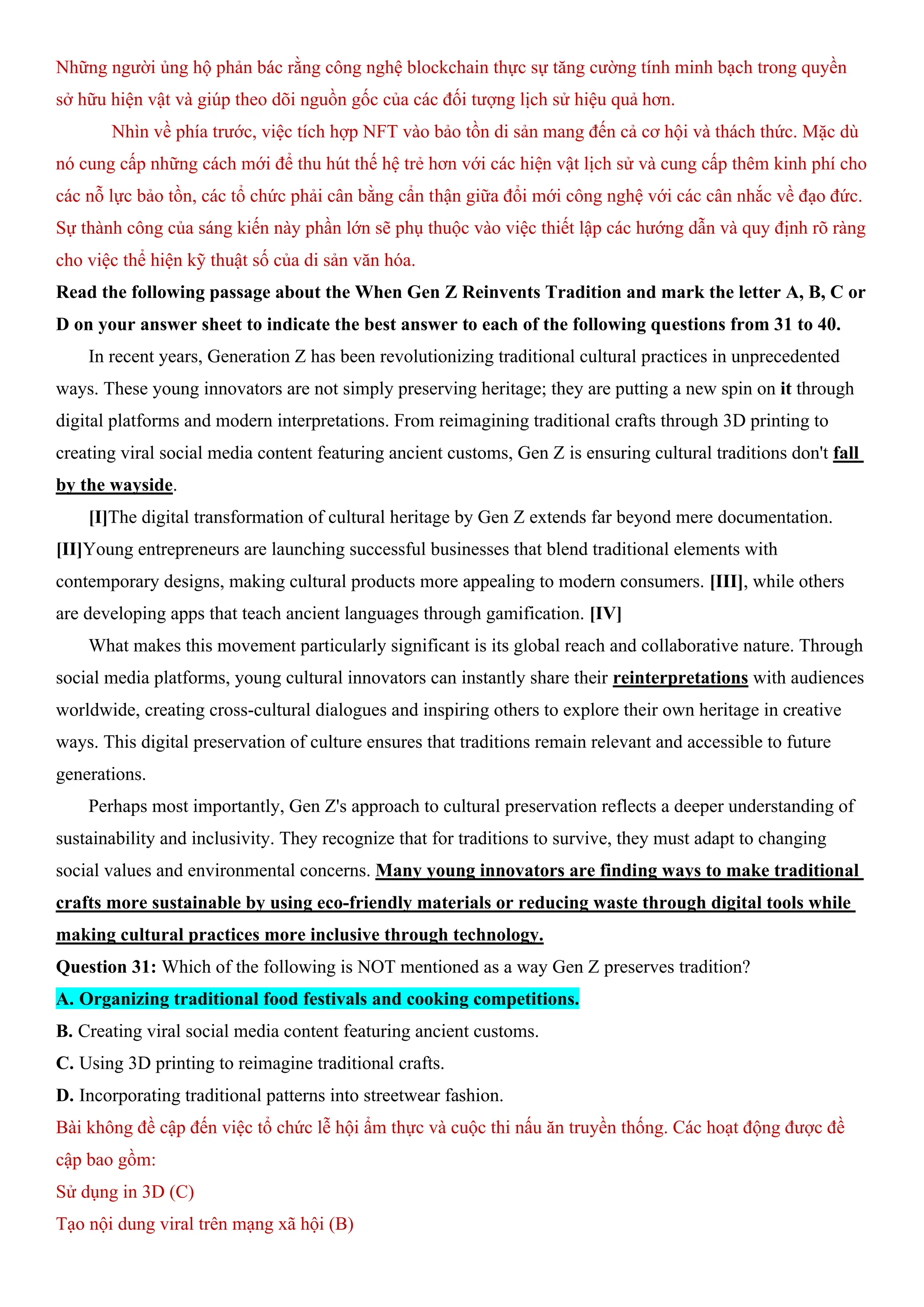 Những người ủng hộ phản bác rằng công nghệ blockchain thực sự tăng cường tính minh bạch trong quyền
sở hữu hiện vật và giúp theo dõi nguồn gốc của các đối tượng lịch sử hiệu quả hơn.
Nhìn về phía trước, việc tích hợp NFT vào bảo tồn di sản mang đến cả cơ hội và thách thức. Mặc dù
nó cung cấp những cách mới để thu hút thế hệ trẻ hơn với các hiện vật lịch sử và cung cấp thêm kinh phí cho
các nỗ lực bảo tồn, các tổ chức phải cân bằng cẩn thận giữa đổi mới công nghệ với các cân nhắc về đạo đức.
Sự thành công của sáng kiến này phần lớn sẽ phụ thuộc vào việc thiết lập các hướng dẫn và quy định rõ ràng
cho việc thể hiện kỹ thuật số của di sản văn hóa.
Read the following passage about the When Gen Z Reinvents Tradition and mark the letter A, B, C or
D on your answer sheet to indicate the best answer to each of the following questions from 31 to 40.
In recent years, Generation Z has been revolutionizing traditional cultural practices in unprecedented
ways. These young innovators are not simply preserving heritage; they are putting a new spin on it through
digital platforms and modern interpretations. From reimagining traditional crafts through 3D printing to
creating viral social media content featuring ancient customs, Gen Z is ensuring cultural traditions don't fall
by the wayside.
[I]The digital transformation of cultural heritage by Gen Z extends far beyond mere documentation.
[II]Young entrepreneurs are launching successful businesses that blend traditional elements with
contemporary designs, making cultural products more appealing to modern consumers. [III], while others
are developing apps that teach ancient languages through gamification. [IV]
What makes this movement particularly significant is its global reach and collaborative nature. Through
social media platforms, young cultural innovators can instantly share their reinterpretations with audiences
worldwide, creating cross-cultural dialogues and inspiring others to explore their own heritage in creative
ways. This digital preservation of culture ensures that traditions remain relevant and accessible to future
generations.
Perhaps most importantly, Gen Z's approach to cultural preservation reflects a deeper understanding of
sustainability and inclusivity. They recognize that for traditions to survive, they must adapt to changing
social values and environmental concerns. Many young innovators are finding ways to make traditional
crafts more sustainable by using eco-friendly materials or reducing waste through digital tools while
making cultural practices more inclusive through technology.
Question 31: Which of the following is NOT mentioned as a way Gen Z preserves tradition?
A. Organizing traditional food festivals and cooking competitions.
B. Creating viral social media content featuring ancient customs.
C. Using 3D printing to reimagine traditional crafts.
D. Incorporating traditional patterns into streetwear fashion.
Bài không đề cập đến việc tổ chức lễ hội ẩm thực và cuộc thi nấu ăn truyền thống. Các hoạt động được đề
cập bao gồm:
Sử dụng in 3D (C)
Tạo nội dung viral trên mạng xã hội (B)
 