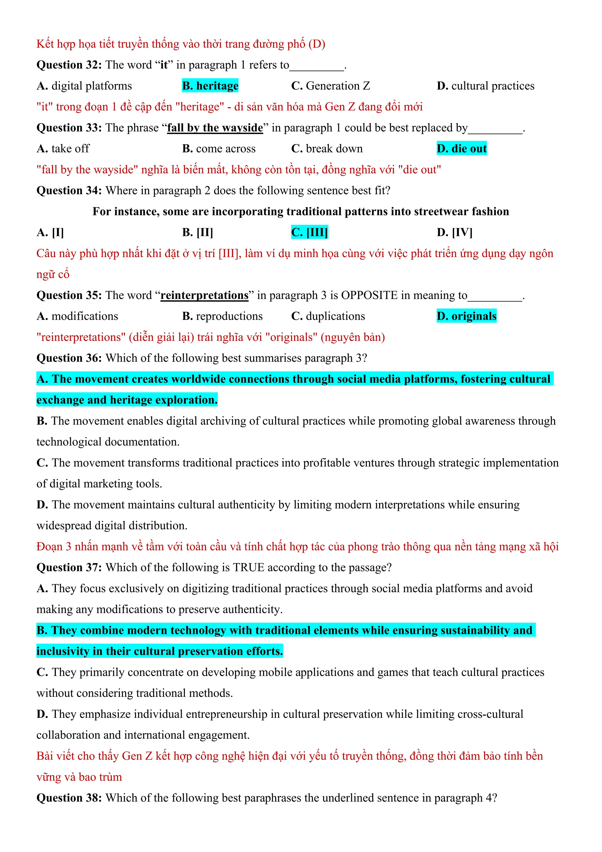 Kết hợp họa tiết truyền thống vào thời trang đường phố (D)
Question 32: The word “it” in paragraph 1 refers to_________.
A. digital platforms B. heritage C. Generation Z D. cultural practices
"it" trong đoạn 1 đề cập đến "heritage" - di sản văn hóa mà Gen Z đang đổi mới
Question 33: The phrase “fall by the wayside” in paragraph 1 could be best replaced by_________.
A. take off B. come across C. break down D. die out
"fall by the wayside" nghĩa là biến mất, không còn tồn tại, đồng nghĩa với "die out"
Question 34: Where in paragraph 2 does the following sentence best fit?
For instance, some are incorporating traditional patterns into streetwear fashion
A. [I] B. [II] C. [III] D. [IV]
Câu này phù hợp nhất khi đặt ở vị trí [III], làm ví dụ minh họa cùng với việc phát triển ứng dụng dạy ngôn
ngữ cổ
Question 35: The word “reinterpretations” in paragraph 3 is OPPOSITE in meaning to_________.
A. modifications B. reproductions C. duplications D. originals
"reinterpretations" (diễn giải lại) trái nghĩa với "originals" (nguyên bản)
Question 36: Which of the following best summarises paragraph 3?
A. The movement creates worldwide connections through social media platforms, fostering cultural
exchange and heritage exploration.
B. The movement enables digital archiving of cultural practices while promoting global awareness through
technological documentation.
C. The movement transforms traditional practices into profitable ventures through strategic implementation
of digital marketing tools.
D. The movement maintains cultural authenticity by limiting modern interpretations while ensuring
widespread digital distribution.
Đoạn 3 nhấn mạnh về tầm với toàn cầu và tính chất hợp tác của phong trào thông qua nền tảng mạng xã hội
Question 37: Which of the following is TRUE according to the passage?
A. They focus exclusively on digitizing traditional practices through social media platforms and avoid
making any modifications to preserve authenticity.
B. They combine modern technology with traditional elements while ensuring sustainability and
inclusivity in their cultural preservation efforts.
C. They primarily concentrate on developing mobile applications and games that teach cultural practices
without considering traditional methods.
D. They emphasize individual entrepreneurship in cultural preservation while limiting cross-cultural
collaboration and international engagement.
Bài viết cho thấy Gen Z kết hợp công nghệ hiện đại với yếu tố truyền thống, đồng thời đảm bảo tính bền
vững và bao trùm
Question 38: Which of the following best paraphrases the underlined sentence in paragraph 4?
 