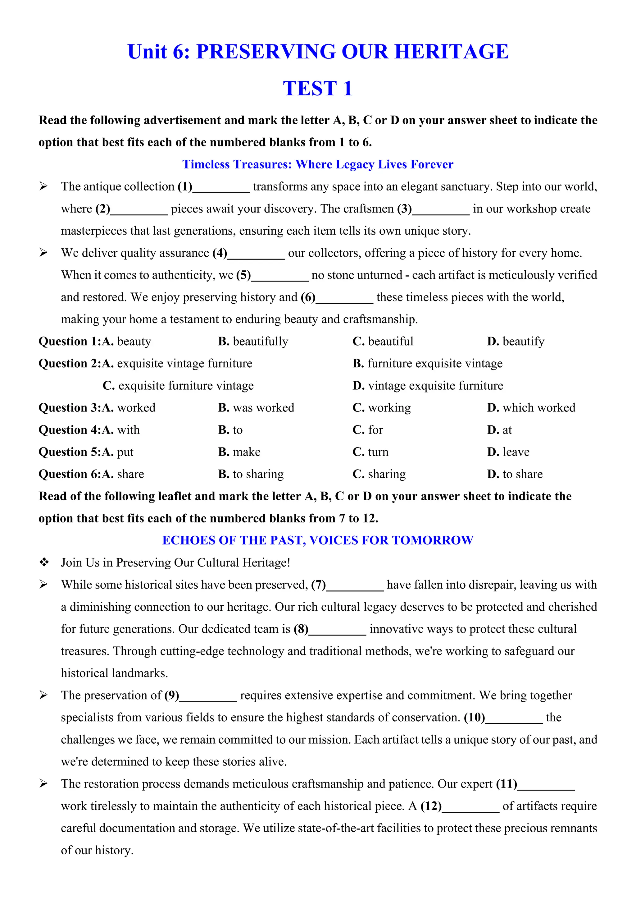 Unit 6: PRESERVING OUR HERITAGE
TEST 1
Read the following advertisement and mark the letter A, B, C or D on your answer sheet to indicate the
option that best fits each of the numbered blanks from 1 to 6.
Timeless Treasures: Where Legacy Lives Forever
ÿ The antique collection (1)_________ transforms any space into an elegant sanctuary. Step into our world,
where (2)_________ pieces await your discovery. The craftsmen (3)_________ in our workshop create
masterpieces that last generations, ensuring each item tells its own unique story.
ÿ We deliver quality assurance (4)_________ our collectors, offering a piece of history for every home.
When it comes to authenticity, we (5)_________ no stone unturned - each artifact is meticulously verified
and restored. We enjoy preserving history and (6)_________ these timeless pieces with the world,
making your home a testament to enduring beauty and craftsmanship.
Question 1:A. beauty B. beautifully C. beautiful D. beautify
Question 2:A. exquisite vintage furniture B. furniture exquisite vintage
C. exquisite furniture vintage D. vintage exquisite furniture
Question 3:A. worked B. was worked C. working D. which worked
Question 4:A. with B. to C. for D. at
Question 5:A. put B. make C. turn D. leave
Question 6:A. share B. to sharing C. sharing D. to share
Read of the following leaflet and mark the letter A, B, C or D on your answer sheet to indicate the
option that best fits each of the numbered blanks from 7 to 12.
ECHOES OF THE PAST, VOICES FOR TOMORROW
v Join Us in Preserving Our Cultural Heritage!
ÿ While some historical sites have been preserved, (7)_________ have fallen into disrepair, leaving us with
a diminishing connection to our heritage. Our rich cultural legacy deserves to be protected and cherished
for future generations. Our dedicated team is (8)_________ innovative ways to protect these cultural
treasures. Through cutting-edge technology and traditional methods, we're working to safeguard our
historical landmarks.
ÿ The preservation of (9)_________ requires extensive expertise and commitment. We bring together
specialists from various fields to ensure the highest standards of conservation. (10)_________ the
challenges we face, we remain committed to our mission. Each artifact tells a unique story of our past, and
we're determined to keep these stories alive.
ÿ The restoration process demands meticulous craftsmanship and patience. Our expert (11)_________
work tirelessly to maintain the authenticity of each historical piece. A (12)_________ of artifacts require
careful documentation and storage. We utilize state-of-the-art facilities to protect these precious remnants
of our history.
 