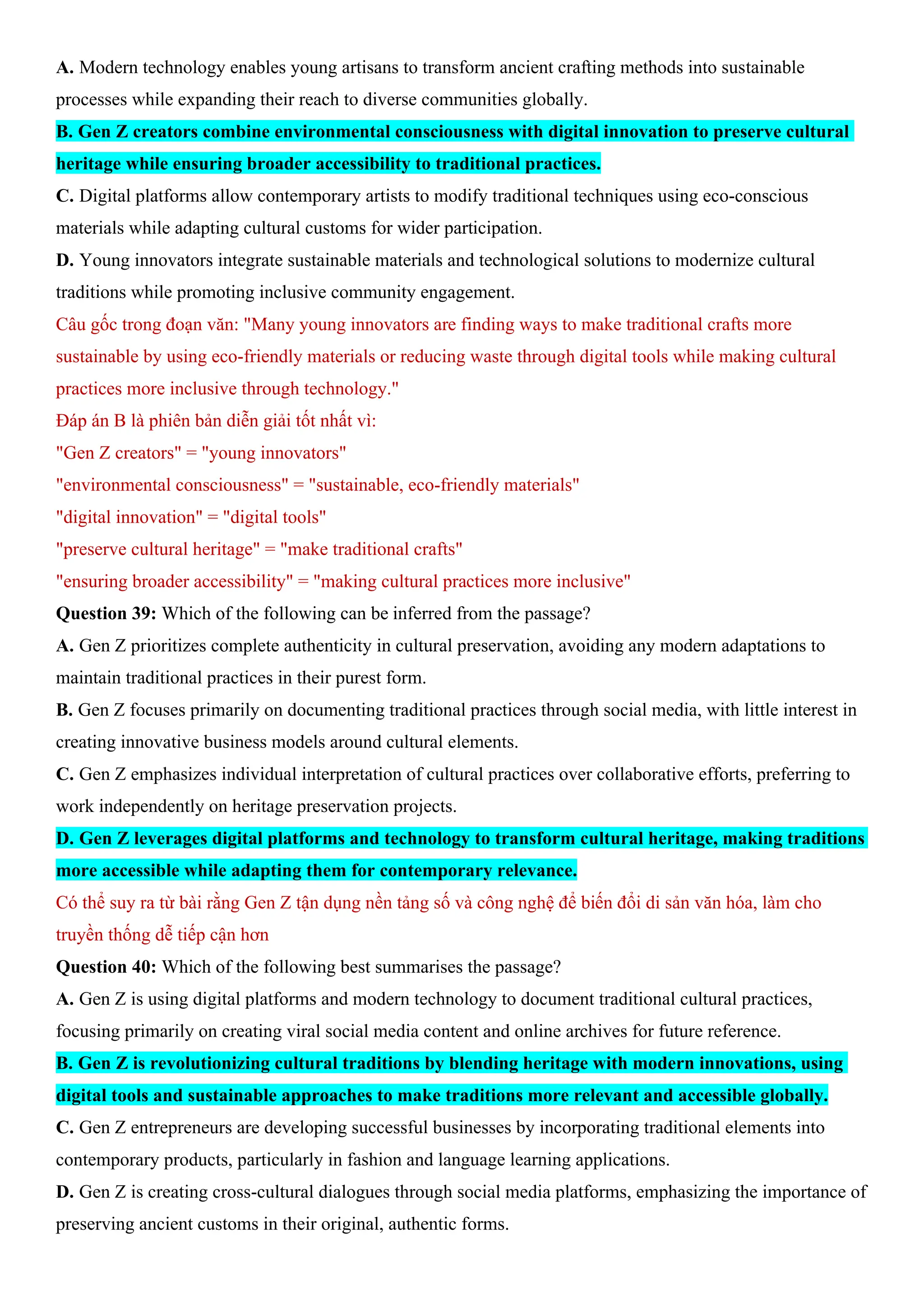 A. Modern technology enables young artisans to transform ancient crafting methods into sustainable
processes while expanding their reach to diverse communities globally.
B. Gen Z creators combine environmental consciousness with digital innovation to preserve cultural
heritage while ensuring broader accessibility to traditional practices.
C. Digital platforms allow contemporary artists to modify traditional techniques using eco-conscious
materials while adapting cultural customs for wider participation.
D. Young innovators integrate sustainable materials and technological solutions to modernize cultural
traditions while promoting inclusive community engagement.
Câu gốc trong đoạn văn: "Many young innovators are finding ways to make traditional crafts more
sustainable by using eco-friendly materials or reducing waste through digital tools while making cultural
practices more inclusive through technology."
Đáp án B là phiên bản diễn giải tốt nhất vì:
"Gen Z creators" = "young innovators"
"environmental consciousness" = "sustainable, eco-friendly materials"
"digital innovation" = "digital tools"
"preserve cultural heritage" = "make traditional crafts"
"ensuring broader accessibility" = "making cultural practices more inclusive"
Question 39: Which of the following can be inferred from the passage?
A. Gen Z prioritizes complete authenticity in cultural preservation, avoiding any modern adaptations to
maintain traditional practices in their purest form.
B. Gen Z focuses primarily on documenting traditional practices through social media, with little interest in
creating innovative business models around cultural elements.
C. Gen Z emphasizes individual interpretation of cultural practices over collaborative efforts, preferring to
work independently on heritage preservation projects.
D. Gen Z leverages digital platforms and technology to transform cultural heritage, making traditions
more accessible while adapting them for contemporary relevance.
Có thể suy ra từ bài rằng Gen Z tận dụng nền tảng số và công nghệ để biến đổi di sản văn hóa, làm cho
truyền thống dễ tiếp cận hơn
Question 40: Which of the following best summarises the passage?
A. Gen Z is using digital platforms and modern technology to document traditional cultural practices,
focusing primarily on creating viral social media content and online archives for future reference.
B. Gen Z is revolutionizing cultural traditions by blending heritage with modern innovations, using
digital tools and sustainable approaches to make traditions more relevant and accessible globally.
C. Gen Z entrepreneurs are developing successful businesses by incorporating traditional elements into
contemporary products, particularly in fashion and language learning applications.
D. Gen Z is creating cross-cultural dialogues through social media platforms, emphasizing the importance of
preserving ancient customs in their original, authentic forms.
 