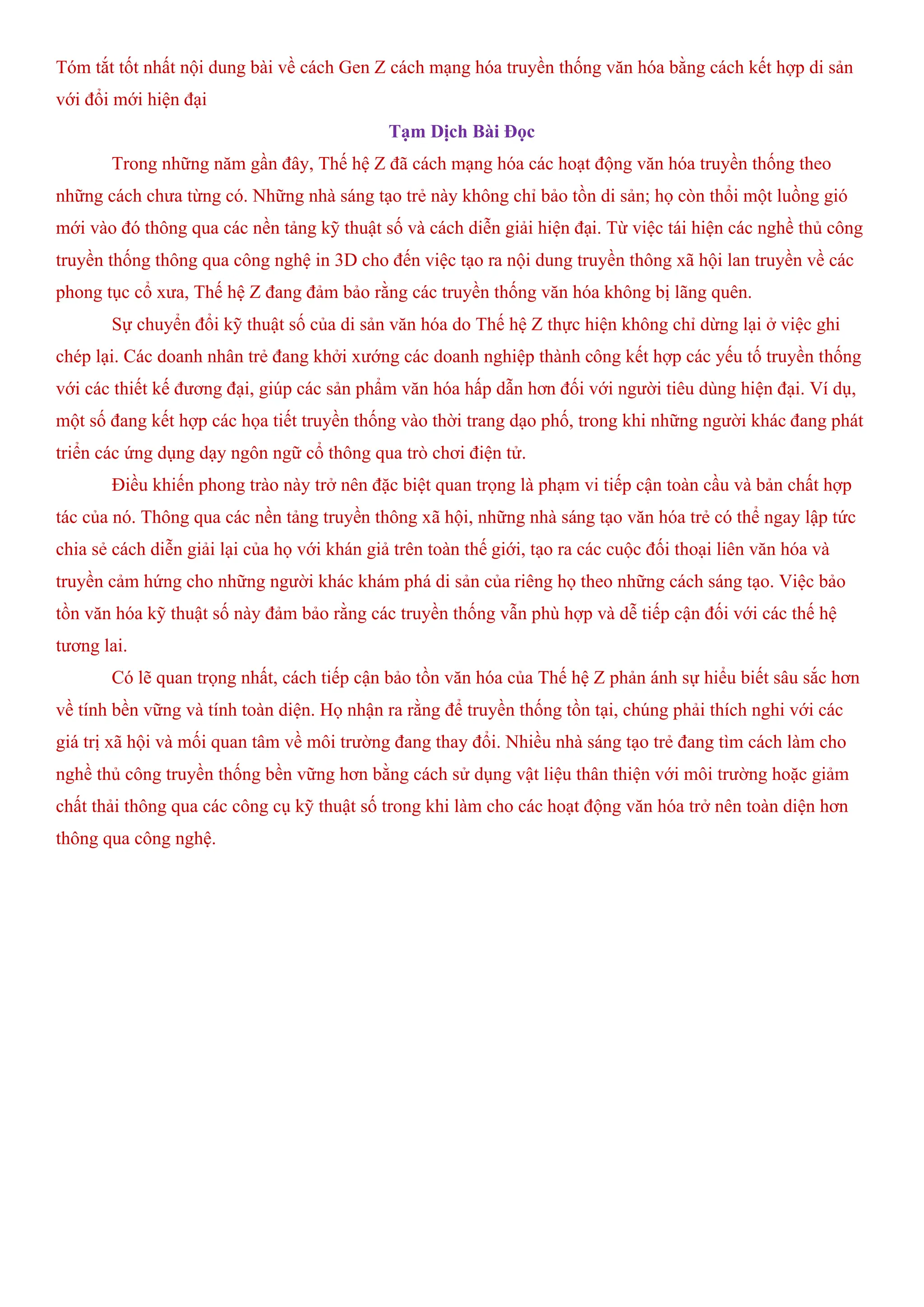Tóm tắt tốt nhất nội dung bài về cách Gen Z cách mạng hóa truyền thống văn hóa bằng cách kết hợp di sản
với đổi mới hiện đại
Tạm Dịch Bài Đọc
Trong những năm gần đây, Thế hệ Z đã cách mạng hóa các hoạt động văn hóa truyền thống theo
những cách chưa từng có. Những nhà sáng tạo trẻ này không chỉ bảo tồn di sản; họ còn thổi một luồng gió
mới vào đó thông qua các nền tảng kỹ thuật số và cách diễn giải hiện đại. Từ việc tái hiện các nghề thủ công
truyền thống thông qua công nghệ in 3D cho đến việc tạo ra nội dung truyền thông xã hội lan truyền về các
phong tục cổ xưa, Thế hệ Z đang đảm bảo rằng các truyền thống văn hóa không bị lãng quên.
Sự chuyển đổi kỹ thuật số của di sản văn hóa do Thế hệ Z thực hiện không chỉ dừng lại ở việc ghi
chép lại. Các doanh nhân trẻ đang khởi xướng các doanh nghiệp thành công kết hợp các yếu tố truyền thống
với các thiết kế đương đại, giúp các sản phẩm văn hóa hấp dẫn hơn đối với người tiêu dùng hiện đại. Ví dụ,
một số đang kết hợp các họa tiết truyền thống vào thời trang dạo phố, trong khi những người khác đang phát
triển các ứng dụng dạy ngôn ngữ cổ thông qua trò chơi điện tử.
Điều khiến phong trào này trở nên đặc biệt quan trọng là phạm vi tiếp cận toàn cầu và bản chất hợp
tác của nó. Thông qua các nền tảng truyền thông xã hội, những nhà sáng tạo văn hóa trẻ có thể ngay lập tức
chia sẻ cách diễn giải lại của họ với khán giả trên toàn thế giới, tạo ra các cuộc đối thoại liên văn hóa và
truyền cảm hứng cho những người khác khám phá di sản của riêng họ theo những cách sáng tạo. Việc bảo
tồn văn hóa kỹ thuật số này đảm bảo rằng các truyền thống vẫn phù hợp và dễ tiếp cận đối với các thế hệ
tương lai.
Có lẽ quan trọng nhất, cách tiếp cận bảo tồn văn hóa của Thế hệ Z phản ánh sự hiểu biết sâu sắc hơn
về tính bền vững và tính toàn diện. Họ nhận ra rằng để truyền thống tồn tại, chúng phải thích nghi với các
giá trị xã hội và mối quan tâm về môi trường đang thay đổi. Nhiều nhà sáng tạo trẻ đang tìm cách làm cho
nghề thủ công truyền thống bền vững hơn bằng cách sử dụng vật liệu thân thiện với môi trường hoặc giảm
chất thải thông qua các công cụ kỹ thuật số trong khi làm cho các hoạt động văn hóa trở nên toàn diện hơn
thông qua công nghệ.
 
