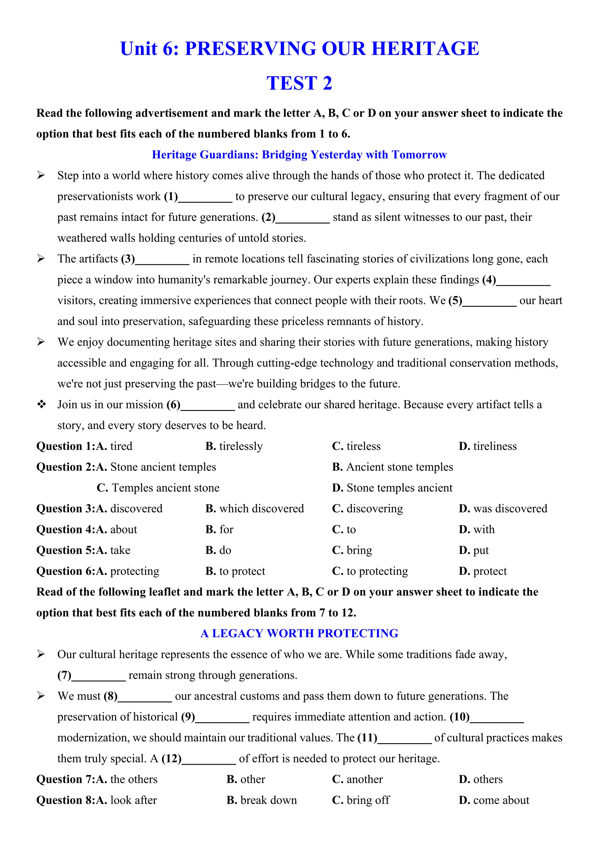 Unit 6: PRESERVING OUR HERITAGE
TEST 2
Read the following advertisement and mark the letter A, B, C or D on your answer sheet to indicate the
option that best fits each of the numbered blanks from 1 to 6.
Heritage Guardians: Bridging Yesterday with Tomorrow
ÿ Step into a world where history comes alive through the hands of those who protect it. The dedicated
preservationists work (1)_________ to preserve our cultural legacy, ensuring that every fragment of our
past remains intact for future generations. (2)_________ stand as silent witnesses to our past, their
weathered walls holding centuries of untold stories.
ÿ The artifacts (3)_________ in remote locations tell fascinating stories of civilizations long gone, each
piece a window into humanity's remarkable journey. Our experts explain these findings (4)_________
visitors, creating immersive experiences that connect people with their roots. We (5)_________ our heart
and soul into preservation, safeguarding these priceless remnants of history.
ÿ We enjoy documenting heritage sites and sharing their stories with future generations, making history
accessible and engaging for all. Through cutting-edge technology and traditional conservation methods,
we're not just preserving the past—we're building bridges to the future.
v Join us in our mission (6)_________ and celebrate our shared heritage. Because every artifact tells a
story, and every story deserves to be heard.
Question 1:A. tired B. tirelessly C. tireless D. tireliness
Question 2:A. Stone ancient temples B. Ancient stone temples
C. Temples ancient stone D. Stone temples ancient
Question 3:A. discovered B. which discovered C. discovering D. was discovered
Question 4:A. about B. for C. to D. with
Question 5:A. take B. do C. bring D. put
Question 6:A. protecting B. to protect C. to protecting D. protect
Read of the following leaflet and mark the letter A, B, C or D on your answer sheet to indicate the
option that best fits each of the numbered blanks from 7 to 12.
A LEGACY WORTH PROTECTING
ÿ Our cultural heritage represents the essence of who we are. While some traditions fade away,
(7)_________ remain strong through generations.
ÿ We must (8)_________ our ancestral customs and pass them down to future generations. The
preservation of historical (9)_________ requires immediate attention and action. (10)_________
modernization, we should maintain our traditional values. The (11)_________ of cultural practices makes
them truly special. A (12)_________ of effort is needed to protect our heritage.
Question 7:A. the others B. other C. another D. others
Question 8:A. look after B. break down C. bring off D. come about
 