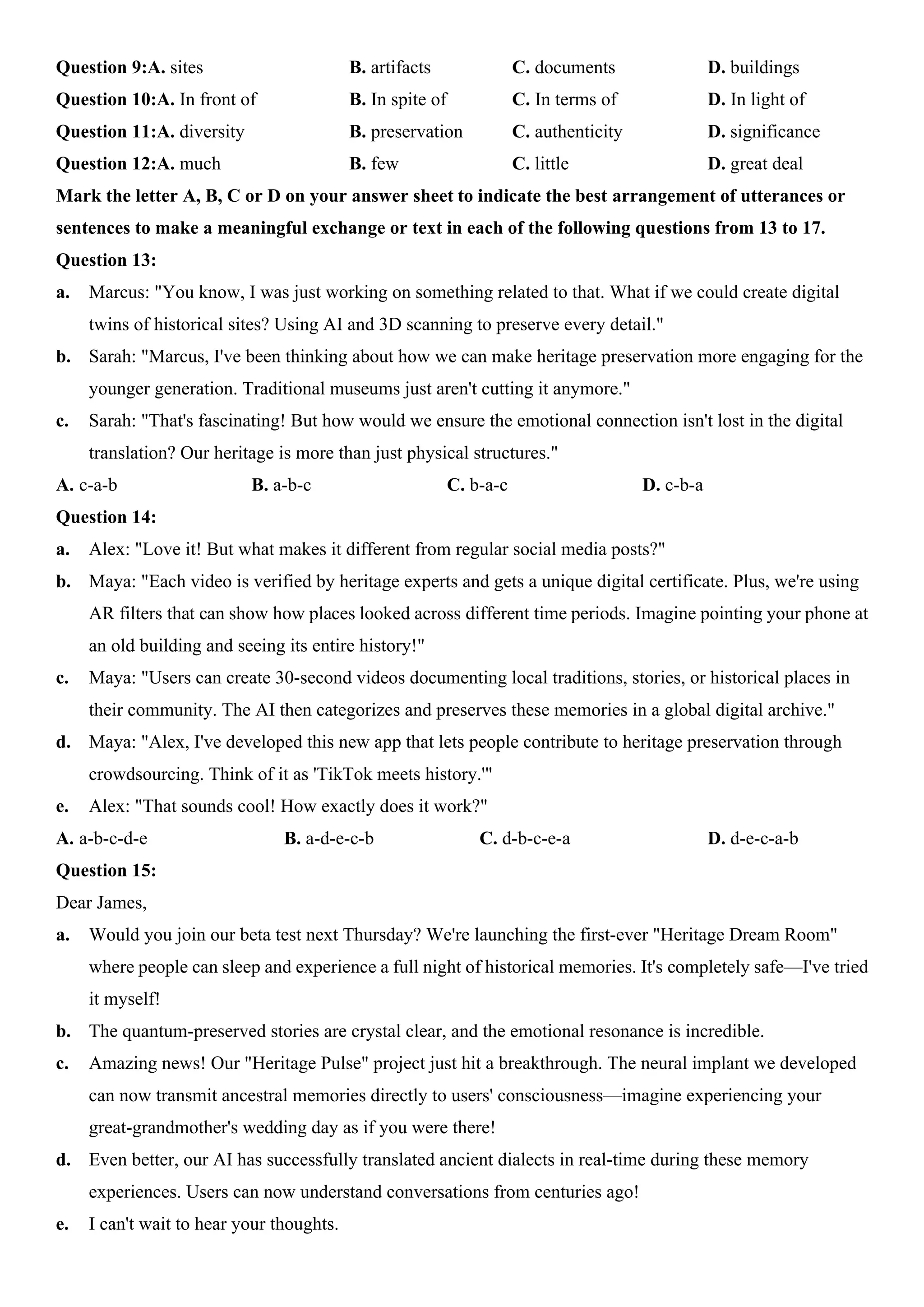Question 9:A. sites B. artifacts C. documents D. buildings
Question 10:A. In front of B. In spite of C. In terms of D. In light of
Question 11:A. diversity B. preservation C. authenticity D. significance
Question 12:A. much B. few C. little D. great deal
Mark the letter A, B, C or D on your answer sheet to indicate the best arrangement of utterances or
sentences to make a meaningful exchange or text in each of the following questions from 13 to 17.
Question 13:
a. Marcus: "You know, I was just working on something related to that. What if we could create digital
twins of historical sites? Using AI and 3D scanning to preserve every detail."
b. Sarah: "Marcus, I've been thinking about how we can make heritage preservation more engaging for the
younger generation. Traditional museums just aren't cutting it anymore."
c. Sarah: "That's fascinating! But how would we ensure the emotional connection isn't lost in the digital
translation? Our heritage is more than just physical structures."
A. c-a-b B. a-b-c C. b-a-c D. c-b-a
Question 14:
a. Alex: "Love it! But what makes it different from regular social media posts?"
b. Maya: "Each video is verified by heritage experts and gets a unique digital certificate. Plus, we're using
AR filters that can show how places looked across different time periods. Imagine pointing your phone at
an old building and seeing its entire history!"
c. Maya: "Users can create 30-second videos documenting local traditions, stories, or historical places in
their community. The AI then categorizes and preserves these memories in a global digital archive."
d. Maya: "Alex, I've developed this new app that lets people contribute to heritage preservation through
crowdsourcing. Think of it as 'TikTok meets history.'"
e. Alex: "That sounds cool! How exactly does it work?"
A. a-b-c-d-e B. a-d-e-c-b C. d-b-c-e-a D. d-e-c-a-b
Question 15:
Dear James,
a. Would you join our beta test next Thursday? We're launching the first-ever "Heritage Dream Room"
where people can sleep and experience a full night of historical memories. It's completely safe—I've tried
it myself!
b. The quantum-preserved stories are crystal clear, and the emotional resonance is incredible.
c. Amazing news! Our "Heritage Pulse" project just hit a breakthrough. The neural implant we developed
can now transmit ancestral memories directly to users' consciousness—imagine experiencing your
great-grandmother's wedding day as if you were there!
d. Even better, our AI has successfully translated ancient dialects in real-time during these memory
experiences. Users can now understand conversations from centuries ago!
e. I can't wait to hear your thoughts.
 