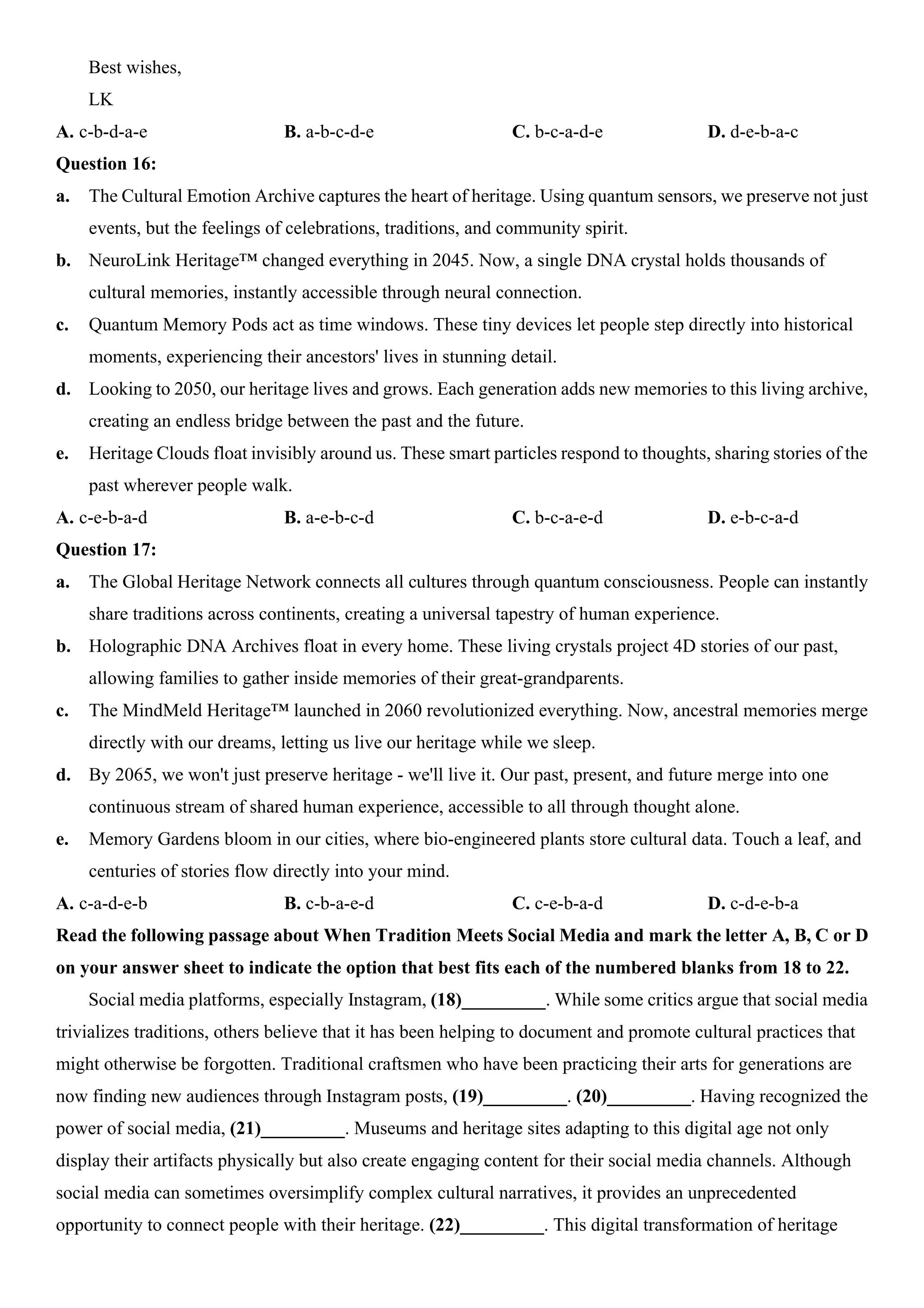 Best wishes,
LK
A. c-b-d-a-e B. a-b-c-d-e C. b-c-a-d-e D. d-e-b-a-c
Question 16:
a. The Cultural Emotion Archive captures the heart of heritage. Using quantum sensors, we preserve not just
events, but the feelings of celebrations, traditions, and community spirit.
b. NeuroLink Heritage™ changed everything in 2045. Now, a single DNA crystal holds thousands of
cultural memories, instantly accessible through neural connection.
c. Quantum Memory Pods act as time windows. These tiny devices let people step directly into historical
moments, experiencing their ancestors' lives in stunning detail.
d. Looking to 2050, our heritage lives and grows. Each generation adds new memories to this living archive,
creating an endless bridge between the past and the future.
e. Heritage Clouds float invisibly around us. These smart particles respond to thoughts, sharing stories of the
past wherever people walk.
A. c-e-b-a-d B. a-e-b-c-d C. b-c-a-e-d D. e-b-c-a-d
Question 17:
a. The Global Heritage Network connects all cultures through quantum consciousness. People can instantly
share traditions across continents, creating a universal tapestry of human experience.
b. Holographic DNA Archives float in every home. These living crystals project 4D stories of our past,
allowing families to gather inside memories of their great-grandparents.
c. The MindMeld Heritage™ launched in 2060 revolutionized everything. Now, ancestral memories merge
directly with our dreams, letting us live our heritage while we sleep.
d. By 2065, we won't just preserve heritage - we'll live it. Our past, present, and future merge into one
continuous stream of shared human experience, accessible to all through thought alone.
e. Memory Gardens bloom in our cities, where bio-engineered plants store cultural data. Touch a leaf, and
centuries of stories flow directly into your mind.
A. c-a-d-e-b B. c-b-a-e-d C. c-e-b-a-d D. c-d-e-b-a
Read the following passage about When Tradition Meets Social Media and mark the letter A, B, C or D
on your answer sheet to indicate the option that best fits each of the numbered blanks from 18 to 22.
Social media platforms, especially Instagram, (18)_________. While some critics argue that social media
trivializes traditions, others believe that it has been helping to document and promote cultural practices that
might otherwise be forgotten. Traditional craftsmen who have been practicing their arts for generations are
now finding new audiences through Instagram posts, (19)_________. (20)_________. Having recognized the
power of social media, (21)_________. Museums and heritage sites adapting to this digital age not only
display their artifacts physically but also create engaging content for their social media channels. Although
social media can sometimes oversimplify complex cultural narratives, it provides an unprecedented
opportunity to connect people with their heritage. (22)_________. This digital transformation of heritage
 