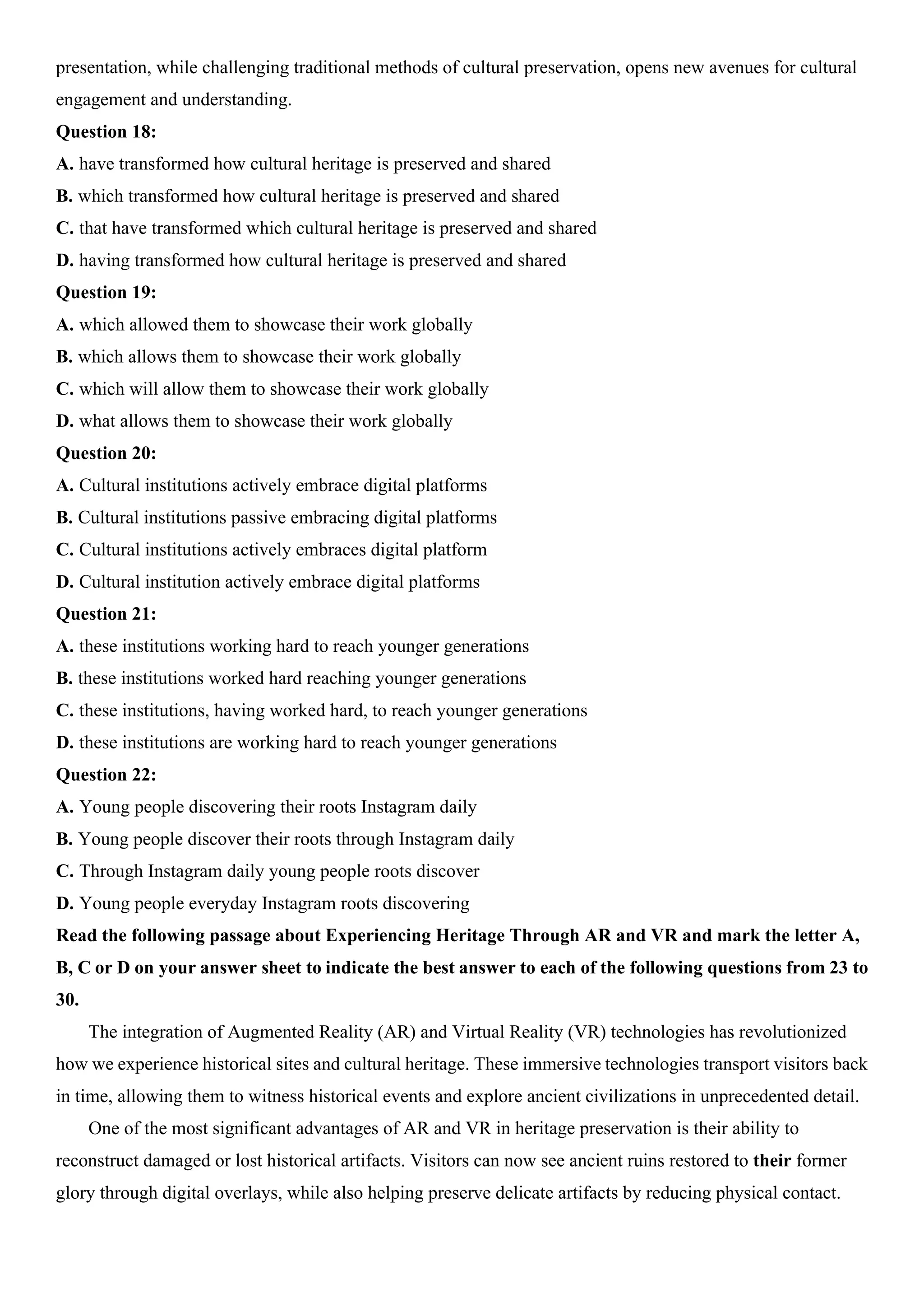 presentation, while challenging traditional methods of cultural preservation, opens new avenues for cultural
engagement and understanding.
Question 18:
A. have transformed how cultural heritage is preserved and shared
B. which transformed how cultural heritage is preserved and shared
C. that have transformed which cultural heritage is preserved and shared
D. having transformed how cultural heritage is preserved and shared
Question 19:
A. which allowed them to showcase their work globally
B. which allows them to showcase their work globally
C. which will allow them to showcase their work globally
D. what allows them to showcase their work globally
Question 20:
A. Cultural institutions actively embrace digital platforms
B. Cultural institutions passive embracing digital platforms
C. Cultural institutions actively embraces digital platform
D. Cultural institution actively embrace digital platforms
Question 21:
A. these institutions working hard to reach younger generations
B. these institutions worked hard reaching younger generations
C. these institutions, having worked hard, to reach younger generations
D. these institutions are working hard to reach younger generations
Question 22:
A. Young people discovering their roots Instagram daily
B. Young people discover their roots through Instagram daily
C. Through Instagram daily young people roots discover
D. Young people everyday Instagram roots discovering
Read the following passage about Experiencing Heritage Through AR and VR and mark the letter A,
B, C or D on your answer sheet to indicate the best answer to each of the following questions from 23 to
30.
The integration of Augmented Reality (AR) and Virtual Reality (VR) technologies has revolutionized
how we experience historical sites and cultural heritage. These immersive technologies transport visitors back
in time, allowing them to witness historical events and explore ancient civilizations in unprecedented detail.
One of the most significant advantages of AR and VR in heritage preservation is their ability to
reconstruct damaged or lost historical artifacts. Visitors can now see ancient ruins restored to their former
glory through digital overlays, while also helping preserve delicate artifacts by reducing physical contact.
 