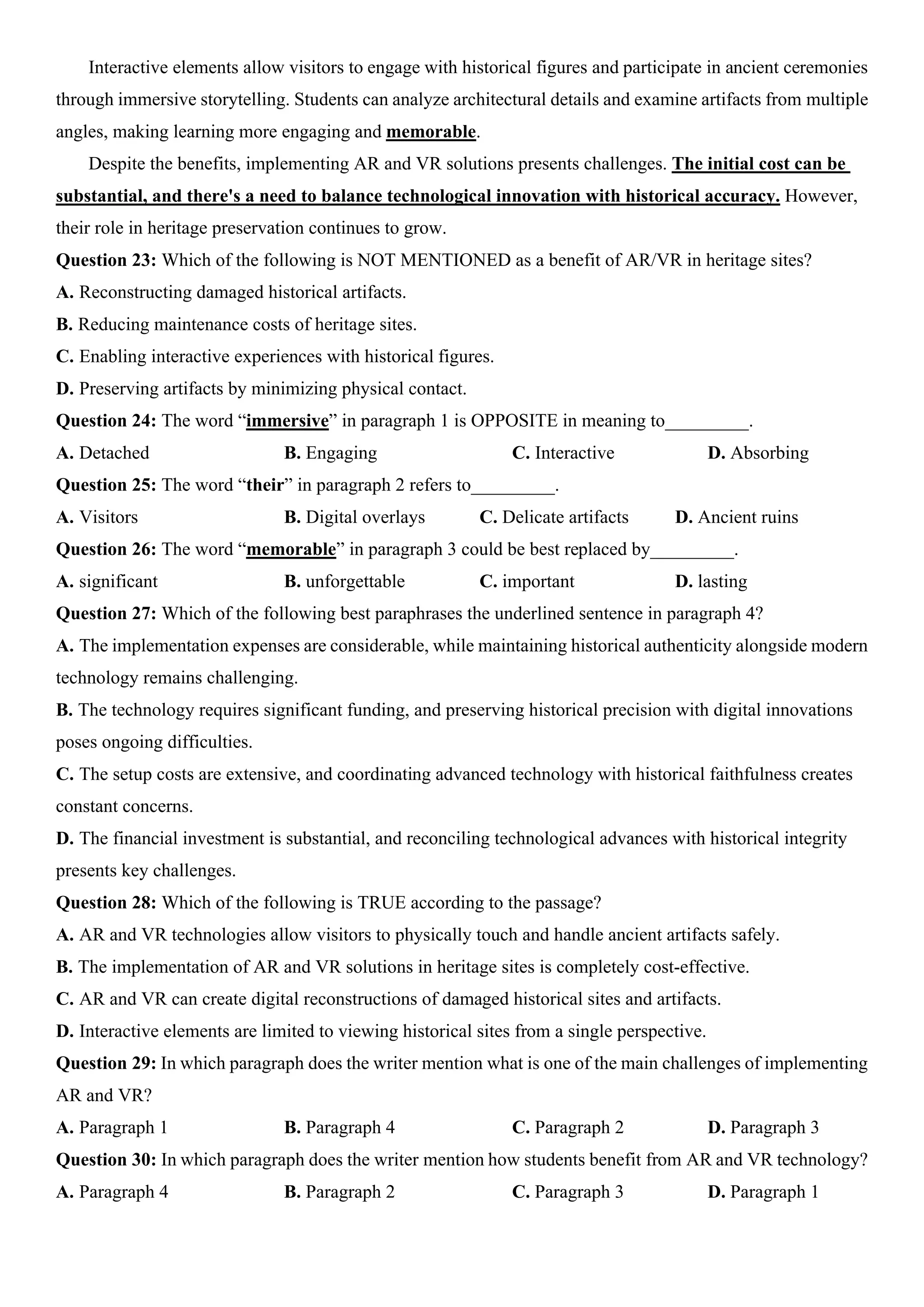 Interactive elements allow visitors to engage with historical figures and participate in ancient ceremonies
through immersive storytelling. Students can analyze architectural details and examine artifacts from multiple
angles, making learning more engaging and memorable.
Despite the benefits, implementing AR and VR solutions presents challenges. The initial cost can be
substantial, and there's a need to balance technological innovation with historical accuracy. However,
their role in heritage preservation continues to grow.
Question 23: Which of the following is NOT MENTIONED as a benefit of AR/VR in heritage sites?
A. Reconstructing damaged historical artifacts.
B. Reducing maintenance costs of heritage sites.
C. Enabling interactive experiences with historical figures.
D. Preserving artifacts by minimizing physical contact.
Question 24: The word “immersive” in paragraph 1 is OPPOSITE in meaning to_________.
A. Detached B. Engaging C. Interactive D. Absorbing
Question 25: The word “their” in paragraph 2 refers to_________.
A. Visitors B. Digital overlays C. Delicate artifacts D. Ancient ruins
Question 26: The word “memorable” in paragraph 3 could be best replaced by_________.
A. significant B. unforgettable C. important D. lasting
Question 27: Which of the following best paraphrases the underlined sentence in paragraph 4?
A. The implementation expenses are considerable, while maintaining historical authenticity alongside modern
technology remains challenging.
B. The technology requires significant funding, and preserving historical precision with digital innovations
poses ongoing difficulties.
C. The setup costs are extensive, and coordinating advanced technology with historical faithfulness creates
constant concerns.
D. The financial investment is substantial, and reconciling technological advances with historical integrity
presents key challenges.
Question 28: Which of the following is TRUE according to the passage?
A. AR and VR technologies allow visitors to physically touch and handle ancient artifacts safely.
B. The implementation of AR and VR solutions in heritage sites is completely cost-effective.
C. AR and VR can create digital reconstructions of damaged historical sites and artifacts.
D. Interactive elements are limited to viewing historical sites from a single perspective.
Question 29: In which paragraph does the writer mention what is one of the main challenges of implementing
AR and VR?
A. Paragraph 1 B. Paragraph 4 C. Paragraph 2 D. Paragraph 3
Question 30: In which paragraph does the writer mention how students benefit from AR and VR technology?
A. Paragraph 4 B. Paragraph 2 C. Paragraph 3 D. Paragraph 1
 
